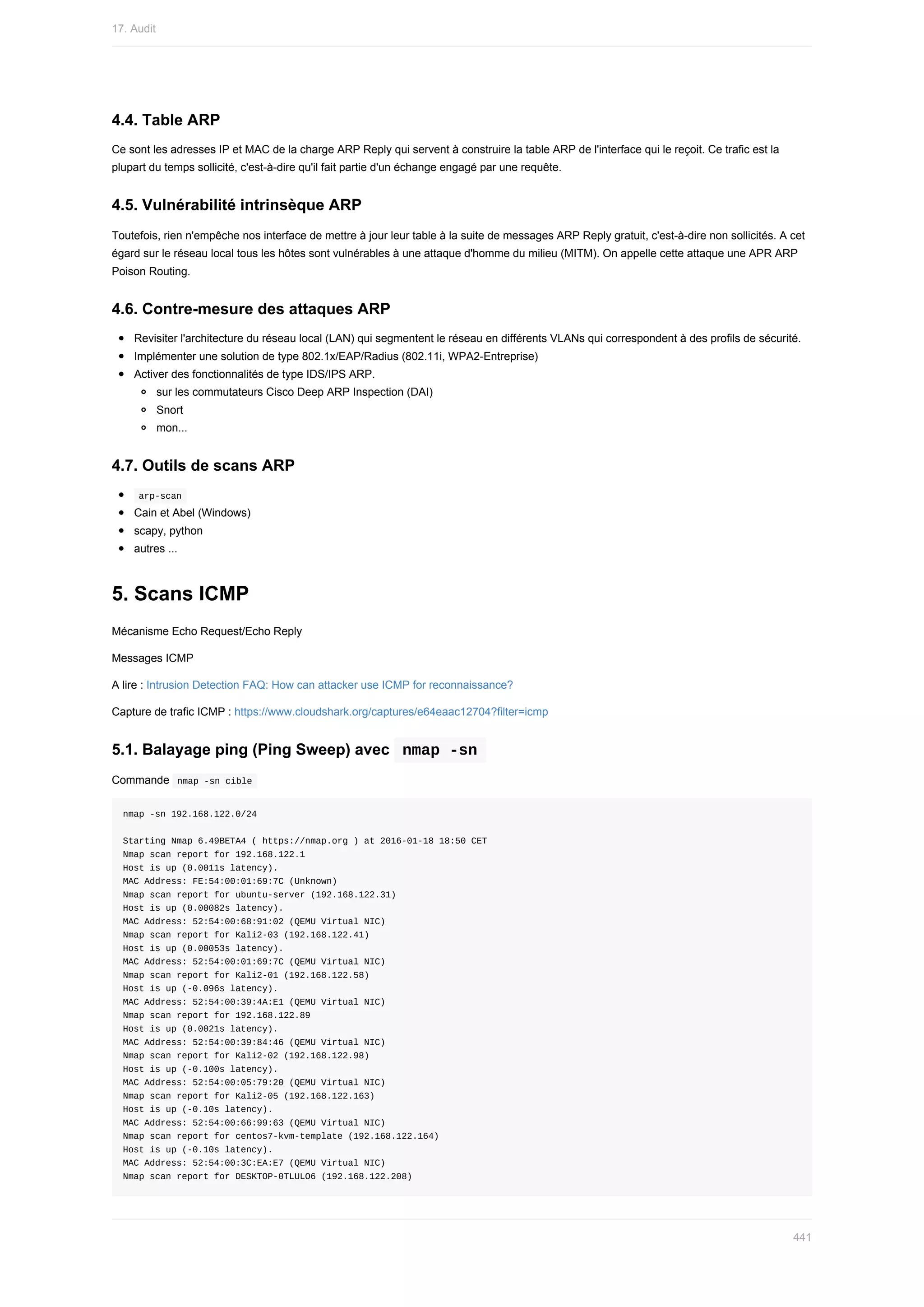 4.4.	Table	ARP
Ce	sont	les	adresses	IP	et	MAC	de	la	charge	ARP	Reply	qui	servent	à	construire	la	table	ARP	de	l'interface	qui	le	reçoit.	Ce	trafic	est	la
plupart	du	temps	sollicité,	c'est-à-dire	qu'il	fait	partie	d'un	échange	engagé	par	une	requête.
4.5.	Vulnérabilité	intrinsèque	ARP
Toutefois,	rien	n'empêche	nos	interface	de	mettre	à	jour	leur	table	à	la	suite	de	messages	ARP	Reply	gratuit,	c'est-à-dire	non	sollicités.	A	cet
égard	sur	le	réseau	local	tous	les	hôtes	sont	vulnérables	à	une	attaque	d'homme	du	milieu	(MITM).	On	appelle	cette	attaque	une	APR	ARP
Poison	Routing.
4.6.	Contre-mesure	des	attaques	ARP
Revisiter	l'architecture	du	réseau	local	(LAN)	qui	segmentent	le	réseau	en	différents	VLANs	qui	correspondent	à	des	profils	de	sécurité.
Implémenter	une	solution	de	type	802.1x/EAP/Radius	(802.11i,	WPA2-Entreprise)
Activer	des	fonctionnalités	de	type	IDS/IPS	ARP.
sur	les	commutateurs	Cisco	Deep	ARP	Inspection	(DAI)
Snort
mon...
4.7.	Outils	de	scans	ARP
	
arp-scan	
Cain	et	Abel	(Windows)
scapy,	python
autres	...
5.	Scans	ICMP
Mécanisme	Echo	Request/Echo	Reply
Messages	ICMP
A	lire	:	Intrusion	Detection	FAQ:	How	can	attacker	use	ICMP	for	reconnaissance?
Capture	de	trafic	ICMP	:	https://www.cloudshark.org/captures/e64eaac12704?filter=icmp
5.1.	Balayage	ping	(Ping	Sweep)	avec		
nmap	-sn	
Commande		
nmap	-sn	cible	
nmap	-sn	192.168.122.0/24
Starting	Nmap	6.49BETA4	(	https://nmap.org	)	at	2016-01-18	18:50	CET
Nmap	scan	report	for	192.168.122.1
Host	is	up	(0.0011s	latency).
MAC	Address:	FE:54:00:01:69:7C	(Unknown)
Nmap	scan	report	for	ubuntu-server	(192.168.122.31)
Host	is	up	(0.00082s	latency).
MAC	Address:	52:54:00:68:91:02	(QEMU	Virtual	NIC)
Nmap	scan	report	for	Kali2-03	(192.168.122.41)
Host	is	up	(0.00053s	latency).
MAC	Address:	52:54:00:01:69:7C	(QEMU	Virtual	NIC)
Nmap	scan	report	for	Kali2-01	(192.168.122.58)
Host	is	up	(-0.096s	latency).
MAC	Address:	52:54:00:39:4A:E1	(QEMU	Virtual	NIC)
Nmap	scan	report	for	192.168.122.89
Host	is	up	(0.0021s	latency).
MAC	Address:	52:54:00:39:84:46	(QEMU	Virtual	NIC)
Nmap	scan	report	for	Kali2-02	(192.168.122.98)
Host	is	up	(-0.100s	latency).
MAC	Address:	52:54:00:05:79:20	(QEMU	Virtual	NIC)
Nmap	scan	report	for	Kali2-05	(192.168.122.163)
Host	is	up	(-0.10s	latency).
MAC	Address:	52:54:00:66:99:63	(QEMU	Virtual	NIC)
Nmap	scan	report	for	centos7-kvm-template	(192.168.122.164)
Host	is	up	(-0.10s	latency).
MAC	Address:	52:54:00:3C:EA:E7	(QEMU	Virtual	NIC)
Nmap	scan	report	for	DESKTOP-0TLULO6	(192.168.122.208)
17.	Audit
441
 