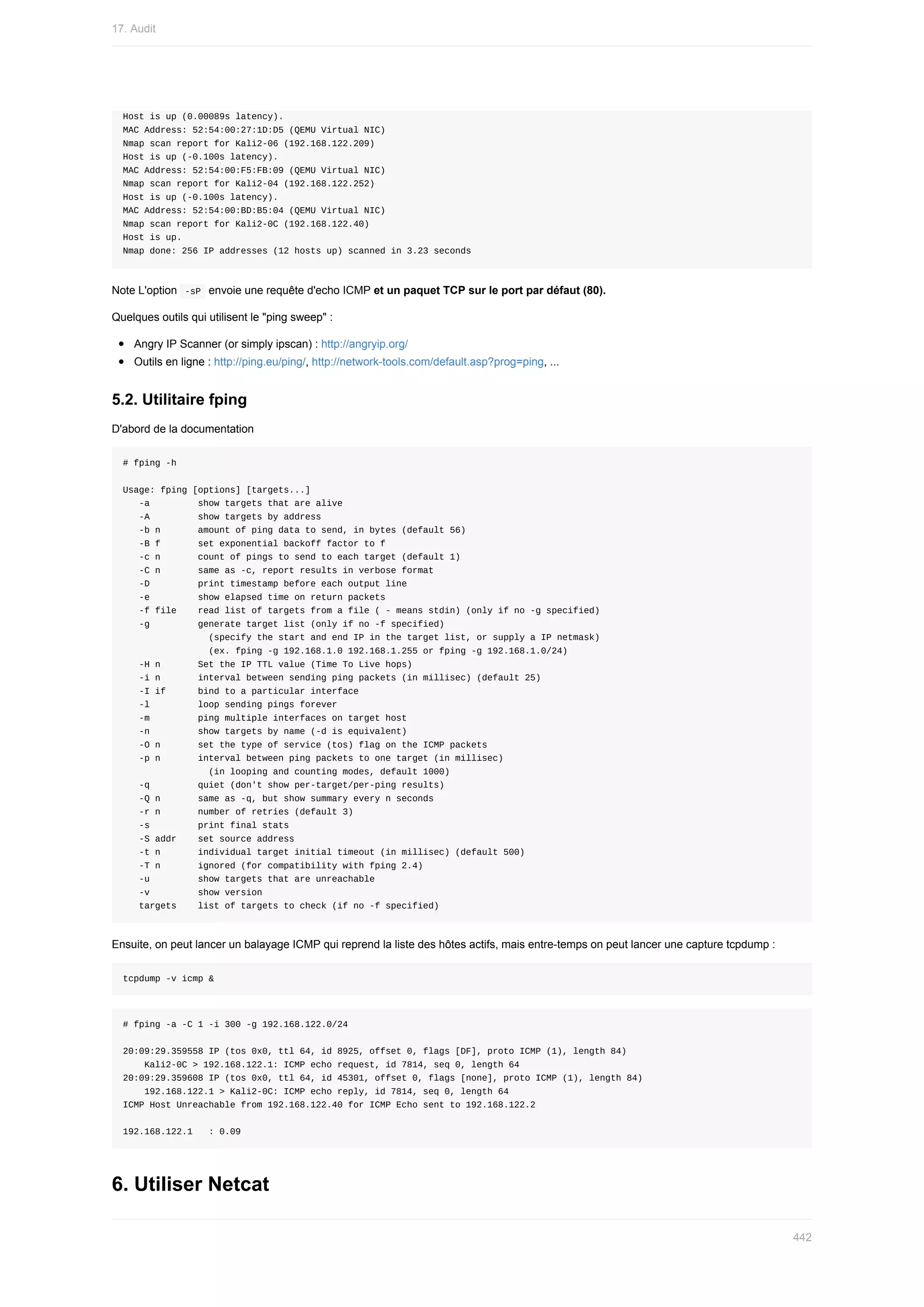 Host	is	up	(0.00089s	latency).
MAC	Address:	52:54:00:27:1D:D5	(QEMU	Virtual	NIC)
Nmap	scan	report	for	Kali2-06	(192.168.122.209)
Host	is	up	(-0.100s	latency).
MAC	Address:	52:54:00:F5:FB:09	(QEMU	Virtual	NIC)
Nmap	scan	report	for	Kali2-04	(192.168.122.252)
Host	is	up	(-0.100s	latency).
MAC	Address:	52:54:00:BD:B5:04	(QEMU	Virtual	NIC)
Nmap	scan	report	for	Kali2-0C	(192.168.122.40)
Host	is	up.
Nmap	done:	256	IP	addresses	(12	hosts	up)	scanned	in	3.23	seconds
Note	L'option		
-sP		envoie	une	requête	d'echo	ICMP	et	un	paquet	TCP	sur	le	port	par	défaut	(80).
Quelques	outils	qui	utilisent	le	"ping	sweep"	:
Angry	IP	Scanner	(or	simply	ipscan)	:	http://angryip.org/
Outils	en	ligne	:	http://ping.eu/ping/,	http://network-tools.com/default.asp?prog=ping,	...
5.2.	Utilitaire	fping
D'abord	de	la	documentation
#	fping	-h
Usage:	fping	[options]	[targets...]
			-a									show	targets	that	are	alive
			-A									show	targets	by	address
			-b	n							amount	of	ping	data	to	send,	in	bytes	(default	56)
			-B	f							set	exponential	backoff	factor	to	f
			-c	n							count	of	pings	to	send	to	each	target	(default	1)
			-C	n							same	as	-c,	report	results	in	verbose	format
			-D									print	timestamp	before	each	output	line
			-e									show	elapsed	time	on	return	packets
			-f	file				read	list	of	targets	from	a	file	(	-	means	stdin)	(only	if	no	-g	specified)
			-g									generate	target	list	(only	if	no	-f	specified)
																(specify	the	start	and	end	IP	in	the	target	list,	or	supply	a	IP	netmask)
																(ex.	fping	-g	192.168.1.0	192.168.1.255	or	fping	-g	192.168.1.0/24)
			-H	n							Set	the	IP	TTL	value	(Time	To	Live	hops)
			-i	n							interval	between	sending	ping	packets	(in	millisec)	(default	25)
			-I	if						bind	to	a	particular	interface
			-l									loop	sending	pings	forever
			-m									ping	multiple	interfaces	on	target	host
			-n									show	targets	by	name	(-d	is	equivalent)
			-O	n							set	the	type	of	service	(tos)	flag	on	the	ICMP	packets
			-p	n							interval	between	ping	packets	to	one	target	(in	millisec)
																(in	looping	and	counting	modes,	default	1000)
			-q									quiet	(don't	show	per-target/per-ping	results)
			-Q	n							same	as	-q,	but	show	summary	every	n	seconds
			-r	n							number	of	retries	(default	3)
			-s									print	final	stats
			-S	addr				set	source	address
			-t	n							individual	target	initial	timeout	(in	millisec)	(default	500)
			-T	n							ignored	(for	compatibility	with	fping	2.4)
			-u									show	targets	that	are	unreachable
			-v									show	version
			targets				list	of	targets	to	check	(if	no	-f	specified)
Ensuite,	on	peut	lancer	un	balayage	ICMP	qui	reprend	la	liste	des	hôtes	actifs,	mais	entre-temps	on	peut	lancer	une	capture	tcpdump	:
tcpdump	-v	icmp	&
#	fping	-a	-C	1	-i	300	-g	192.168.122.0/24
20:09:29.359558	IP	(tos	0x0,	ttl	64,	id	8925,	offset	0,	flags	[DF],	proto	ICMP	(1),	length	84)
				Kali2-0C	>	192.168.122.1:	ICMP	echo	request,	id	7814,	seq	0,	length	64
20:09:29.359608	IP	(tos	0x0,	ttl	64,	id	45301,	offset	0,	flags	[none],	proto	ICMP	(1),	length	84)
				192.168.122.1	>	Kali2-0C:	ICMP	echo	reply,	id	7814,	seq	0,	length	64
ICMP	Host	Unreachable	from	192.168.122.40	for	ICMP	Echo	sent	to	192.168.122.2
192.168.122.1			:	0.09
6.	Utiliser	Netcat
17.	Audit
442
 