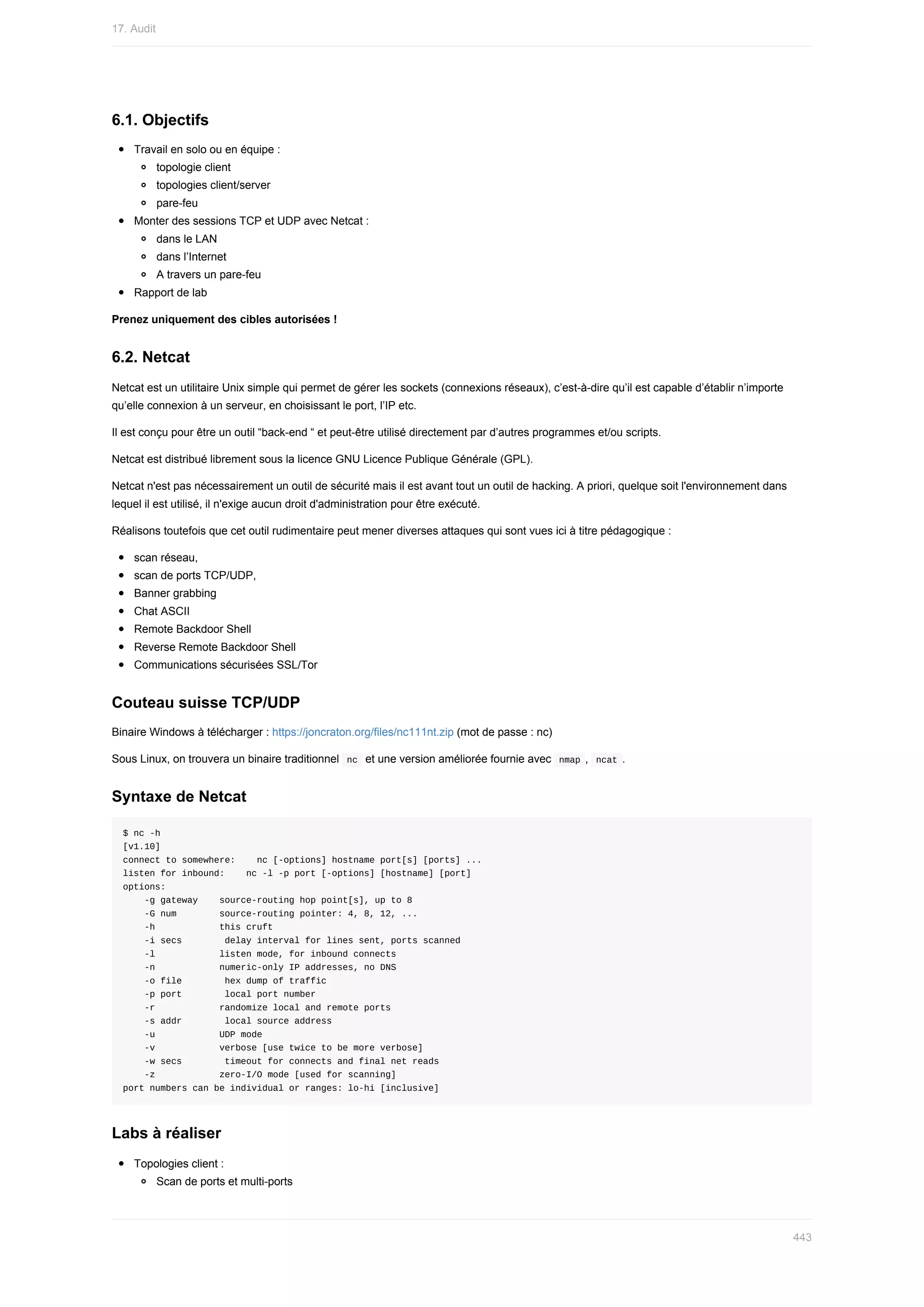 6.1.	Objectifs
Travail	en	solo	ou	en	équipe	:
topologie	client
topologies	client/server
pare-feu
Monter	des	sessions	TCP	et	UDP	avec	Netcat	:
dans	le	LAN
dans	l’Internet
A	travers	un	pare-feu
Rapport	de	lab
Prenez	uniquement	des	cibles	autorisées	!
6.2.	Netcat
Netcat	est	un	utilitaire	Unix	simple	qui	permet	de	gérer	les	sockets	(connexions	réseaux),	c’est-à-dire	qu’il	est	capable	d’établir	n’importe
qu’elle	connexion	à	un	serveur,	en	choisissant	le	port,	l’IP	etc.
Il	est	conçu	pour	être	un	outil	“back-end	“	et	peut-être	utilisé	directement	par	d’autres	programmes	et/ou	scripts.
Netcat	est	distribué	librement	sous	la	licence	GNU	Licence	Publique	Générale	(GPL).
Netcat	n'est	pas	nécessairement	un	outil	de	sécurité	mais	il	est	avant	tout	un	outil	de	hacking.	A	priori,	quelque	soit	l'environnement	dans
lequel	il	est	utilisé,	il	n'exige	aucun	droit	d'administration	pour	être	exécuté.
Réalisons	toutefois	que	cet	outil	rudimentaire	peut	mener	diverses	attaques	qui	sont	vues	ici	à	titre	pédagogique	:
scan	réseau,
scan	de	ports	TCP/UDP,
Banner	grabbing
Chat	ASCII
Remote	Backdoor	Shell
Reverse	Remote	Backdoor	Shell
Communications	sécurisées	SSL/Tor
Couteau	suisse	TCP/UDP
Binaire	Windows	à	télécharger	:	https://joncraton.org/files/nc111nt.zip	(mot	de	passe	:	nc)
Sous	Linux,	on	trouvera	un	binaire	traditionnel		
nc		et	une	version	améliorée	fournie	avec		
nmap	,		ncat	.
Syntaxe	de	Netcat
$	nc	-h
[v1.10]
connect	to	somewhere:				nc	[-options]	hostname	port[s]	[ports]	...
listen	for	inbound:				nc	-l	-p	port	[-options]	[hostname]	[port]
options:
				-g	gateway				source-routing	hop	point[s],	up	to	8
				-G	num								source-routing	pointer:	4,	8,	12,	...
				-h												this	cruft
				-i	secs								delay	interval	for	lines	sent,	ports	scanned
				-l												listen	mode,	for	inbound	connects
				-n												numeric-only	IP	addresses,	no	DNS
				-o	file								hex	dump	of	traffic
				-p	port								local	port	number
				-r												randomize	local	and	remote	ports
				-s	addr								local	source	address
				-u												UDP	mode
				-v												verbose	[use	twice	to	be	more	verbose]
				-w	secs								timeout	for	connects	and	final	net	reads
				-z												zero-I/O	mode	[used	for	scanning]
port	numbers	can	be	individual	or	ranges:	lo-hi	[inclusive]
Labs	à	réaliser
Topologies	client	:
Scan	de	ports	et	multi-ports
17.	Audit
443
 