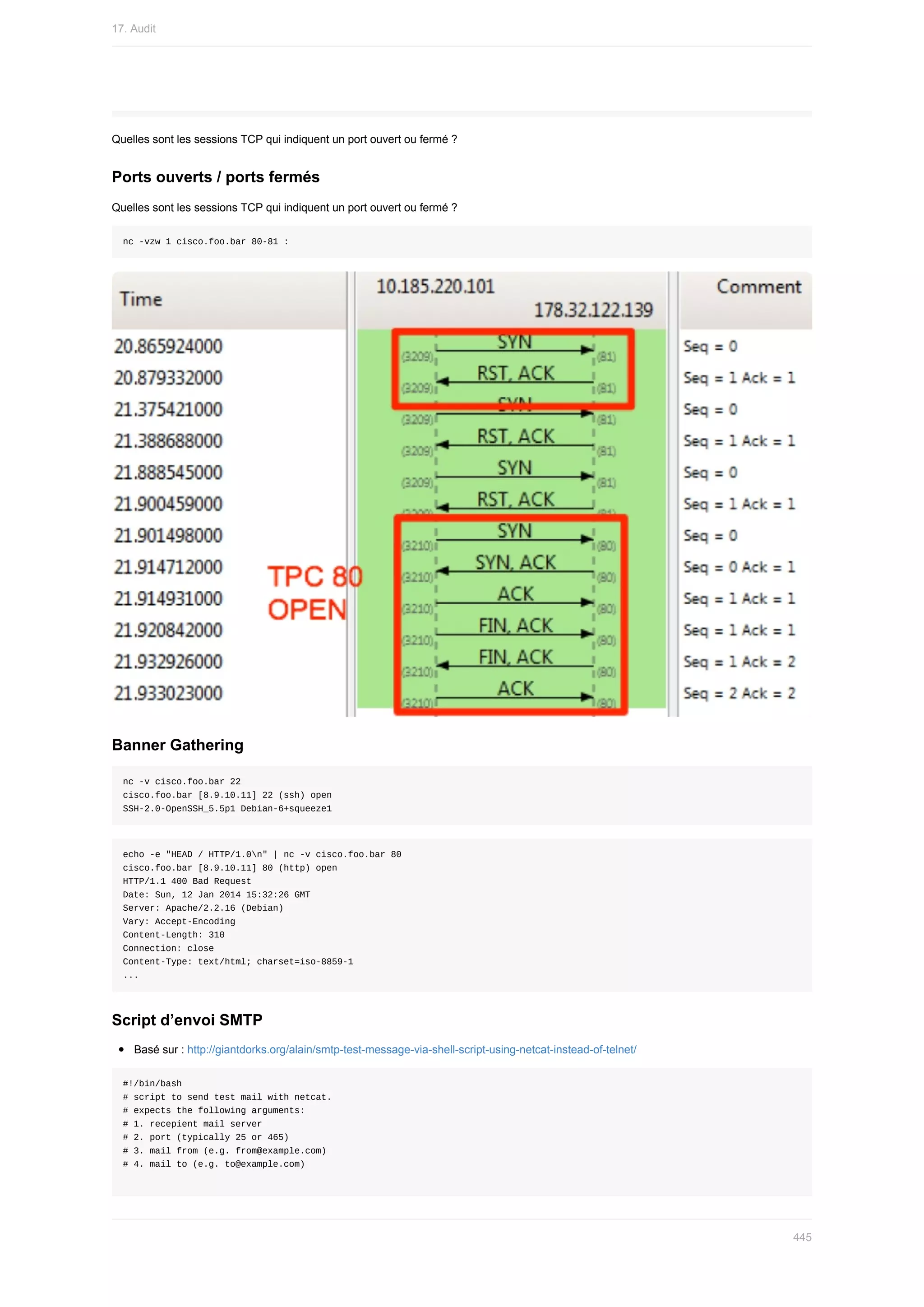 Quelles	sont	les	sessions	TCP	qui	indiquent	un	port	ouvert	ou	fermé	?
Ports	ouverts	/	ports	fermés
Quelles	sont	les	sessions	TCP	qui	indiquent	un	port	ouvert	ou	fermé	?
nc	-vzw	1	cisco.foo.bar	80-81	:
Banner	Gathering
nc	-v	cisco.foo.bar	22
cisco.foo.bar	[8.9.10.11]	22	(ssh)	open
SSH-2.0-OpenSSH_5.5p1	Debian-6+squeeze1
echo	-e	"HEAD	/	HTTP/1.0n"	|	nc	-v	cisco.foo.bar	80
cisco.foo.bar	[8.9.10.11]	80	(http)	open
HTTP/1.1	400	Bad	Request
Date:	Sun,	12	Jan	2014	15:32:26	GMT
Server:	Apache/2.2.16	(Debian)
Vary:	Accept-Encoding
Content-Length:	310
Connection:	close
Content-Type:	text/html;	charset=iso-8859-1
...
Script	d’envoi	SMTP
Basé	sur	:	http://giantdorks.org/alain/smtp-test-message-via-shell-script-using-netcat-instead-of-telnet/
#!/bin/bash
#	script	to	send	test	mail	with	netcat.
#	expects	the	following	arguments:
#	1.	recepient	mail	server
#	2.	port	(typically	25	or	465)
#	3.	mail	from	(e.g.	from@example.com)
#	4.	mail	to	(e.g.	to@example.com)
17.	Audit
445
 