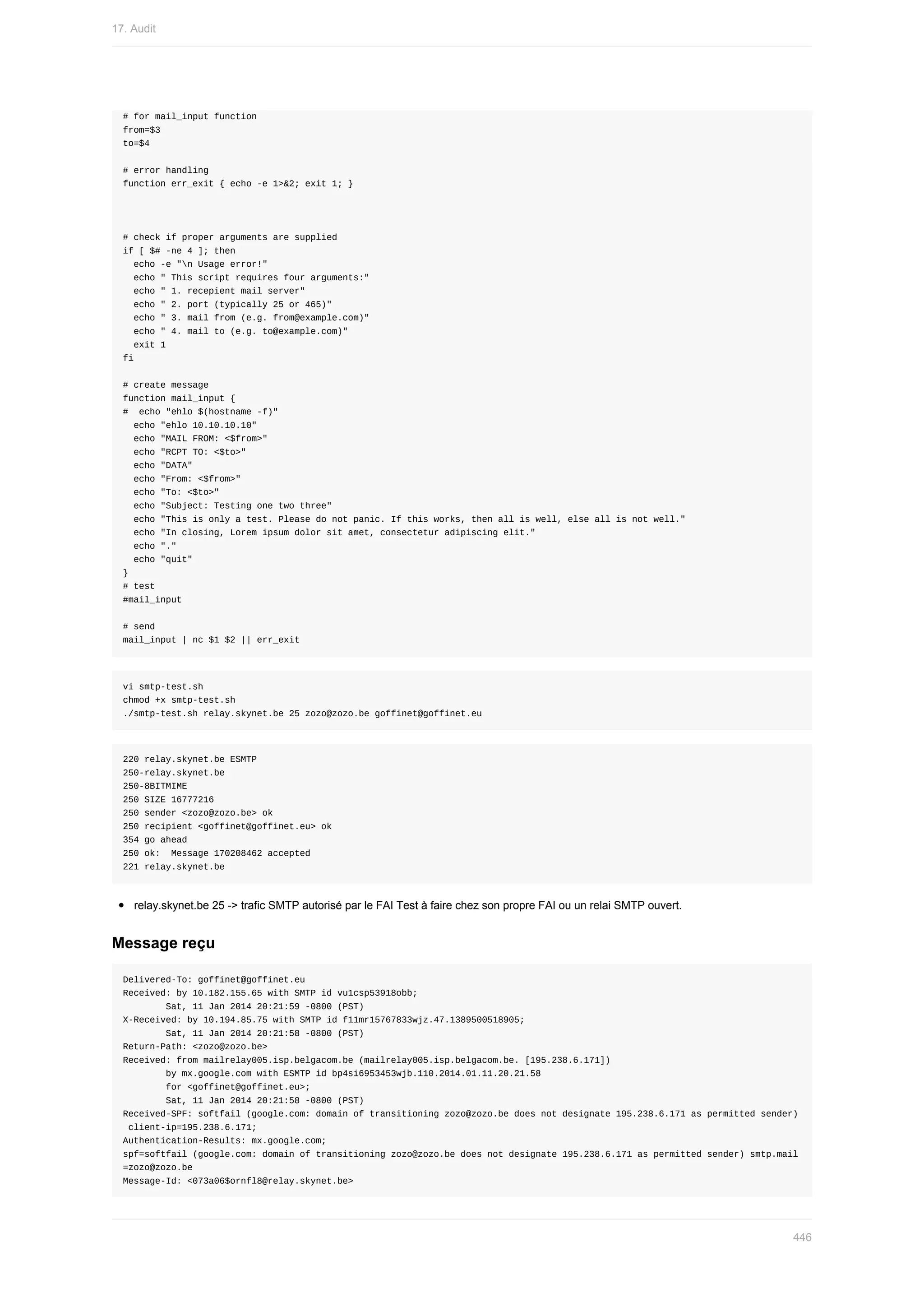 #	for	mail_input	function
from=$3
to=$4
#	error	handling
function	err_exit	{	echo	-e	1>&2;	exit	1;	}
#	check	if	proper	arguments	are	supplied
if	[	$#	-ne	4	];	then
		echo	-e	"n	Usage	error!"
		echo	"	This	script	requires	four	arguments:"
		echo	"	1.	recepient	mail	server"
		echo	"	2.	port	(typically	25	or	465)"
		echo	"	3.	mail	from	(e.g.	from@example.com)"
		echo	"	4.	mail	to	(e.g.	to@example.com)"
		exit	1
fi
#	create	message
function	mail_input	{
#		echo	"ehlo	$(hostname	-f)"
		echo	"ehlo	10.10.10.10"
		echo	"MAIL	FROM:	<$from>"
		echo	"RCPT	TO:	<$to>"
		echo	"DATA"
		echo	"From:	<$from>"
		echo	"To:	<$to>"
		echo	"Subject:	Testing	one	two	three"
		echo	"This	is	only	a	test.	Please	do	not	panic.	If	this	works,	then	all	is	well,	else	all	is	not	well."
		echo	"In	closing,	Lorem	ipsum	dolor	sit	amet,	consectetur	adipiscing	elit."
		echo	"."
		echo	"quit"
}
#	test
#mail_input
#	send
mail_input	|	nc	$1	$2	||	err_exit
vi	smtp-test.sh
chmod	+x	smtp-test.sh
./smtp-test.sh	relay.skynet.be	25	zozo@zozo.be	goffinet@goffinet.eu
220	relay.skynet.be	ESMTP
250-relay.skynet.be
250-8BITMIME
250	SIZE	16777216
250	sender	<zozo@zozo.be>	ok
250	recipient	<goffinet@goffinet.eu>	ok
354	go	ahead
250	ok:		Message	170208462	accepted
221	relay.skynet.be
relay.skynet.be	25	->	trafic	SMTP	autorisé	par	le	FAI	Test	à	faire	chez	son	propre	FAI	ou	un	relai	SMTP	ouvert.
Message	reçu
Delivered-To:	goffinet@goffinet.eu
Received:	by	10.182.155.65	with	SMTP	id	vu1csp53918obb;
								Sat,	11	Jan	2014	20:21:59	-0800	(PST)
X-Received:	by	10.194.85.75	with	SMTP	id	f11mr15767833wjz.47.1389500518905;
								Sat,	11	Jan	2014	20:21:58	-0800	(PST)
Return-Path:	<zozo@zozo.be>
Received:	from	mailrelay005.isp.belgacom.be	(mailrelay005.isp.belgacom.be.	[195.238.6.171])
								by	mx.google.com	with	ESMTP	id	bp4si6953453wjb.110.2014.01.11.20.21.58
								for	<goffinet@goffinet.eu>;
								Sat,	11	Jan	2014	20:21:58	-0800	(PST)
Received-SPF:	softfail	(google.com:	domain	of	transitioning	zozo@zozo.be	does	not	designate	195.238.6.171	as	permitted	sender)
	client-ip=195.238.6.171;
Authentication-Results:	mx.google.com;
spf=softfail	(google.com:	domain	of	transitioning	zozo@zozo.be	does	not	designate	195.238.6.171	as	permitted	sender)	smtp.mail
=zozo@zozo.be
Message-Id:	<073a06$ornfl8@relay.skynet.be>
17.	Audit
446
 