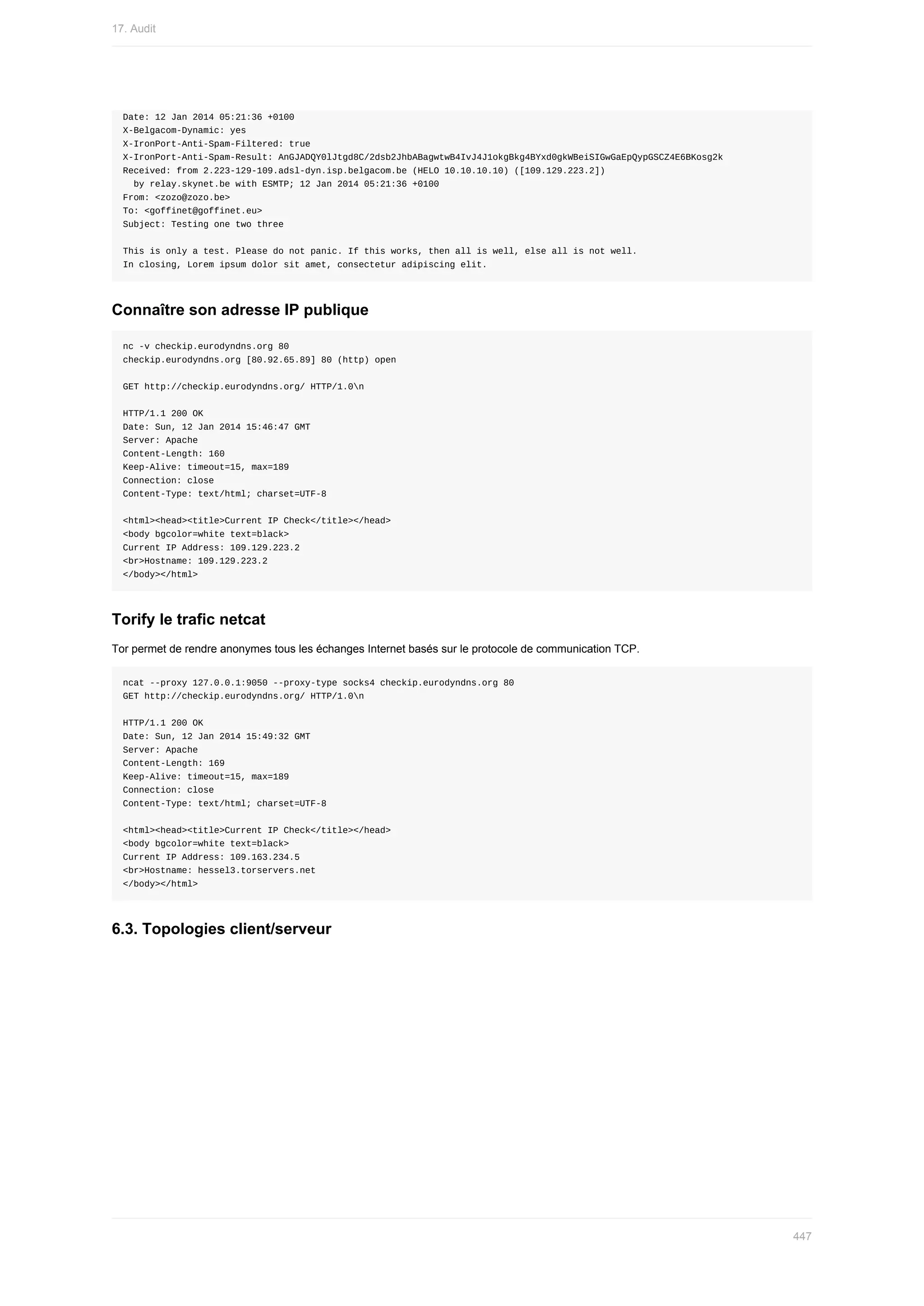 Date:	12	Jan	2014	05:21:36	+0100
X-Belgacom-Dynamic:	yes
X-IronPort-Anti-Spam-Filtered:	true
X-IronPort-Anti-Spam-Result:	AnGJADQY0lJtgd8C/2dsb2JhbABagwtwB4IvJ4J1okgBkg4BYxd0gkWBeiSIGwGaEpQypGSCZ4E6BKosg2k
Received:	from	2.223-129-109.adsl-dyn.isp.belgacom.be	(HELO	10.10.10.10)	([109.129.223.2])
		by	relay.skynet.be	with	ESMTP;	12	Jan	2014	05:21:36	+0100
From:	<zozo@zozo.be>
To:	<goffinet@goffinet.eu>
Subject:	Testing	one	two	three
This	is	only	a	test.	Please	do	not	panic.	If	this	works,	then	all	is	well,	else	all	is	not	well.
In	closing,	Lorem	ipsum	dolor	sit	amet,	consectetur	adipiscing	elit.
Connaître	son	adresse	IP	publique
nc	-v	checkip.eurodyndns.org	80
checkip.eurodyndns.org	[80.92.65.89]	80	(http)	open
GET	http://checkip.eurodyndns.org/	HTTP/1.0n
HTTP/1.1	200	OK
Date:	Sun,	12	Jan	2014	15:46:47	GMT
Server:	Apache
Content-Length:	160
Keep-Alive:	timeout=15,	max=189
Connection:	close
Content-Type:	text/html;	charset=UTF-8
<html><head><title>Current	IP	Check</title></head>
<body	bgcolor=white	text=black>
Current	IP	Address:	109.129.223.2
<br>Hostname:	109.129.223.2
</body></html>
Torify	le	trafic	netcat
Tor	permet	de	rendre	anonymes	tous	les	échanges	Internet	basés	sur	le	protocole	de	communication	TCP.
ncat	--proxy	127.0.0.1:9050	--proxy-type	socks4	checkip.eurodyndns.org	80
GET	http://checkip.eurodyndns.org/	HTTP/1.0n
HTTP/1.1	200	OK
Date:	Sun,	12	Jan	2014	15:49:32	GMT
Server:	Apache
Content-Length:	169
Keep-Alive:	timeout=15,	max=189
Connection:	close
Content-Type:	text/html;	charset=UTF-8
<html><head><title>Current	IP	Check</title></head>
<body	bgcolor=white	text=black>
Current	IP	Address:	109.163.234.5
<br>Hostname:	hessel3.torservers.net
</body></html>
6.3.	Topologies	client/serveur
17.	Audit
447
 