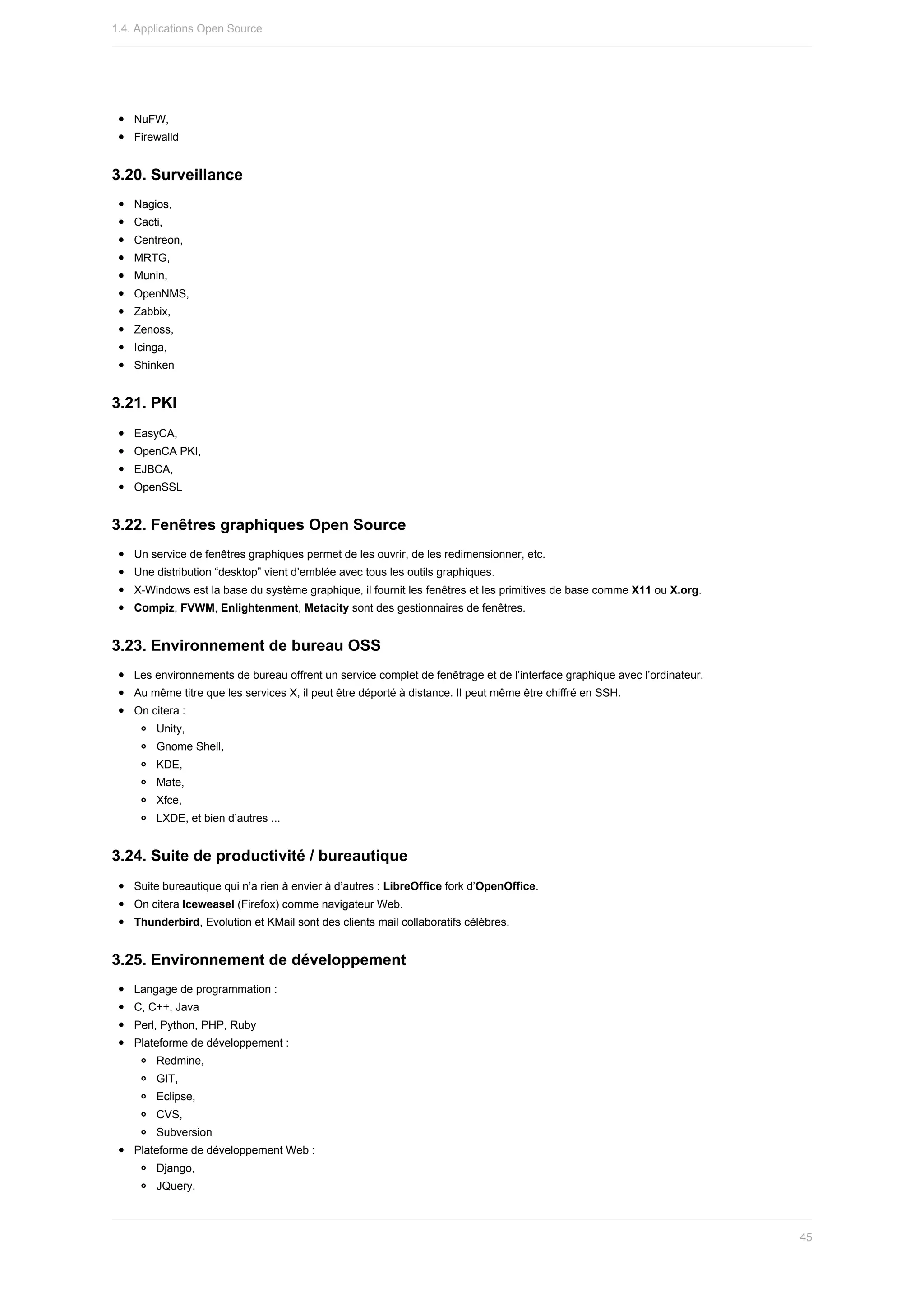 NuFW,
Firewalld
3.20.	Surveillance
Nagios,
Cacti,
Centreon,
MRTG,
Munin,
OpenNMS,
Zabbix,
Zenoss,
Icinga,
Shinken
3.21.	PKI
EasyCA,
OpenCA	PKI,
EJBCA,
OpenSSL
3.22.	Fenêtres	graphiques	Open	Source
Un	service	de	fenêtres	graphiques	permet	de	les	ouvrir,	de	les	redimensionner,	etc.
Une	distribution	“desktop”	vient	d’emblée	avec	tous	les	outils	graphiques.
X-Windows	est	la	base	du	système	graphique,	il	fournit	les	fenêtres	et	les	primitives	de	base	comme	X11	ou	X.org.
Compiz,	FVWM,	Enlightenment,	Metacity	sont	des	gestionnaires	de	fenêtres.
3.23.	Environnement	de	bureau	OSS
Les	environnements	de	bureau	offrent	un	service	complet	de	fenêtrage	et	de	l’interface	graphique	avec	l’ordinateur.
Au	même	titre	que	les	services	X,	il	peut	être	déporté	à	distance.	Il	peut	même	être	chiffré	en	SSH.
On	citera	:
Unity,
Gnome	Shell,
KDE,
Mate,
Xfce,
LXDE,	et	bien	d’autres	...
3.24.	Suite	de	productivité	/	bureautique
Suite	bureautique	qui	n’a	rien	à	envier	à	d’autres	:	LibreOffice	fork	d’OpenOffice.
On	citera	Iceweasel	(Firefox)	comme	navigateur	Web.
Thunderbird,	Evolution	et	KMail	sont	des	clients	mail	collaboratifs	célèbres.
3.25.	Environnement	de	développement
Langage	de	programmation	:
C,	C++,	Java
Perl,	Python,	PHP,	Ruby
Plateforme	de	développement	:
Redmine,
GIT,
Eclipse,
CVS,
Subversion
Plateforme	de	développement	Web	:
Django,
JQuery,
1.4.	Applications	Open	Source
45
 