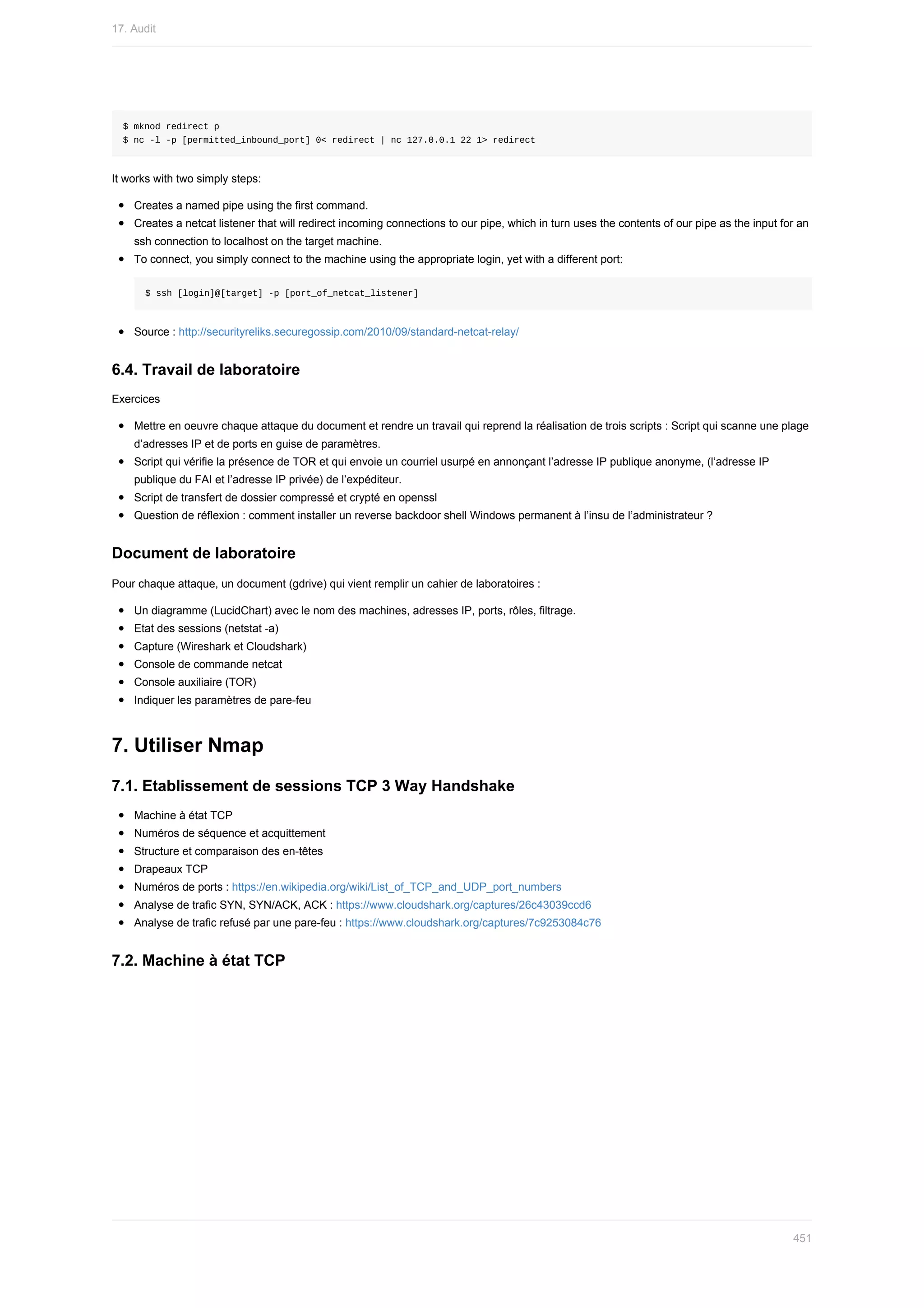 $	mknod	redirect	p
$	nc	-l	-p	[permitted_inbound_port]	0<	redirect	|	nc	127.0.0.1	22	1>	redirect
It	works	with	two	simply	steps:
Creates	a	named	pipe	using	the	first	command.
Creates	a	netcat	listener	that	will	redirect	incoming	connections	to	our	pipe,	which	in	turn	uses	the	contents	of	our	pipe	as	the	input	for	an
ssh	connection	to	localhost	on	the	target	machine.
To	connect,	you	simply	connect	to	the	machine	using	the	appropriate	login,	yet	with	a	different	port:
$	ssh	[login]@[target]	-p	[port_of_netcat_listener]
Source	:	http://securityreliks.securegossip.com/2010/09/standard-netcat-relay/
6.4.	Travail	de	laboratoire
Exercices
Mettre	en	oeuvre	chaque	attaque	du	document	et	rendre	un	travail	qui	reprend	la	réalisation	de	trois	scripts	:	Script	qui	scanne	une	plage
d’adresses	IP	et	de	ports	en	guise	de	paramètres.
Script	qui	vérifie	la	présence	de	TOR	et	qui	envoie	un	courriel	usurpé	en	annonçant	l’adresse	IP	publique	anonyme,	(l’adresse	IP
publique	du	FAI	et	l’adresse	IP	privée)	de	l’expéditeur.
Script	de	transfert	de	dossier	compressé	et	crypté	en	openssl
Question	de	réflexion	:	comment	installer	un	reverse	backdoor	shell	Windows	permanent	à	l’insu	de	l’administrateur	?
Document	de	laboratoire
Pour	chaque	attaque,	un	document	(gdrive)	qui	vient	remplir	un	cahier	de	laboratoires	:
Un	diagramme	(LucidChart)	avec	le	nom	des	machines,	adresses	IP,	ports,	rôles,	filtrage.
Etat	des	sessions	(netstat	-a)
Capture	(Wireshark	et	Cloudshark)
Console	de	commande	netcat
Console	auxiliaire	(TOR)
Indiquer	les	paramètres	de	pare-feu
7.	Utiliser	Nmap
7.1.	Etablissement	de	sessions	TCP	3	Way	Handshake
Machine	à	état	TCP
Numéros	de	séquence	et	acquittement
Structure	et	comparaison	des	en-têtes
Drapeaux	TCP
Numéros	de	ports	:	https://en.wikipedia.org/wiki/List_of_TCP_and_UDP_port_numbers
Analyse	de	trafic	SYN,	SYN/ACK,	ACK	:	https://www.cloudshark.org/captures/26c43039ccd6
Analyse	de	trafic	refusé	par	une	pare-feu	:	https://www.cloudshark.org/captures/7c9253084c76
7.2.	Machine	à	état	TCP
17.	Audit
451
 