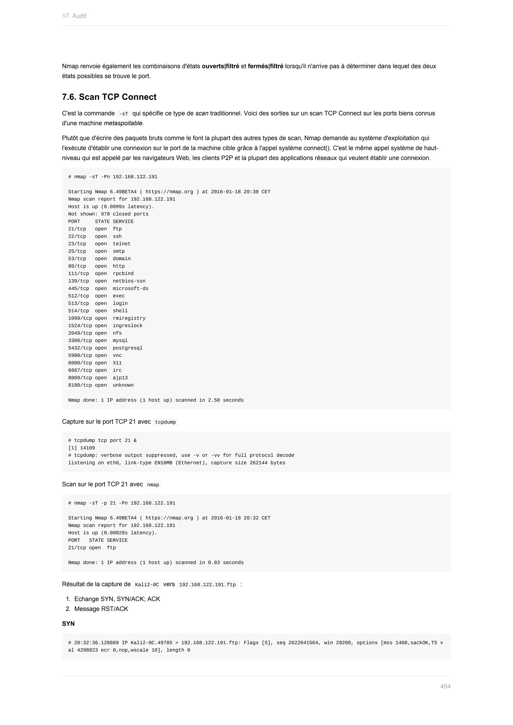 Nmap	renvoie	également	les	combinaisons	d'états	ouverts|filtré	et	fermés|filtré	lorsqu'il	n'arrive	pas	à	déterminer	dans	lequel	des	deux
états	possibles	se	trouve	le	port.
7.6.	Scan	TCP	Connect
C'est	la	commande		
-sT		qui	spécifie	ce	type	de	scan	traditionnel.	Voici	des	sorties	sur	un	scan	TCP	Connect	sur	les	ports	biens	connus
d'une	machine	metaspoitable.
Plutôt	que	d'écrire	des	paquets	bruts	comme	le	font	la	plupart	des	autres	types	de	scan,	Nmap	demande	au	système	d'exploitation	qui
l'exécute	d'établir	une	connexion	sur	le	port	de	la	machine	cible	grâce	à	l'appel	système	connect().	C'est	le	même	appel	système	de	haut-
niveau	qui	est	appelé	par	les	navigateurs	Web,	les	clients	P2P	et	la	plupart	des	applications	réseaux	qui	veulent	établir	une	connexion.
#	nmap	-sT	-Pn	192.168.122.191
Starting	Nmap	6.49BETA4	(	https://nmap.org	)	at	2016-01-18	20:30	CET
Nmap	scan	report	for	192.168.122.191
Host	is	up	(0.0099s	latency).
Not	shown:	978	closed	ports
PORT					STATE	SERVICE
21/tcp			open		ftp
22/tcp			open		ssh
23/tcp			open		telnet
25/tcp			open		smtp
53/tcp			open		domain
80/tcp			open		http
111/tcp		open		rpcbind
139/tcp		open		netbios-ssn
445/tcp		open		microsoft-ds
512/tcp		open		exec
513/tcp		open		login
514/tcp		open		shell
1099/tcp	open		rmiregistry
1524/tcp	open		ingreslock
2049/tcp	open		nfs
3306/tcp	open		mysql
5432/tcp	open		postgresql
5900/tcp	open		vnc
6000/tcp	open		X11
6667/tcp	open		irc
8009/tcp	open		ajp13
8180/tcp	open		unknown
Nmap	done:	1	IP	address	(1	host	up)	scanned	in	2.50	seconds
Capture	sur	le	port	TCP	21	avec		
tcpdump	
#	tcpdump	tcp	port	21	&
[1]	14109
#	tcpdump:	verbose	output	suppressed,	use	-v	or	-vv	for	full	protocol	decode
listening	on	eth0,	link-type	EN10MB	(Ethernet),	capture	size	262144	bytes
Scan	sur	le	port	TCP	21	avec		
nmap	
#	nmap	-sT	-p	21	-Pn	192.168.122.191
Starting	Nmap	6.49BETA4	(	https://nmap.org	)	at	2016-01-18	20:32	CET
Nmap	scan	report	for	192.168.122.191
Host	is	up	(0.00028s	latency).
PORT			STATE	SERVICE
21/tcp	open		ftp
Nmap	done:	1	IP	address	(1	host	up)	scanned	in	0.03	seconds
Résultat	de	la	capture	de		
Kali2-0C		vers		
192.168.122.191.ftp		:
1.	 Echange	SYN,	SYN/ACK;	ACK
2.	 Message	RST/ACK
SYN
#	20:32:36.128889	IP	Kali2-0C.49785	>	192.168.122.191.ftp:	Flags	[S],	seq	2622041564,	win	29200,	options	[mss	1460,sackOK,TS	v
al	4298823	ecr	0,nop,wscale	10],	length	0
17.	Audit
454
 