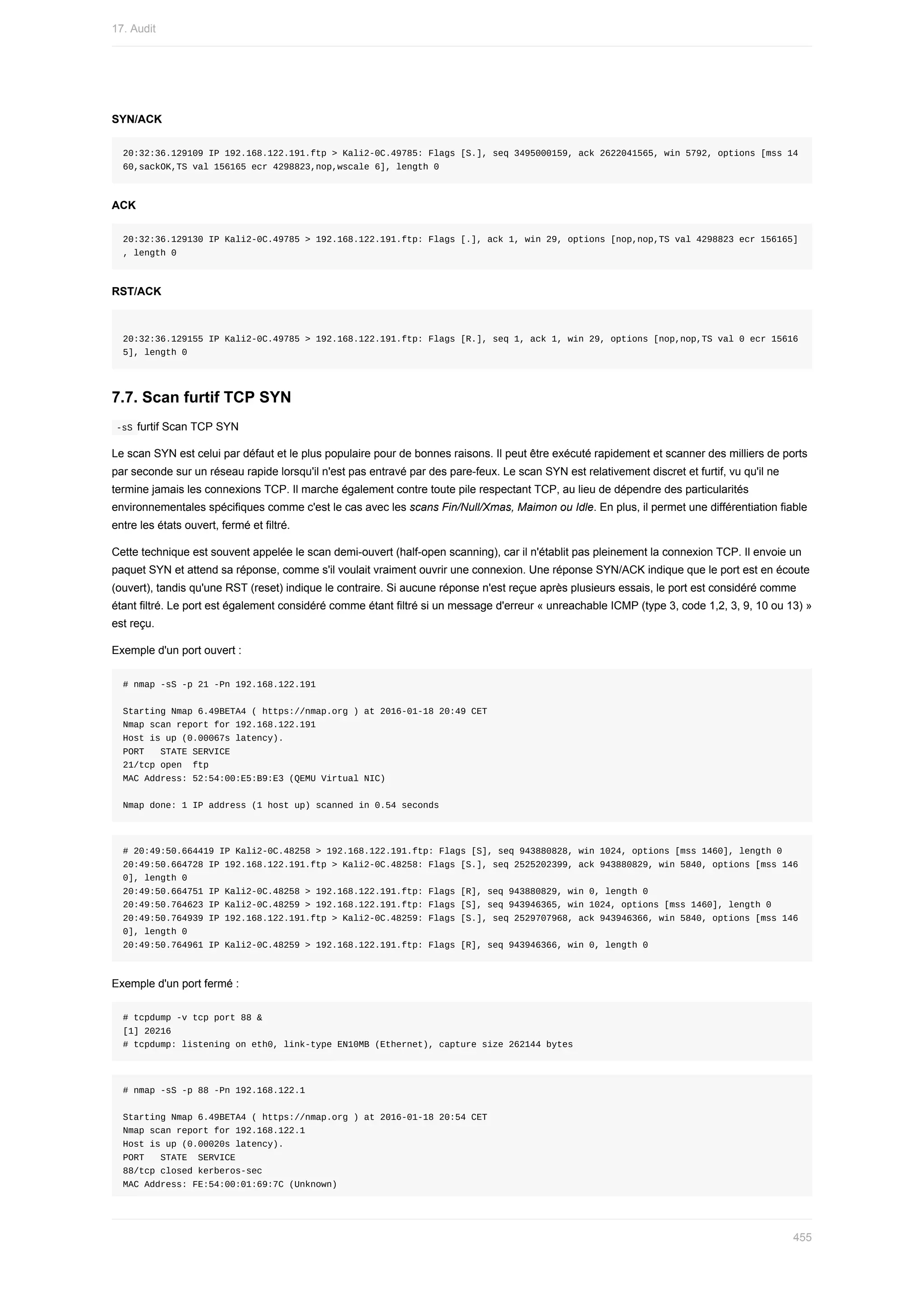SYN/ACK
20:32:36.129109	IP	192.168.122.191.ftp	>	Kali2-0C.49785:	Flags	[S.],	seq	3495000159,	ack	2622041565,	win	5792,	options	[mss	14
60,sackOK,TS	val	156165	ecr	4298823,nop,wscale	6],	length	0
ACK
20:32:36.129130	IP	Kali2-0C.49785	>	192.168.122.191.ftp:	Flags	[.],	ack	1,	win	29,	options	[nop,nop,TS	val	4298823	ecr	156165]
,	length	0
RST/ACK
20:32:36.129155	IP	Kali2-0C.49785	>	192.168.122.191.ftp:	Flags	[R.],	seq	1,	ack	1,	win	29,	options	[nop,nop,TS	val	0	ecr	15616
5],	length	0
7.7.	Scan	furtif	TCP	SYN
	
-sS	furtif	Scan	TCP	SYN
Le	scan	SYN	est	celui	par	défaut	et	le	plus	populaire	pour	de	bonnes	raisons.	Il	peut	être	exécuté	rapidement	et	scanner	des	milliers	de	ports
par	seconde	sur	un	réseau	rapide	lorsqu'il	n'est	pas	entravé	par	des	pare-feux.	Le	scan	SYN	est	relativement	discret	et	furtif,	vu	qu'il	ne
termine	jamais	les	connexions	TCP.	Il	marche	également	contre	toute	pile	respectant	TCP,	au	lieu	de	dépendre	des	particularités
environnementales	spécifiques	comme	c'est	le	cas	avec	les	scans	Fin/Null/Xmas,	Maimon	ou	Idle.	En	plus,	il	permet	une	différentiation	fiable
entre	les	états	ouvert,	fermé	et	filtré.
Cette	technique	est	souvent	appelée	le	scan	demi-ouvert	(half-open	scanning),	car	il	n'établit	pas	pleinement	la	connexion	TCP.	Il	envoie	un
paquet	SYN	et	attend	sa	réponse,	comme	s'il	voulait	vraiment	ouvrir	une	connexion.	Une	réponse	SYN/ACK	indique	que	le	port	est	en	écoute
(ouvert),	tandis	qu'une	RST	(reset)	indique	le	contraire.	Si	aucune	réponse	n'est	reçue	après	plusieurs	essais,	le	port	est	considéré	comme
étant	filtré.	Le	port	est	également	considéré	comme	étant	filtré	si	un	message	d'erreur	«	unreachable	ICMP	(type	3,	code	1,2,	3,	9,	10	ou	13)	»
est	reçu.
Exemple	d'un	port	ouvert	:
#	nmap	-sS	-p	21	-Pn	192.168.122.191
Starting	Nmap	6.49BETA4	(	https://nmap.org	)	at	2016-01-18	20:49	CET
Nmap	scan	report	for	192.168.122.191
Host	is	up	(0.00067s	latency).
PORT			STATE	SERVICE
21/tcp	open		ftp
MAC	Address:	52:54:00:E5:B9:E3	(QEMU	Virtual	NIC)
Nmap	done:	1	IP	address	(1	host	up)	scanned	in	0.54	seconds
#	20:49:50.664419	IP	Kali2-0C.48258	>	192.168.122.191.ftp:	Flags	[S],	seq	943880828,	win	1024,	options	[mss	1460],	length	0
20:49:50.664728	IP	192.168.122.191.ftp	>	Kali2-0C.48258:	Flags	[S.],	seq	2525202399,	ack	943880829,	win	5840,	options	[mss	146
0],	length	0
20:49:50.664751	IP	Kali2-0C.48258	>	192.168.122.191.ftp:	Flags	[R],	seq	943880829,	win	0,	length	0
20:49:50.764623	IP	Kali2-0C.48259	>	192.168.122.191.ftp:	Flags	[S],	seq	943946365,	win	1024,	options	[mss	1460],	length	0
20:49:50.764939	IP	192.168.122.191.ftp	>	Kali2-0C.48259:	Flags	[S.],	seq	2529707968,	ack	943946366,	win	5840,	options	[mss	146
0],	length	0
20:49:50.764961	IP	Kali2-0C.48259	>	192.168.122.191.ftp:	Flags	[R],	seq	943946366,	win	0,	length	0
Exemple	d'un	port	fermé	:
#	tcpdump	-v	tcp	port	88	&
[1]	20216
#	tcpdump:	listening	on	eth0,	link-type	EN10MB	(Ethernet),	capture	size	262144	bytes
#	nmap	-sS	-p	88	-Pn	192.168.122.1
Starting	Nmap	6.49BETA4	(	https://nmap.org	)	at	2016-01-18	20:54	CET
Nmap	scan	report	for	192.168.122.1
Host	is	up	(0.00020s	latency).
PORT			STATE		SERVICE
88/tcp	closed	kerberos-sec
MAC	Address:	FE:54:00:01:69:7C	(Unknown)
17.	Audit
455
 