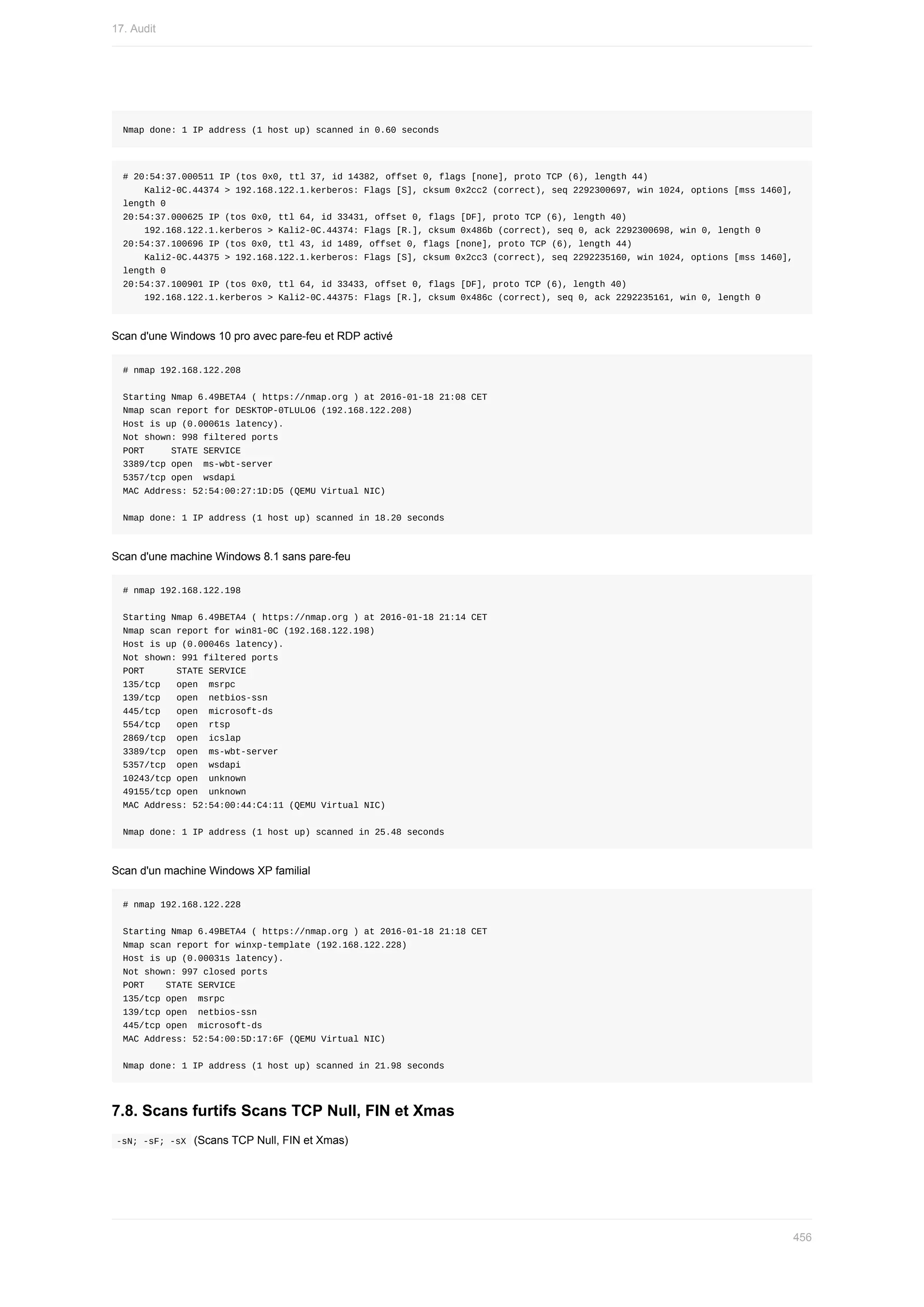 Nmap	done:	1	IP	address	(1	host	up)	scanned	in	0.60	seconds
#	20:54:37.000511	IP	(tos	0x0,	ttl	37,	id	14382,	offset	0,	flags	[none],	proto	TCP	(6),	length	44)
				Kali2-0C.44374	>	192.168.122.1.kerberos:	Flags	[S],	cksum	0x2cc2	(correct),	seq	2292300697,	win	1024,	options	[mss	1460],	
length	0
20:54:37.000625	IP	(tos	0x0,	ttl	64,	id	33431,	offset	0,	flags	[DF],	proto	TCP	(6),	length	40)
				192.168.122.1.kerberos	>	Kali2-0C.44374:	Flags	[R.],	cksum	0x486b	(correct),	seq	0,	ack	2292300698,	win	0,	length	0
20:54:37.100696	IP	(tos	0x0,	ttl	43,	id	1489,	offset	0,	flags	[none],	proto	TCP	(6),	length	44)
				Kali2-0C.44375	>	192.168.122.1.kerberos:	Flags	[S],	cksum	0x2cc3	(correct),	seq	2292235160,	win	1024,	options	[mss	1460],	
length	0
20:54:37.100901	IP	(tos	0x0,	ttl	64,	id	33433,	offset	0,	flags	[DF],	proto	TCP	(6),	length	40)
				192.168.122.1.kerberos	>	Kali2-0C.44375:	Flags	[R.],	cksum	0x486c	(correct),	seq	0,	ack	2292235161,	win	0,	length	0
Scan	d'une	Windows	10	pro	avec	pare-feu	et	RDP	activé
#	nmap	192.168.122.208
Starting	Nmap	6.49BETA4	(	https://nmap.org	)	at	2016-01-18	21:08	CET
Nmap	scan	report	for	DESKTOP-0TLULO6	(192.168.122.208)
Host	is	up	(0.00061s	latency).
Not	shown:	998	filtered	ports
PORT					STATE	SERVICE
3389/tcp	open		ms-wbt-server
5357/tcp	open		wsdapi
MAC	Address:	52:54:00:27:1D:D5	(QEMU	Virtual	NIC)
Nmap	done:	1	IP	address	(1	host	up)	scanned	in	18.20	seconds
Scan	d'une	machine	Windows	8.1	sans	pare-feu
#	nmap	192.168.122.198
Starting	Nmap	6.49BETA4	(	https://nmap.org	)	at	2016-01-18	21:14	CET
Nmap	scan	report	for	win81-0C	(192.168.122.198)
Host	is	up	(0.00046s	latency).
Not	shown:	991	filtered	ports
PORT						STATE	SERVICE
135/tcp			open		msrpc
139/tcp			open		netbios-ssn
445/tcp			open		microsoft-ds
554/tcp			open		rtsp
2869/tcp		open		icslap
3389/tcp		open		ms-wbt-server
5357/tcp		open		wsdapi
10243/tcp	open		unknown
49155/tcp	open		unknown
MAC	Address:	52:54:00:44:C4:11	(QEMU	Virtual	NIC)
Nmap	done:	1	IP	address	(1	host	up)	scanned	in	25.48	seconds
Scan	d'un	machine	Windows	XP	familial
#	nmap	192.168.122.228
Starting	Nmap	6.49BETA4	(	https://nmap.org	)	at	2016-01-18	21:18	CET
Nmap	scan	report	for	winxp-template	(192.168.122.228)
Host	is	up	(0.00031s	latency).
Not	shown:	997	closed	ports
PORT				STATE	SERVICE
135/tcp	open		msrpc
139/tcp	open		netbios-ssn
445/tcp	open		microsoft-ds
MAC	Address:	52:54:00:5D:17:6F	(QEMU	Virtual	NIC)
Nmap	done:	1	IP	address	(1	host	up)	scanned	in	21.98	seconds
7.8.	Scans	furtifs	Scans	TCP	Null,	FIN	et	Xmas
	
-sN;	-sF;	-sX		(Scans	TCP	Null,	FIN	et	Xmas)
17.	Audit
456
 