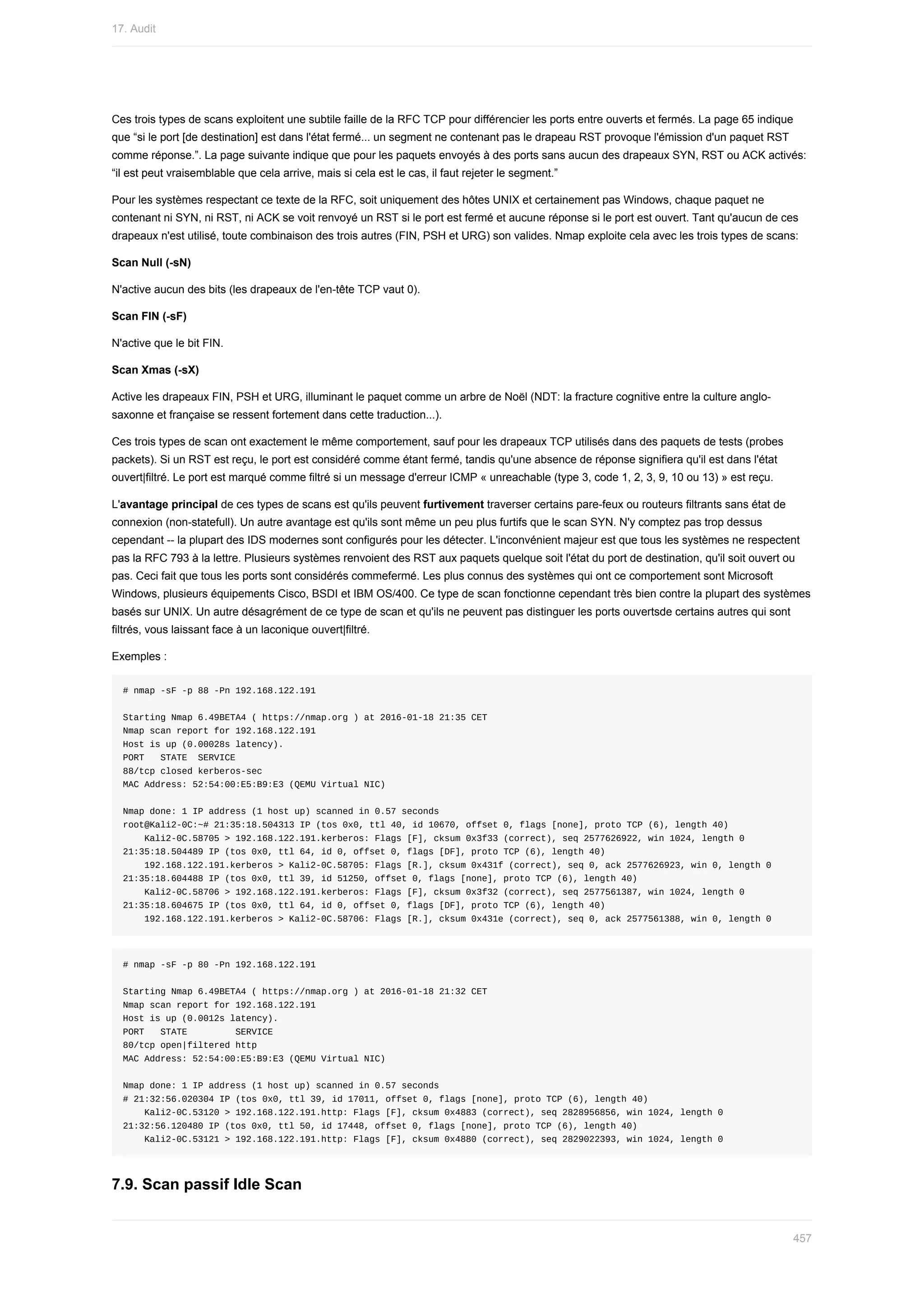 Ces	trois	types	de	scans	exploitent	une	subtile	faille	de	la	RFC	TCP	pour	différencier	les	ports	entre	ouverts	et	fermés.	La	page	65	indique
que	“si	le	port	[de	destination]	est	dans	l'état	fermé...	un	segment	ne	contenant	pas	le	drapeau	RST	provoque	l'émission	d'un	paquet	RST
comme	réponse.”.	La	page	suivante	indique	que	pour	les	paquets	envoyés	à	des	ports	sans	aucun	des	drapeaux	SYN,	RST	ou	ACK	activés:
“il	est	peut	vraisemblable	que	cela	arrive,	mais	si	cela	est	le	cas,	il	faut	rejeter	le	segment.”
Pour	les	systèmes	respectant	ce	texte	de	la	RFC,	soit	uniquement	des	hôtes	UNIX	et	certainement	pas	Windows,	chaque	paquet	ne
contenant	ni	SYN,	ni	RST,	ni	ACK	se	voit	renvoyé	un	RST	si	le	port	est	fermé	et	aucune	réponse	si	le	port	est	ouvert.	Tant	qu'aucun	de	ces
drapeaux	n'est	utilisé,	toute	combinaison	des	trois	autres	(FIN,	PSH	et	URG)	son	valides.	Nmap	exploite	cela	avec	les	trois	types	de	scans:
Scan	Null	(-sN)
N'active	aucun	des	bits	(les	drapeaux	de	l'en-tête	TCP	vaut	0).
Scan	FIN	(-sF)
N'active	que	le	bit	FIN.
Scan	Xmas	(-sX)
Active	les	drapeaux	FIN,	PSH	et	URG,	illuminant	le	paquet	comme	un	arbre	de	Noël	(NDT:	la	fracture	cognitive	entre	la	culture	anglo-
saxonne	et	française	se	ressent	fortement	dans	cette	traduction...).
Ces	trois	types	de	scan	ont	exactement	le	même	comportement,	sauf	pour	les	drapeaux	TCP	utilisés	dans	des	paquets	de	tests	(probes
packets).	Si	un	RST	est	reçu,	le	port	est	considéré	comme	étant	fermé,	tandis	qu'une	absence	de	réponse	signifiera	qu'il	est	dans	l'état
ouvert|filtré.	Le	port	est	marqué	comme	filtré	si	un	message	d'erreur	ICMP	«	unreachable	(type	3,	code	1,	2,	3,	9,	10	ou	13)	»	est	reçu.
L'avantage	principal	de	ces	types	de	scans	est	qu'ils	peuvent	furtivement	traverser	certains	pare-feux	ou	routeurs	filtrants	sans	état	de
connexion	(non-statefull).	Un	autre	avantage	est	qu'ils	sont	même	un	peu	plus	furtifs	que	le	scan	SYN.	N'y	comptez	pas	trop	dessus
cependant	--	la	plupart	des	IDS	modernes	sont	configurés	pour	les	détecter.	L'inconvénient	majeur	est	que	tous	les	systèmes	ne	respectent
pas	la	RFC	793	à	la	lettre.	Plusieurs	systèmes	renvoient	des	RST	aux	paquets	quelque	soit	l'état	du	port	de	destination,	qu'il	soit	ouvert	ou
pas.	Ceci	fait	que	tous	les	ports	sont	considérés	commefermé.	Les	plus	connus	des	systèmes	qui	ont	ce	comportement	sont	Microsoft
Windows,	plusieurs	équipements	Cisco,	BSDI	et	IBM	OS/400.	Ce	type	de	scan	fonctionne	cependant	très	bien	contre	la	plupart	des	systèmes
basés	sur	UNIX.	Un	autre	désagrément	de	ce	type	de	scan	et	qu'ils	ne	peuvent	pas	distinguer	les	ports	ouvertsde	certains	autres	qui	sont
filtrés,	vous	laissant	face	à	un	laconique	ouvert|filtré.
Exemples	:
#	nmap	-sF	-p	88	-Pn	192.168.122.191
Starting	Nmap	6.49BETA4	(	https://nmap.org	)	at	2016-01-18	21:35	CET
Nmap	scan	report	for	192.168.122.191
Host	is	up	(0.00028s	latency).
PORT			STATE		SERVICE
88/tcp	closed	kerberos-sec
MAC	Address:	52:54:00:E5:B9:E3	(QEMU	Virtual	NIC)
Nmap	done:	1	IP	address	(1	host	up)	scanned	in	0.57	seconds
root@Kali2-0C:~#	21:35:18.504313	IP	(tos	0x0,	ttl	40,	id	10670,	offset	0,	flags	[none],	proto	TCP	(6),	length	40)
				Kali2-0C.58705	>	192.168.122.191.kerberos:	Flags	[F],	cksum	0x3f33	(correct),	seq	2577626922,	win	1024,	length	0
21:35:18.504489	IP	(tos	0x0,	ttl	64,	id	0,	offset	0,	flags	[DF],	proto	TCP	(6),	length	40)
				192.168.122.191.kerberos	>	Kali2-0C.58705:	Flags	[R.],	cksum	0x431f	(correct),	seq	0,	ack	2577626923,	win	0,	length	0
21:35:18.604488	IP	(tos	0x0,	ttl	39,	id	51250,	offset	0,	flags	[none],	proto	TCP	(6),	length	40)
				Kali2-0C.58706	>	192.168.122.191.kerberos:	Flags	[F],	cksum	0x3f32	(correct),	seq	2577561387,	win	1024,	length	0
21:35:18.604675	IP	(tos	0x0,	ttl	64,	id	0,	offset	0,	flags	[DF],	proto	TCP	(6),	length	40)
				192.168.122.191.kerberos	>	Kali2-0C.58706:	Flags	[R.],	cksum	0x431e	(correct),	seq	0,	ack	2577561388,	win	0,	length	0
#	nmap	-sF	-p	80	-Pn	192.168.122.191
Starting	Nmap	6.49BETA4	(	https://nmap.org	)	at	2016-01-18	21:32	CET
Nmap	scan	report	for	192.168.122.191
Host	is	up	(0.0012s	latency).
PORT			STATE									SERVICE
80/tcp	open|filtered	http
MAC	Address:	52:54:00:E5:B9:E3	(QEMU	Virtual	NIC)
Nmap	done:	1	IP	address	(1	host	up)	scanned	in	0.57	seconds
#	21:32:56.020304	IP	(tos	0x0,	ttl	39,	id	17011,	offset	0,	flags	[none],	proto	TCP	(6),	length	40)
				Kali2-0C.53120	>	192.168.122.191.http:	Flags	[F],	cksum	0x4883	(correct),	seq	2828956856,	win	1024,	length	0
21:32:56.120480	IP	(tos	0x0,	ttl	50,	id	17448,	offset	0,	flags	[none],	proto	TCP	(6),	length	40)
				Kali2-0C.53121	>	192.168.122.191.http:	Flags	[F],	cksum	0x4880	(correct),	seq	2829022393,	win	1024,	length	0
7.9.	Scan	passif	Idle	Scan
17.	Audit
457
 