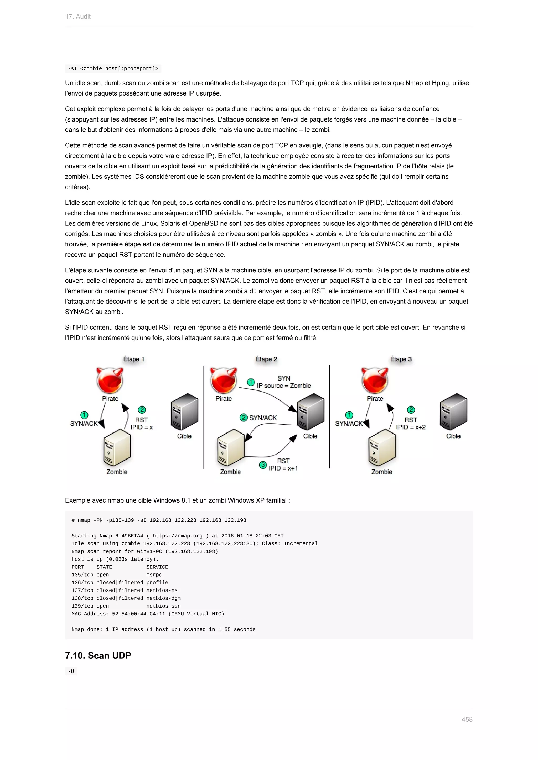 -sI	<zombie	host[:probeport]>	
Un	idle	scan,	dumb	scan	ou	zombi	scan	est	une	méthode	de	balayage	de	port	TCP	qui,	grâce	à	des	utilitaires	tels	que	Nmap	et	Hping,	utilise
l'envoi	de	paquets	possédant	une	adresse	IP	usurpée.
Cet	exploit	complexe	permet	à	la	fois	de	balayer	les	ports	d'une	machine	ainsi	que	de	mettre	en	évidence	les	liaisons	de	confiance
(s'appuyant	sur	les	adresses	IP)	entre	les	machines.	L'attaque	consiste	en	l'envoi	de	paquets	forgés	vers	une	machine	donnée	–	la	cible	–
dans	le	but	d'obtenir	des	informations	à	propos	d'elle	mais	via	une	autre	machine	–	le	zombi.
Cette	méthode	de	scan	avancé	permet	de	faire	un	véritable	scan	de	port	TCP	en	aveugle,	(dans	le	sens	où	aucun	paquet	n'est	envoyé
directement	à	la	cible	depuis	votre	vraie	adresse	IP).	En	effet,	la	technique	employée	consiste	à	récolter	des	informations	sur	les	ports
ouverts	de	la	cible	en	utilisant	un	exploit	basé	sur	la	prédictibilité	de	la	génération	des	identifiants	de	fragmentation	IP	de	l'hôte	relais	(le
zombie).	Les	systèmes	IDS	considéreront	que	le	scan	provient	de	la	machine	zombie	que	vous	avez	spécifié	(qui	doit	remplir	certains
critères).
L'idle	scan	exploite	le	fait	que	l'on	peut,	sous	certaines	conditions,	prédire	les	numéros	d'identification	IP	(IPID).	L'attaquant	doit	d'abord
rechercher	une	machine	avec	une	séquence	d'IPID	prévisible.	Par	exemple,	le	numéro	d'identification	sera	incrémenté	de	1	à	chaque	fois.
Les	dernières	versions	de	Linux,	Solaris	et	OpenBSD	ne	sont	pas	des	cibles	appropriées	puisque	les	algorithmes	de	génération	d'IPID	ont	été
corrigés.	Les	machines	choisies	pour	être	utilisées	à	ce	niveau	sont	parfois	appelées	«	zombis	».	Une	fois	qu'une	machine	zombi	a	été
trouvée,	la	première	étape	est	de	déterminer	le	numéro	IPID	actuel	de	la	machine	:	en	envoyant	un	pacquet	SYN/ACK	au	zombi,	le	pirate
recevra	un	paquet	RST	portant	le	numéro	de	séquence.
L'étape	suivante	consiste	en	l'envoi	d'un	paquet	SYN	à	la	machine	cible,	en	usurpant	l'adresse	IP	du	zombi.	Si	le	port	de	la	machine	cible	est
ouvert,	celle-ci	répondra	au	zombi	avec	un	paquet	SYN/ACK.	Le	zombi	va	donc	envoyer	un	paquet	RST	à	la	cible	car	il	n'est	pas	réellement
l'émetteur	du	premier	paquet	SYN.	Puisque	la	machine	zombi	a	dû	envoyer	le	paquet	RST,	elle	incrémente	son	IPID.	C'est	ce	qui	permet	à
l'attaquant	de	découvrir	si	le	port	de	la	cible	est	ouvert.	La	dernière	étape	est	donc	la	vérification	de	l'IPID,	en	envoyant	à	nouveau	un	paquet
SYN/ACK	au	zombi.
Si	l'IPID	contenu	dans	le	paquet	RST	reçu	en	réponse	a	été	incrémenté	deux	fois,	on	est	certain	que	le	port	cible	est	ouvert.	En	revanche	si
l'IPID	n'est	incrémenté	qu'une	fois,	alors	l'attaquant	saura	que	ce	port	est	fermé	ou	filtré.
Exemple	avec	nmap	une	cible	Windows	8.1	et	un	zombi	Windows	XP	familial	:
#	nmap	-PN	-p135-139	-sI	192.168.122.228	192.168.122.198
Starting	Nmap	6.49BETA4	(	https://nmap.org	)	at	2016-01-18	22:03	CET
Idle	scan	using	zombie	192.168.122.228	(192.168.122.228:80);	Class:	Incremental
Nmap	scan	report	for	win81-0C	(192.168.122.198)
Host	is	up	(0.023s	latency).
PORT				STATE											SERVICE
135/tcp	open												msrpc
136/tcp	closed|filtered	profile
137/tcp	closed|filtered	netbios-ns
138/tcp	closed|filtered	netbios-dgm
139/tcp	open												netbios-ssn
MAC	Address:	52:54:00:44:C4:11	(QEMU	Virtual	NIC)
Nmap	done:	1	IP	address	(1	host	up)	scanned	in	1.55	seconds
7.10.	Scan	UDP
	
-U	
17.	Audit
458
 