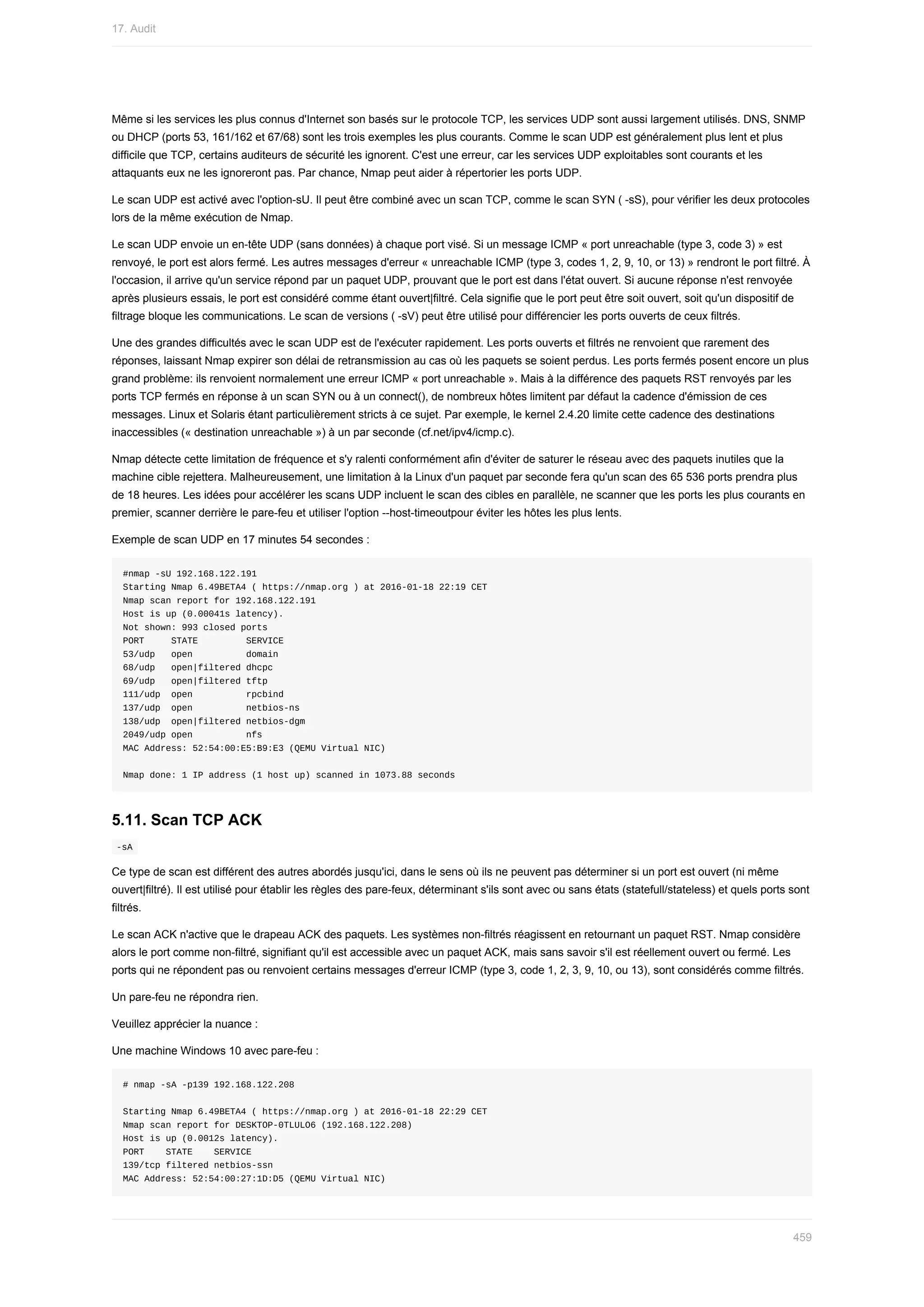 Même	si	les	services	les	plus	connus	d'Internet	son	basés	sur	le	protocole	TCP,	les	services	UDP	sont	aussi	largement	utilisés.	DNS,	SNMP
ou	DHCP	(ports	53,	161/162	et	67/68)	sont	les	trois	exemples	les	plus	courants.	Comme	le	scan	UDP	est	généralement	plus	lent	et	plus
difficile	que	TCP,	certains	auditeurs	de	sécurité	les	ignorent.	C'est	une	erreur,	car	les	services	UDP	exploitables	sont	courants	et	les
attaquants	eux	ne	les	ignoreront	pas.	Par	chance,	Nmap	peut	aider	à	répertorier	les	ports	UDP.
Le	scan	UDP	est	activé	avec	l'option-sU.	Il	peut	être	combiné	avec	un	scan	TCP,	comme	le	scan	SYN	(	-sS),	pour	vérifier	les	deux	protocoles
lors	de	la	même	exécution	de	Nmap.
Le	scan	UDP	envoie	un	en-tête	UDP	(sans	données)	à	chaque	port	visé.	Si	un	message	ICMP	«	port	unreachable	(type	3,	code	3)	»	est
renvoyé,	le	port	est	alors	fermé.	Les	autres	messages	d'erreur	«	unreachable	ICMP	(type	3,	codes	1,	2,	9,	10,	or	13)	»	rendront	le	port	filtré.	À
l'occasion,	il	arrive	qu'un	service	répond	par	un	paquet	UDP,	prouvant	que	le	port	est	dans	l'état	ouvert.	Si	aucune	réponse	n'est	renvoyée
après	plusieurs	essais,	le	port	est	considéré	comme	étant	ouvert|filtré.	Cela	signifie	que	le	port	peut	être	soit	ouvert,	soit	qu'un	dispositif	de
filtrage	bloque	les	communications.	Le	scan	de	versions	(	-sV)	peut	être	utilisé	pour	différencier	les	ports	ouverts	de	ceux	filtrés.
Une	des	grandes	difficultés	avec	le	scan	UDP	est	de	l'exécuter	rapidement.	Les	ports	ouverts	et	filtrés	ne	renvoient	que	rarement	des
réponses,	laissant	Nmap	expirer	son	délai	de	retransmission	au	cas	où	les	paquets	se	soient	perdus.	Les	ports	fermés	posent	encore	un	plus
grand	problème:	ils	renvoient	normalement	une	erreur	ICMP	«	port	unreachable	».	Mais	à	la	différence	des	paquets	RST	renvoyés	par	les
ports	TCP	fermés	en	réponse	à	un	scan	SYN	ou	à	un	connect(),	de	nombreux	hôtes	limitent	par	défaut	la	cadence	d'émission	de	ces
messages.	Linux	et	Solaris	étant	particulièrement	stricts	à	ce	sujet.	Par	exemple,	le	kernel	2.4.20	limite	cette	cadence	des	destinations
inaccessibles	(«	destination	unreachable	»)	à	un	par	seconde	(cf.net/ipv4/icmp.c).
Nmap	détecte	cette	limitation	de	fréquence	et	s'y	ralenti	conformément	afin	d'éviter	de	saturer	le	réseau	avec	des	paquets	inutiles	que	la
machine	cible	rejettera.	Malheureusement,	une	limitation	à	la	Linux	d'un	paquet	par	seconde	fera	qu'un	scan	des	65	536	ports	prendra	plus
de	18	heures.	Les	idées	pour	accélérer	les	scans	UDP	incluent	le	scan	des	cibles	en	parallèle,	ne	scanner	que	les	ports	les	plus	courants	en
premier,	scanner	derrière	le	pare-feu	et	utiliser	l'option	--host-timeoutpour	éviter	les	hôtes	les	plus	lents.
Exemple	de	scan	UDP	en	17	minutes	54	secondes	:
#nmap	-sU	192.168.122.191
Starting	Nmap	6.49BETA4	(	https://nmap.org	)	at	2016-01-18	22:19	CET
Nmap	scan	report	for	192.168.122.191
Host	is	up	(0.00041s	latency).
Not	shown:	993	closed	ports
PORT					STATE									SERVICE
53/udp			open										domain
68/udp			open|filtered	dhcpc
69/udp			open|filtered	tftp
111/udp		open										rpcbind
137/udp		open										netbios-ns
138/udp		open|filtered	netbios-dgm
2049/udp	open										nfs
MAC	Address:	52:54:00:E5:B9:E3	(QEMU	Virtual	NIC)
Nmap	done:	1	IP	address	(1	host	up)	scanned	in	1073.88	seconds
5.11.	Scan	TCP	ACK
	
-sA	
Ce	type	de	scan	est	différent	des	autres	abordés	jusqu'ici,	dans	le	sens	où	ils	ne	peuvent	pas	déterminer	si	un	port	est	ouvert	(ni	même
ouvert|filtré).	Il	est	utilisé	pour	établir	les	règles	des	pare-feux,	déterminant	s'ils	sont	avec	ou	sans	états	(statefull/stateless)	et	quels	ports	sont
filtrés.
Le	scan	ACK	n'active	que	le	drapeau	ACK	des	paquets.	Les	systèmes	non-filtrés	réagissent	en	retournant	un	paquet	RST.	Nmap	considère
alors	le	port	comme	non-filtré,	signifiant	qu'il	est	accessible	avec	un	paquet	ACK,	mais	sans	savoir	s'il	est	réellement	ouvert	ou	fermé.	Les
ports	qui	ne	répondent	pas	ou	renvoient	certains	messages	d'erreur	ICMP	(type	3,	code	1,	2,	3,	9,	10,	ou	13),	sont	considérés	comme	filtrés.
Un	pare-feu	ne	répondra	rien.
Veuillez	apprécier	la	nuance	:
Une	machine	Windows	10	avec	pare-feu	:
#	nmap	-sA	-p139	192.168.122.208
Starting	Nmap	6.49BETA4	(	https://nmap.org	)	at	2016-01-18	22:29	CET
Nmap	scan	report	for	DESKTOP-0TLULO6	(192.168.122.208)
Host	is	up	(0.0012s	latency).
PORT				STATE				SERVICE
139/tcp	filtered	netbios-ssn
MAC	Address:	52:54:00:27:1D:D5	(QEMU	Virtual	NIC)
17.	Audit
459
 