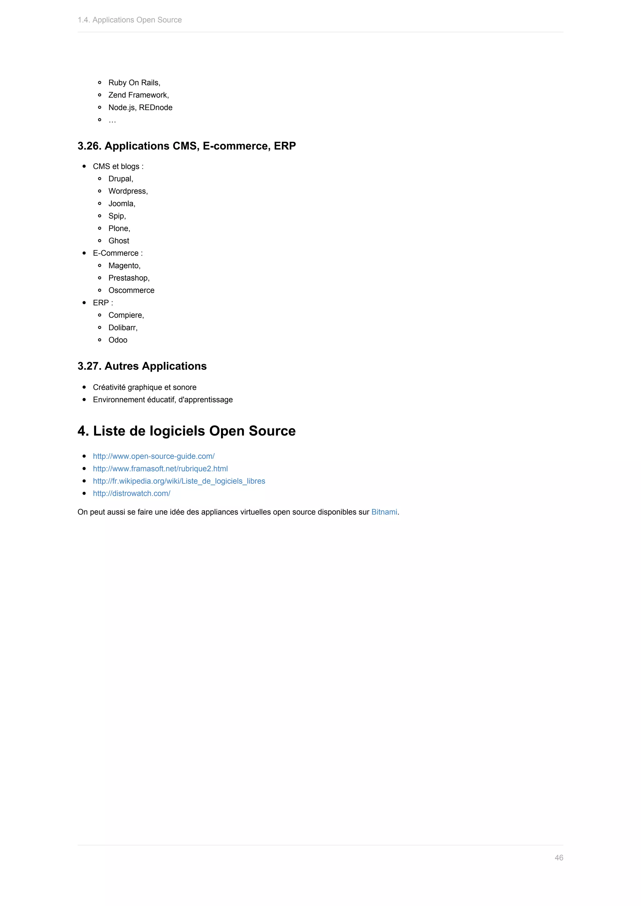Ruby	On	Rails,
Zend	Framework,
Node.js,	REDnode
…
3.26.	Applications	CMS,	E-commerce,	ERP
CMS	et	blogs	:
Drupal,
Wordpress,
Joomla,
Spip,
Plone,
Ghost
E-Commerce	:
Magento,
Prestashop,
Oscommerce
ERP	:
Compiere,
Dolibarr,
Odoo
3.27.	Autres	Applications
Créativité	graphique	et	sonore
Environnement	éducatif,	d'apprentissage
4.	Liste	de	logiciels	Open	Source
http://www.open-source-guide.com/
http://www.framasoft.net/rubrique2.html
http://fr.wikipedia.org/wiki/Liste_de_logiciels_libres
http://distrowatch.com/
On	peut	aussi	se	faire	une	idée	des	appliances	virtuelles	open	source	disponibles	sur	Bitnami.
1.4.	Applications	Open	Source
46
 