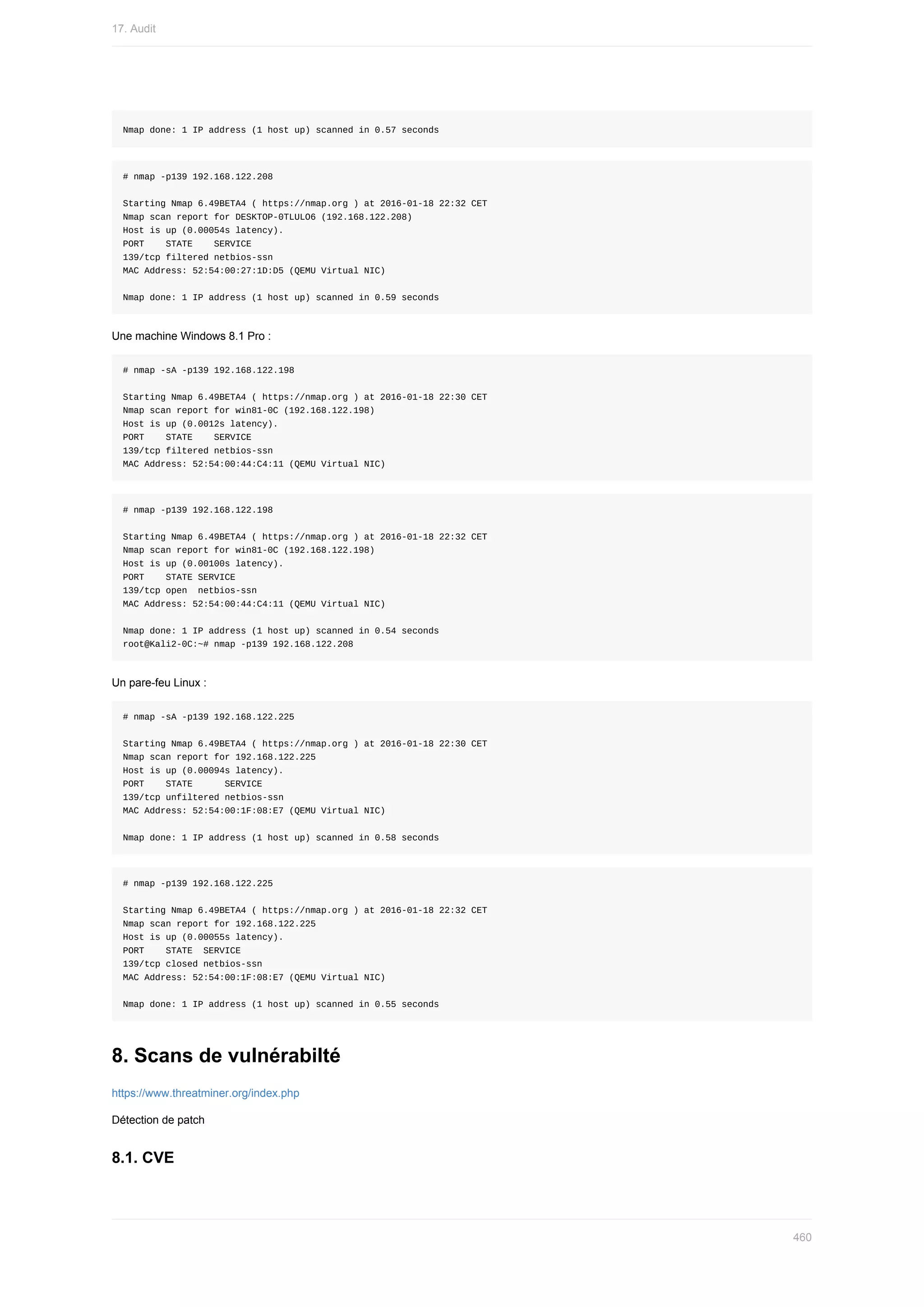 Nmap	done:	1	IP	address	(1	host	up)	scanned	in	0.57	seconds
#	nmap	-p139	192.168.122.208
Starting	Nmap	6.49BETA4	(	https://nmap.org	)	at	2016-01-18	22:32	CET
Nmap	scan	report	for	DESKTOP-0TLULO6	(192.168.122.208)
Host	is	up	(0.00054s	latency).
PORT				STATE				SERVICE
139/tcp	filtered	netbios-ssn
MAC	Address:	52:54:00:27:1D:D5	(QEMU	Virtual	NIC)
Nmap	done:	1	IP	address	(1	host	up)	scanned	in	0.59	seconds
Une	machine	Windows	8.1	Pro	:
#	nmap	-sA	-p139	192.168.122.198
Starting	Nmap	6.49BETA4	(	https://nmap.org	)	at	2016-01-18	22:30	CET
Nmap	scan	report	for	win81-0C	(192.168.122.198)
Host	is	up	(0.0012s	latency).
PORT				STATE				SERVICE
139/tcp	filtered	netbios-ssn
MAC	Address:	52:54:00:44:C4:11	(QEMU	Virtual	NIC)
#	nmap	-p139	192.168.122.198
Starting	Nmap	6.49BETA4	(	https://nmap.org	)	at	2016-01-18	22:32	CET
Nmap	scan	report	for	win81-0C	(192.168.122.198)
Host	is	up	(0.00100s	latency).
PORT				STATE	SERVICE
139/tcp	open		netbios-ssn
MAC	Address:	52:54:00:44:C4:11	(QEMU	Virtual	NIC)
Nmap	done:	1	IP	address	(1	host	up)	scanned	in	0.54	seconds
root@Kali2-0C:~#	nmap	-p139	192.168.122.208
Un	pare-feu	Linux	:
#	nmap	-sA	-p139	192.168.122.225
Starting	Nmap	6.49BETA4	(	https://nmap.org	)	at	2016-01-18	22:30	CET
Nmap	scan	report	for	192.168.122.225
Host	is	up	(0.00094s	latency).
PORT				STATE						SERVICE
139/tcp	unfiltered	netbios-ssn
MAC	Address:	52:54:00:1F:08:E7	(QEMU	Virtual	NIC)
Nmap	done:	1	IP	address	(1	host	up)	scanned	in	0.58	seconds
#	nmap	-p139	192.168.122.225
Starting	Nmap	6.49BETA4	(	https://nmap.org	)	at	2016-01-18	22:32	CET
Nmap	scan	report	for	192.168.122.225
Host	is	up	(0.00055s	latency).
PORT				STATE		SERVICE
139/tcp	closed	netbios-ssn
MAC	Address:	52:54:00:1F:08:E7	(QEMU	Virtual	NIC)
Nmap	done:	1	IP	address	(1	host	up)	scanned	in	0.55	seconds
8.	Scans	de	vulnérabilté
https://www.threatminer.org/index.php
Détection	de	patch
8.1.	CVE
17.	Audit
460
 