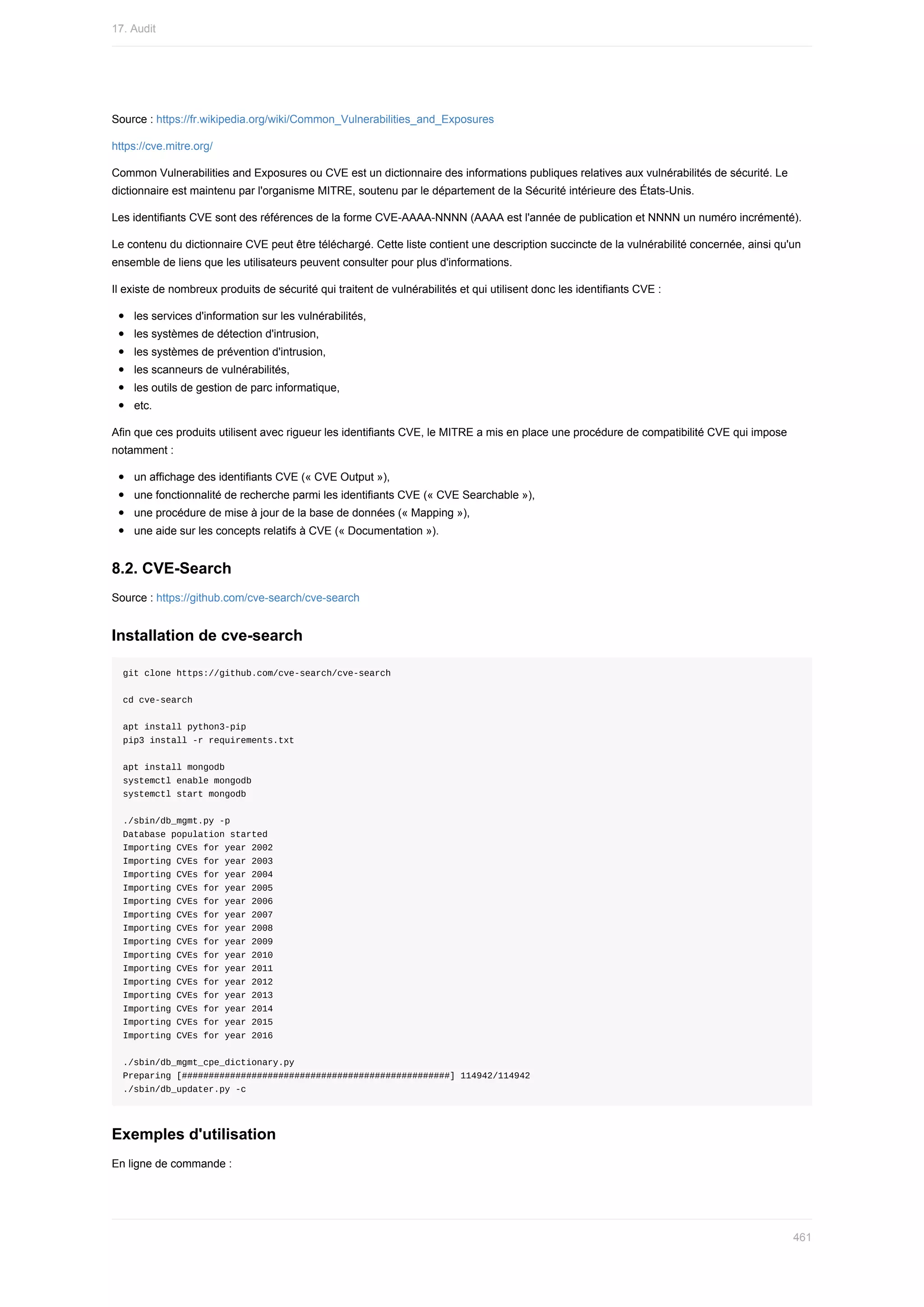 Source	:	https://fr.wikipedia.org/wiki/Common_Vulnerabilities_and_Exposures
https://cve.mitre.org/
Common	Vulnerabilities	and	Exposures	ou	CVE	est	un	dictionnaire	des	informations	publiques	relatives	aux	vulnérabilités	de	sécurité.	Le
dictionnaire	est	maintenu	par	l'organisme	MITRE,	soutenu	par	le	département	de	la	Sécurité	intérieure	des	États-Unis.
Les	identifiants	CVE	sont	des	références	de	la	forme	CVE-AAAA-NNNN	(AAAA	est	l'année	de	publication	et	NNNN	un	numéro	incrémenté).
Le	contenu	du	dictionnaire	CVE	peut	être	téléchargé.	Cette	liste	contient	une	description	succincte	de	la	vulnérabilité	concernée,	ainsi	qu'un
ensemble	de	liens	que	les	utilisateurs	peuvent	consulter	pour	plus	d'informations.
Il	existe	de	nombreux	produits	de	sécurité	qui	traitent	de	vulnérabilités	et	qui	utilisent	donc	les	identifiants	CVE	:
les	services	d'information	sur	les	vulnérabilités,
les	systèmes	de	détection	d'intrusion,
les	systèmes	de	prévention	d'intrusion,
les	scanneurs	de	vulnérabilités,
les	outils	de	gestion	de	parc	informatique,
etc.
Afin	que	ces	produits	utilisent	avec	rigueur	les	identifiants	CVE,	le	MITRE	a	mis	en	place	une	procédure	de	compatibilité	CVE	qui	impose
notamment	:
un	affichage	des	identifiants	CVE	(«	CVE	Output	»),
une	fonctionnalité	de	recherche	parmi	les	identifiants	CVE	(«	CVE	Searchable	»),
une	procédure	de	mise	à	jour	de	la	base	de	données	(«	Mapping	»),
une	aide	sur	les	concepts	relatifs	à	CVE	(«	Documentation	»).
8.2.	CVE-Search
Source	:	https://github.com/cve-search/cve-search
Installation	de	cve-search
git	clone	https://github.com/cve-search/cve-search
cd	cve-search
apt	install	python3-pip
pip3	install	-r	requirements.txt
apt	install	mongodb
systemctl	enable	mongodb
systemctl	start	mongodb
./sbin/db_mgmt.py	-p
Database	population	started
Importing	CVEs	for	year	2002
Importing	CVEs	for	year	2003
Importing	CVEs	for	year	2004
Importing	CVEs	for	year	2005
Importing	CVEs	for	year	2006
Importing	CVEs	for	year	2007
Importing	CVEs	for	year	2008
Importing	CVEs	for	year	2009
Importing	CVEs	for	year	2010
Importing	CVEs	for	year	2011
Importing	CVEs	for	year	2012
Importing	CVEs	for	year	2013
Importing	CVEs	for	year	2014
Importing	CVEs	for	year	2015
Importing	CVEs	for	year	2016
./sbin/db_mgmt_cpe_dictionary.py
Preparing	[##################################################]	114942/114942
./sbin/db_updater.py	-c
Exemples	d'utilisation
En	ligne	de	commande	:
17.	Audit
461
 