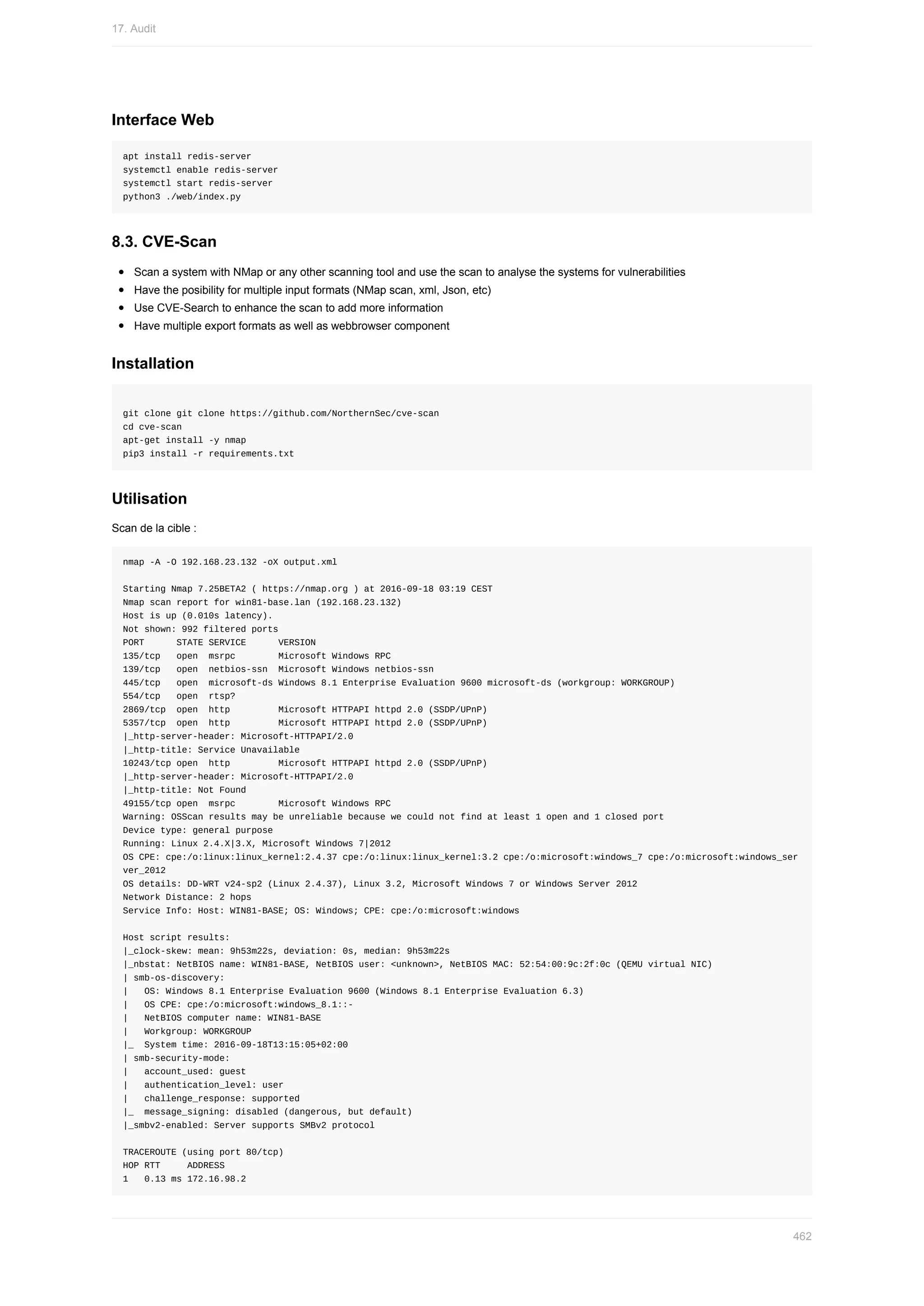 Interface	Web
apt	install	redis-server
systemctl	enable	redis-server
systemctl	start	redis-server
python3	./web/index.py
8.3.	CVE-Scan
Scan	a	system	with	NMap	or	any	other	scanning	tool	and	use	the	scan	to	analyse	the	systems	for	vulnerabilities
Have	the	posibility	for	multiple	input	formats	(NMap	scan,	xml,	Json,	etc)
Use	CVE-Search	to	enhance	the	scan	to	add	more	information
Have	multiple	export	formats	as	well	as	webbrowser	component
Installation
git	clone	git	clone	https://github.com/NorthernSec/cve-scan
cd	cve-scan
apt-get	install	-y	nmap
pip3	install	-r	requirements.txt
Utilisation
Scan	de	la	cible	:
nmap	-A	-O	192.168.23.132	-oX	output.xml
Starting	Nmap	7.25BETA2	(	https://nmap.org	)	at	2016-09-18	03:19	CEST
Nmap	scan	report	for	win81-base.lan	(192.168.23.132)
Host	is	up	(0.010s	latency).
Not	shown:	992	filtered	ports
PORT						STATE	SERVICE						VERSION
135/tcp			open		msrpc								Microsoft	Windows	RPC
139/tcp			open		netbios-ssn		Microsoft	Windows	netbios-ssn
445/tcp			open		microsoft-ds	Windows	8.1	Enterprise	Evaluation	9600	microsoft-ds	(workgroup:	WORKGROUP)
554/tcp			open		rtsp?
2869/tcp		open		http									Microsoft	HTTPAPI	httpd	2.0	(SSDP/UPnP)
5357/tcp		open		http									Microsoft	HTTPAPI	httpd	2.0	(SSDP/UPnP)
|_http-server-header:	Microsoft-HTTPAPI/2.0
|_http-title:	Service	Unavailable
10243/tcp	open		http									Microsoft	HTTPAPI	httpd	2.0	(SSDP/UPnP)
|_http-server-header:	Microsoft-HTTPAPI/2.0
|_http-title:	Not	Found
49155/tcp	open		msrpc								Microsoft	Windows	RPC
Warning:	OSScan	results	may	be	unreliable	because	we	could	not	find	at	least	1	open	and	1	closed	port
Device	type:	general	purpose
Running:	Linux	2.4.X|3.X,	Microsoft	Windows	7|2012
OS	CPE:	cpe:/o:linux:linux_kernel:2.4.37	cpe:/o:linux:linux_kernel:3.2	cpe:/o:microsoft:windows_7	cpe:/o:microsoft:windows_ser
ver_2012
OS	details:	DD-WRT	v24-sp2	(Linux	2.4.37),	Linux	3.2,	Microsoft	Windows	7	or	Windows	Server	2012
Network	Distance:	2	hops
Service	Info:	Host:	WIN81-BASE;	OS:	Windows;	CPE:	cpe:/o:microsoft:windows
Host	script	results:
|_clock-skew:	mean:	9h53m22s,	deviation:	0s,	median:	9h53m22s
|_nbstat:	NetBIOS	name:	WIN81-BASE,	NetBIOS	user:	<unknown>,	NetBIOS	MAC:	52:54:00:9c:2f:0c	(QEMU	virtual	NIC)
|	smb-os-discovery:
|			OS:	Windows	8.1	Enterprise	Evaluation	9600	(Windows	8.1	Enterprise	Evaluation	6.3)
|			OS	CPE:	cpe:/o:microsoft:windows_8.1::-
|			NetBIOS	computer	name:	WIN81-BASE
|			Workgroup:	WORKGROUP
|_		System	time:	2016-09-18T13:15:05+02:00
|	smb-security-mode:
|			account_used:	guest
|			authentication_level:	user
|			challenge_response:	supported
|_		message_signing:	disabled	(dangerous,	but	default)
|_smbv2-enabled:	Server	supports	SMBv2	protocol
TRACEROUTE	(using	port	80/tcp)
HOP	RTT					ADDRESS
1			0.13	ms	172.16.98.2
17.	Audit
462
 
