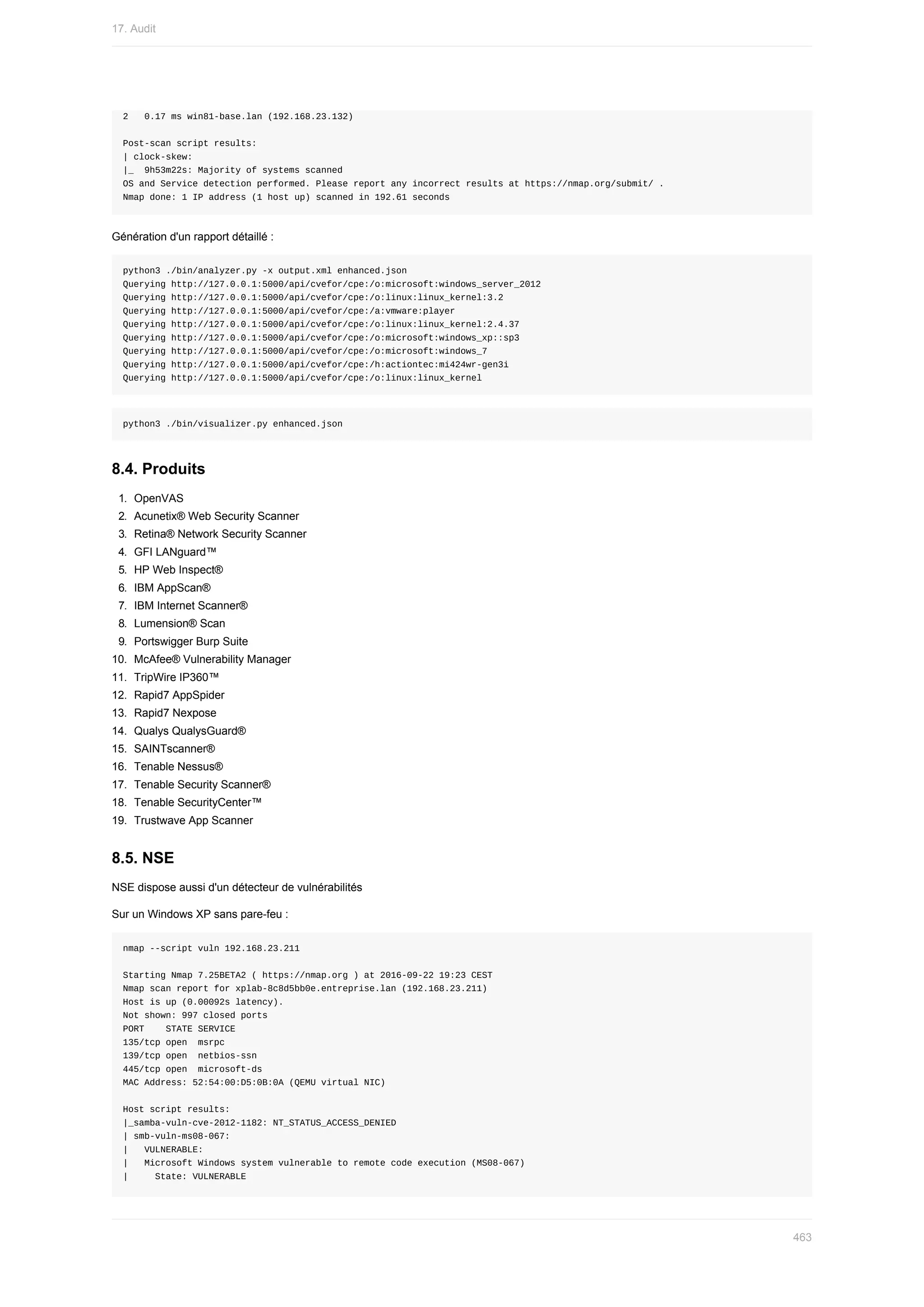 2			0.17	ms	win81-base.lan	(192.168.23.132)
Post-scan	script	results:
|	clock-skew:
|_		9h53m22s:	Majority	of	systems	scanned
OS	and	Service	detection	performed.	Please	report	any	incorrect	results	at	https://nmap.org/submit/	.
Nmap	done:	1	IP	address	(1	host	up)	scanned	in	192.61	seconds
Génération	d'un	rapport	détaillé	:
python3	./bin/analyzer.py	-x	output.xml	enhanced.json
Querying	http://127.0.0.1:5000/api/cvefor/cpe:/o:microsoft:windows_server_2012
Querying	http://127.0.0.1:5000/api/cvefor/cpe:/o:linux:linux_kernel:3.2
Querying	http://127.0.0.1:5000/api/cvefor/cpe:/a:vmware:player
Querying	http://127.0.0.1:5000/api/cvefor/cpe:/o:linux:linux_kernel:2.4.37
Querying	http://127.0.0.1:5000/api/cvefor/cpe:/o:microsoft:windows_xp::sp3
Querying	http://127.0.0.1:5000/api/cvefor/cpe:/o:microsoft:windows_7
Querying	http://127.0.0.1:5000/api/cvefor/cpe:/h:actiontec:mi424wr-gen3i
Querying	http://127.0.0.1:5000/api/cvefor/cpe:/o:linux:linux_kernel
python3	./bin/visualizer.py	enhanced.json
8.4.	Produits
1.	 OpenVAS
2.	 Acunetix®	Web	Security	Scanner
3.	 Retina®	Network	Security	Scanner
4.	 GFI	LANguard™
5.	 HP	Web	Inspect®
6.	 IBM	AppScan®
7.	 IBM	Internet	Scanner®
8.	 Lumension®	Scan
9.	 Portswigger	Burp	Suite
10.	 McAfee®	Vulnerability	Manager
11.	 TripWire	IP360™
12.	 Rapid7	AppSpider
13.	 Rapid7	Nexpose
14.	 Qualys	QualysGuard®
15.	 SAINTscanner®
16.	 Tenable	Nessus®
17.	 Tenable	Security	Scanner®
18.	 Tenable	SecurityCenter™
19.	 Trustwave	App	Scanner
8.5.	NSE
NSE	dispose	aussi	d'un	détecteur	de	vulnérabilités
Sur	un	Windows	XP	sans	pare-feu	:
nmap	--script	vuln	192.168.23.211
Starting	Nmap	7.25BETA2	(	https://nmap.org	)	at	2016-09-22	19:23	CEST
Nmap	scan	report	for	xplab-8c8d5bb0e.entreprise.lan	(192.168.23.211)
Host	is	up	(0.00092s	latency).
Not	shown:	997	closed	ports
PORT				STATE	SERVICE
135/tcp	open		msrpc
139/tcp	open		netbios-ssn
445/tcp	open		microsoft-ds
MAC	Address:	52:54:00:D5:0B:0A	(QEMU	virtual	NIC)
Host	script	results:
|_samba-vuln-cve-2012-1182:	NT_STATUS_ACCESS_DENIED
|	smb-vuln-ms08-067:
|			VULNERABLE:
|			Microsoft	Windows	system	vulnerable	to	remote	code	execution	(MS08-067)
|					State:	VULNERABLE
17.	Audit
463
 