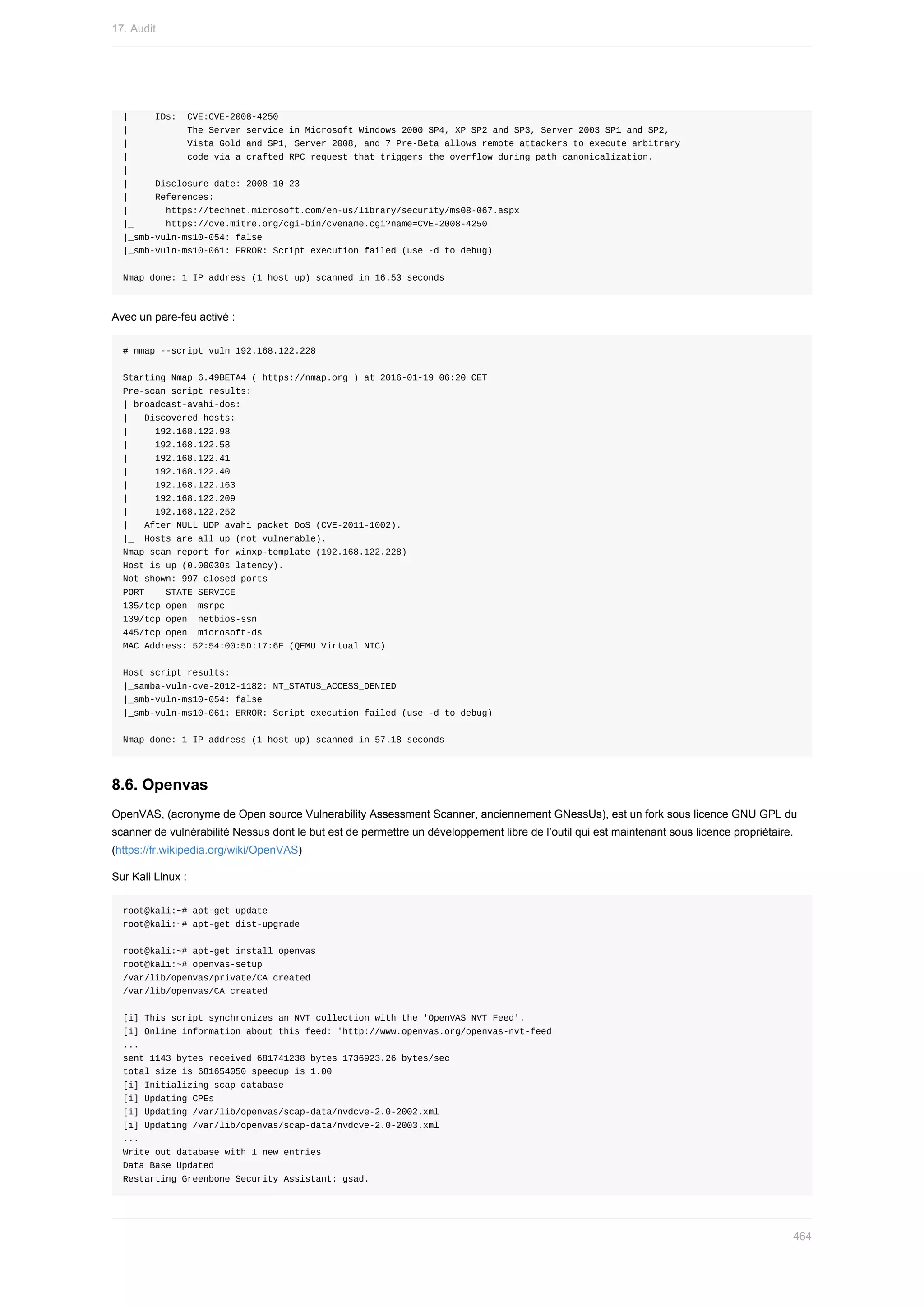 |					IDs:		CVE:CVE-2008-4250
|											The	Server	service	in	Microsoft	Windows	2000	SP4,	XP	SP2	and	SP3,	Server	2003	SP1	and	SP2,
|											Vista	Gold	and	SP1,	Server	2008,	and	7	Pre-Beta	allows	remote	attackers	to	execute	arbitrary
|											code	via	a	crafted	RPC	request	that	triggers	the	overflow	during	path	canonicalization.
|
|					Disclosure	date:	2008-10-23
|					References:
|							https://technet.microsoft.com/en-us/library/security/ms08-067.aspx
|_						https://cve.mitre.org/cgi-bin/cvename.cgi?name=CVE-2008-4250
|_smb-vuln-ms10-054:	false
|_smb-vuln-ms10-061:	ERROR:	Script	execution	failed	(use	-d	to	debug)
Nmap	done:	1	IP	address	(1	host	up)	scanned	in	16.53	seconds
Avec	un	pare-feu	activé	:
#	nmap	--script	vuln	192.168.122.228
Starting	Nmap	6.49BETA4	(	https://nmap.org	)	at	2016-01-19	06:20	CET
Pre-scan	script	results:
|	broadcast-avahi-dos:
|			Discovered	hosts:
|					192.168.122.98
|					192.168.122.58
|					192.168.122.41
|					192.168.122.40
|					192.168.122.163
|					192.168.122.209
|					192.168.122.252
|			After	NULL	UDP	avahi	packet	DoS	(CVE-2011-1002).
|_		Hosts	are	all	up	(not	vulnerable).
Nmap	scan	report	for	winxp-template	(192.168.122.228)
Host	is	up	(0.00030s	latency).
Not	shown:	997	closed	ports
PORT				STATE	SERVICE
135/tcp	open		msrpc
139/tcp	open		netbios-ssn
445/tcp	open		microsoft-ds
MAC	Address:	52:54:00:5D:17:6F	(QEMU	Virtual	NIC)
Host	script	results:
|_samba-vuln-cve-2012-1182:	NT_STATUS_ACCESS_DENIED
|_smb-vuln-ms10-054:	false
|_smb-vuln-ms10-061:	ERROR:	Script	execution	failed	(use	-d	to	debug)
Nmap	done:	1	IP	address	(1	host	up)	scanned	in	57.18	seconds
8.6.	Openvas
OpenVAS,	(acronyme	de	Open	source	Vulnerability	Assessment	Scanner,	anciennement	GNessUs),	est	un	fork	sous	licence	GNU	GPL	du
scanner	de	vulnérabilité	Nessus	dont	le	but	est	de	permettre	un	développement	libre	de	l’outil	qui	est	maintenant	sous	licence	propriétaire.
(https://fr.wikipedia.org/wiki/OpenVAS)
Sur	Kali	Linux	:
root@kali:~#	apt-get	update
root@kali:~#	apt-get	dist-upgrade
root@kali:~#	apt-get	install	openvas
root@kali:~#	openvas-setup
/var/lib/openvas/private/CA	created
/var/lib/openvas/CA	created
[i]	This	script	synchronizes	an	NVT	collection	with	the	'OpenVAS	NVT	Feed'.
[i]	Online	information	about	this	feed:	'http://www.openvas.org/openvas-nvt-feed
...
sent	1143	bytes	received	681741238	bytes	1736923.26	bytes/sec
total	size	is	681654050	speedup	is	1.00
[i]	Initializing	scap	database
[i]	Updating	CPEs
[i]	Updating	/var/lib/openvas/scap-data/nvdcve-2.0-2002.xml
[i]	Updating	/var/lib/openvas/scap-data/nvdcve-2.0-2003.xml
...
Write	out	database	with	1	new	entries
Data	Base	Updated
Restarting	Greenbone	Security	Assistant:	gsad.
17.	Audit
464
 