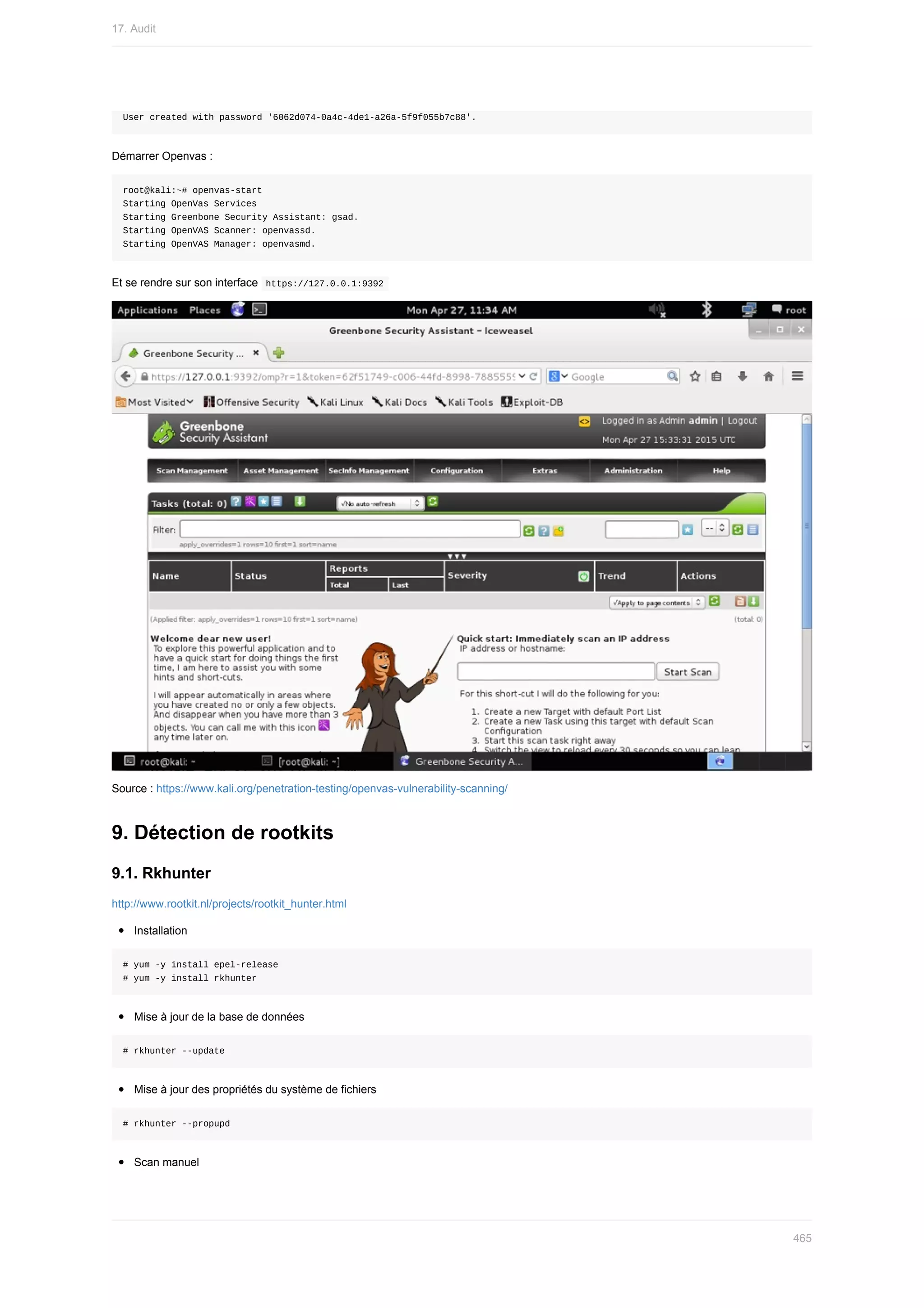 User	created	with	password	'6062d074-0a4c-4de1-a26a-5f9f055b7c88'.
Démarrer	Openvas	:
root@kali:~#	openvas-start
Starting	OpenVas	Services
Starting	Greenbone	Security	Assistant:	gsad.
Starting	OpenVAS	Scanner:	openvassd.
Starting	OpenVAS	Manager:	openvasmd.
Et	se	rendre	sur	son	interface		
https://127.0.0.1:9392	
Source	:	https://www.kali.org/penetration-testing/openvas-vulnerability-scanning/
9.	Détection	de	rootkits
9.1.	Rkhunter
http://www.rootkit.nl/projects/rootkit_hunter.html
Installation
#	yum	-y	install	epel-release
#	yum	-y	install	rkhunter
Mise	à	jour	de	la	base	de	données
#	rkhunter	--update
Mise	à	jour	des	propriétés	du	système	de	fichiers
#	rkhunter	--propupd
Scan	manuel
17.	Audit
465
 