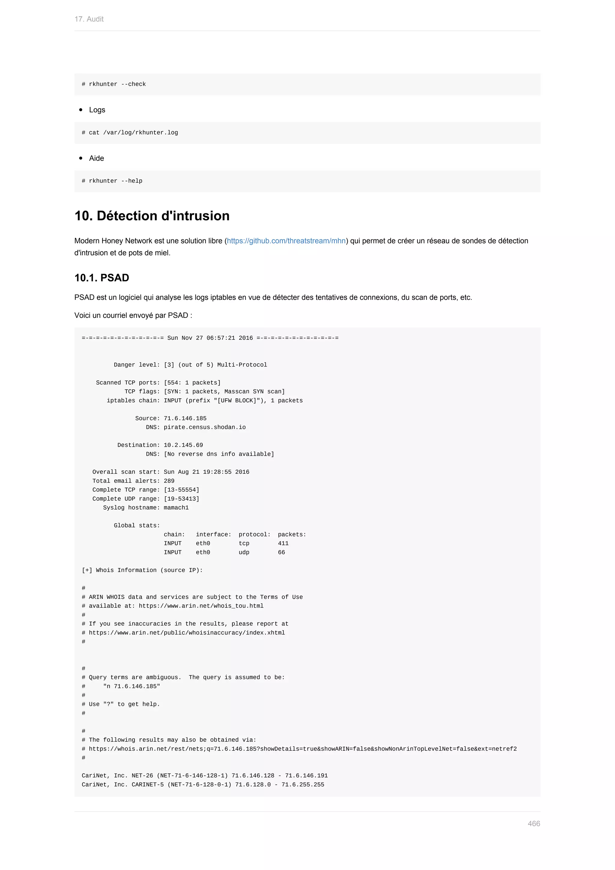 #	rkhunter	--check
Logs
#	cat	/var/log/rkhunter.log
Aide
#	rkhunter	--help
10.	Détection	d'intrusion
Modern	Honey	Network	est	une	solution	libre	(https://github.com/threatstream/mhn)	qui	permet	de	créer	un	réseau	de	sondes	de	détection
d'intrusion	et	de	pots	de	miel.
10.1.	PSAD
PSAD	est	un	logiciel	qui	analyse	les	logs	iptables	en	vue	de	détecter	des	tentatives	de	connexions,	du	scan	de	ports,	etc.
Voici	un	courriel	envoyé	par	PSAD	:
=-=-=-=-=-=-=-=-=-=-=-=	Sun	Nov	27	06:57:21	2016	=-=-=-=-=-=-=-=-=-=-=-=
									Danger	level:	[3]	(out	of	5)	Multi-Protocol
				Scanned	TCP	ports:	[554:	1	packets]
												TCP	flags:	[SYN:	1	packets,	Masscan	SYN	scan]
							iptables	chain:	INPUT	(prefix	"[UFW	BLOCK]"),	1	packets
															Source:	71.6.146.185
																		DNS:	pirate.census.shodan.io
										Destination:	10.2.145.69
																		DNS:	[No	reverse	dns	info	available]
			Overall	scan	start:	Sun	Aug	21	19:28:55	2016
			Total	email	alerts:	289
			Complete	TCP	range:	[13-55554]
			Complete	UDP	range:	[19-53413]
						Syslog	hostname:	mamach1
									Global	stats:
																							chain:			interface:		protocol:		packets:
																							INPUT				eth0								tcp								411
																							INPUT				eth0								udp								66
[+]	Whois	Information	(source	IP):
#
#	ARIN	WHOIS	data	and	services	are	subject	to	the	Terms	of	Use
#	available	at:	https://www.arin.net/whois_tou.html
#
#	If	you	see	inaccuracies	in	the	results,	please	report	at
#	https://www.arin.net/public/whoisinaccuracy/index.xhtml
#
#
#	Query	terms	are	ambiguous.		The	query	is	assumed	to	be:
#					"n	71.6.146.185"
#
#	Use	"?"	to	get	help.
#
#
#	The	following	results	may	also	be	obtained	via:
#	https://whois.arin.net/rest/nets;q=71.6.146.185?showDetails=true&showARIN=false&showNonArinTopLevelNet=false&ext=netref2
#
CariNet,	Inc.	NET-26	(NET-71-6-146-128-1)	71.6.146.128	-	71.6.146.191
CariNet,	Inc.	CARINET-5	(NET-71-6-128-0-1)	71.6.128.0	-	71.6.255.255
17.	Audit
466
 
