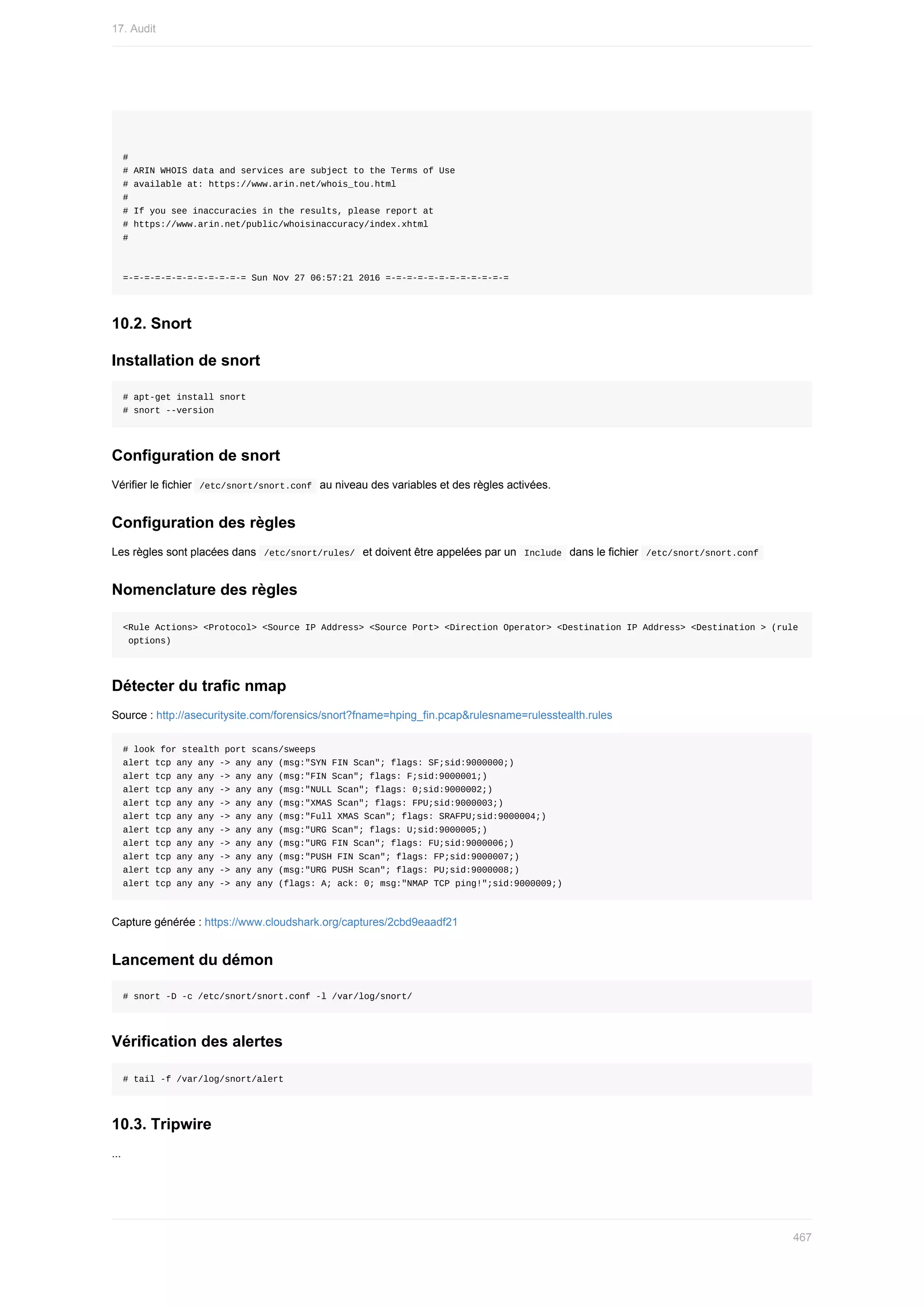 #
#	ARIN	WHOIS	data	and	services	are	subject	to	the	Terms	of	Use
#	available	at:	https://www.arin.net/whois_tou.html
#
#	If	you	see	inaccuracies	in	the	results,	please	report	at
#	https://www.arin.net/public/whoisinaccuracy/index.xhtml
#
=-=-=-=-=-=-=-=-=-=-=-=	Sun	Nov	27	06:57:21	2016	=-=-=-=-=-=-=-=-=-=-=-=
10.2.	Snort
Installation	de	snort
#	apt-get	install	snort
#	snort	--version
Configuration	de	snort
Vérifier	le	fichier		
/etc/snort/snort.conf		au	niveau	des	variables	et	des	règles	activées.
Configuration	des	règles
Les	règles	sont	placées	dans		
/etc/snort/rules/		et	doivent	être	appelées	par	un		
Include		dans	le	fichier		/etc/snort/snort.conf	
Nomenclature	des	règles
<Rule	Actions>	<Protocol>	<Source	IP	Address>	<Source	Port>	<Direction	Operator>	<Destination	IP	Address>	<Destination	>	(rule
	options)
Détecter	du	trafic	nmap
Source	:	http://asecuritysite.com/forensics/snort?fname=hping_fin.pcap&rulesname=rulesstealth.rules
#	look	for	stealth	port	scans/sweeps
alert	tcp	any	any	->	any	any	(msg:"SYN	FIN	Scan";	flags:	SF;sid:9000000;)
alert	tcp	any	any	->	any	any	(msg:"FIN	Scan";	flags:	F;sid:9000001;)
alert	tcp	any	any	->	any	any	(msg:"NULL	Scan";	flags:	0;sid:9000002;)
alert	tcp	any	any	->	any	any	(msg:"XMAS	Scan";	flags:	FPU;sid:9000003;)
alert	tcp	any	any	->	any	any	(msg:"Full	XMAS	Scan";	flags:	SRAFPU;sid:9000004;)
alert	tcp	any	any	->	any	any	(msg:"URG	Scan";	flags:	U;sid:9000005;)
alert	tcp	any	any	->	any	any	(msg:"URG	FIN	Scan";	flags:	FU;sid:9000006;)
alert	tcp	any	any	->	any	any	(msg:"PUSH	FIN	Scan";	flags:	FP;sid:9000007;)
alert	tcp	any	any	->	any	any	(msg:"URG	PUSH	Scan";	flags:	PU;sid:9000008;)
alert	tcp	any	any	->	any	any	(flags:	A;	ack:	0;	msg:"NMAP	TCP	ping!";sid:9000009;)
Capture	générée	:	https://www.cloudshark.org/captures/2cbd9eaadf21
Lancement	du	démon
#	snort	-D	-c	/etc/snort/snort.conf	-l	/var/log/snort/
Vérification	des	alertes
#	tail	-f	/var/log/snort/alert
10.3.	Tripwire
...
17.	Audit
467
 