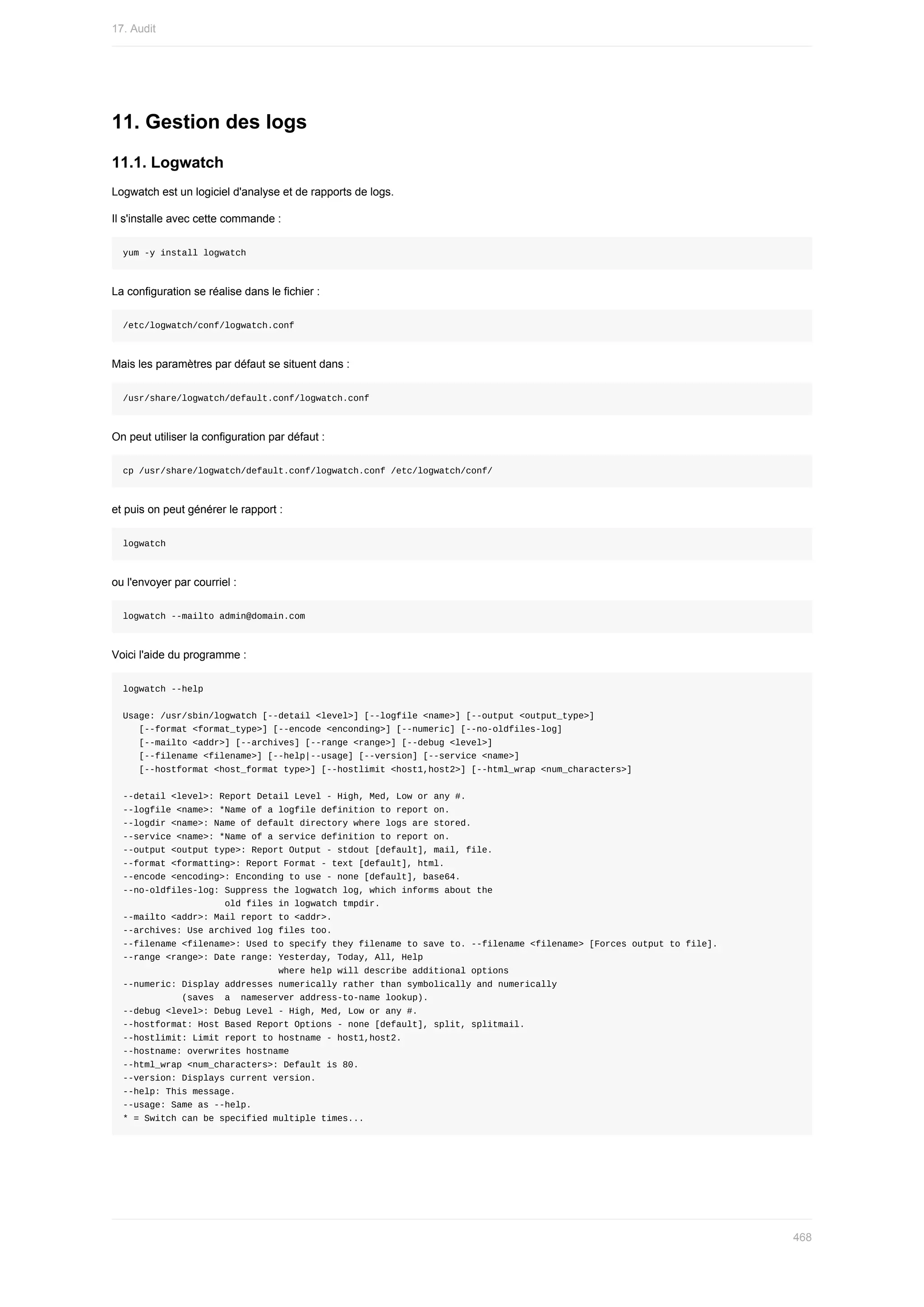 11.	Gestion	des	logs
11.1.	Logwatch
Logwatch	est	un	logiciel	d'analyse	et	de	rapports	de	logs.
Il	s'installe	avec	cette	commande	:
yum	-y	install	logwatch
La	configuration	se	réalise	dans	le	fichier	:
/etc/logwatch/conf/logwatch.conf
Mais	les	paramètres	par	défaut	se	situent	dans	:
/usr/share/logwatch/default.conf/logwatch.conf
On	peut	utiliser	la	configuration	par	défaut	:
cp	/usr/share/logwatch/default.conf/logwatch.conf	/etc/logwatch/conf/
et	puis	on	peut	générer	le	rapport	:
logwatch
ou	l'envoyer	par	courriel	:
logwatch	--mailto	admin@domain.com
Voici	l'aide	du	programme	:
logwatch	--help
Usage:	/usr/sbin/logwatch	[--detail	<level>]	[--logfile	<name>]	[--output	<output_type>]
			[--format	<format_type>]	[--encode	<enconding>]	[--numeric]	[--no-oldfiles-log]
			[--mailto	<addr>]	[--archives]	[--range	<range>]	[--debug	<level>]
			[--filename	<filename>]	[--help|--usage]	[--version]	[--service	<name>]
			[--hostformat	<host_format	type>]	[--hostlimit	<host1,host2>]	[--html_wrap	<num_characters>]
--detail	<level>:	Report	Detail	Level	-	High,	Med,	Low	or	any	#.
--logfile	<name>:	*Name	of	a	logfile	definition	to	report	on.
--logdir	<name>:	Name	of	default	directory	where	logs	are	stored.
--service	<name>:	*Name	of	a	service	definition	to	report	on.
--output	<output	type>:	Report	Output	-	stdout	[default],	mail,	file.
--format	<formatting>:	Report	Format	-	text	[default],	html.
--encode	<encoding>:	Enconding	to	use	-	none	[default],	base64.
--no-oldfiles-log:	Suppress	the	logwatch	log,	which	informs	about	the
																			old	files	in	logwatch	tmpdir.
--mailto	<addr>:	Mail	report	to	<addr>.
--archives:	Use	archived	log	files	too.
--filename	<filename>:	Used	to	specify	they	filename	to	save	to.	--filename	<filename>	[Forces	output	to	file].
--range	<range>:	Date	range:	Yesterday,	Today,	All,	Help
																													where	help	will	describe	additional	options
--numeric:	Display	addresses	numerically	rather	than	symbolically	and	numerically
											(saves		a		nameserver	address-to-name	lookup).
--debug	<level>:	Debug	Level	-	High,	Med,	Low	or	any	#.
--hostformat:	Host	Based	Report	Options	-	none	[default],	split,	splitmail.
--hostlimit:	Limit	report	to	hostname	-	host1,host2.
--hostname:	overwrites	hostname
--html_wrap	<num_characters>:	Default	is	80.
--version:	Displays	current	version.
--help:	This	message.
--usage:	Same	as	--help.
*	=	Switch	can	be	specified	multiple	times...
17.	Audit
468
 