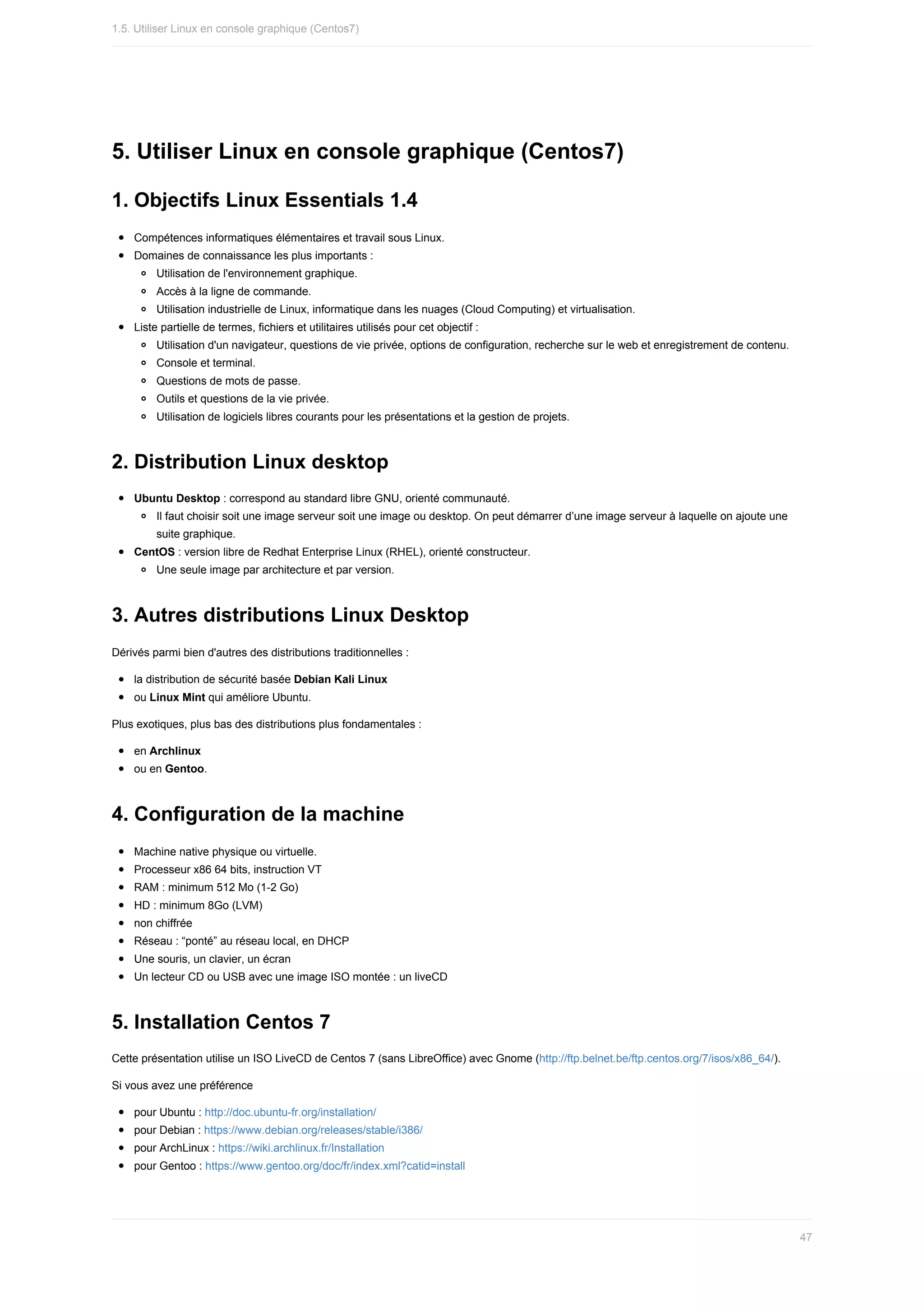 5.	Utiliser	Linux	en	console	graphique	(Centos7)
1.	Objectifs	Linux	Essentials	1.4
Compétences	informatiques	élémentaires	et	travail	sous	Linux.
Domaines	de	connaissance	les	plus	importants	:
Utilisation	de	l'environnement	graphique.
Accès	à	la	ligne	de	commande.
Utilisation	industrielle	de	Linux,	informatique	dans	les	nuages	(Cloud	Computing)	et	virtualisation.
Liste	partielle	de	termes,	fichiers	et	utilitaires	utilisés	pour	cet	objectif	:
Utilisation	d'un	navigateur,	questions	de	vie	privée,	options	de	configuration,	recherche	sur	le	web	et	enregistrement	de	contenu.
Console	et	terminal.
Questions	de	mots	de	passe.
Outils	et	questions	de	la	vie	privée.
Utilisation	de	logiciels	libres	courants	pour	les	présentations	et	la	gestion	de	projets.
2.	Distribution	Linux	desktop
Ubuntu	Desktop	:	correspond	au	standard	libre	GNU,	orienté	communauté.
Il	faut	choisir	soit	une	image	serveur	soit	une	image	ou	desktop.	On	peut	démarrer	d’une	image	serveur	à	laquelle	on	ajoute	une
suite	graphique.
CentOS	:	version	libre	de	Redhat	Enterprise	Linux	(RHEL),	orienté	constructeur.
Une	seule	image	par	architecture	et	par	version.
3.	Autres	distributions	Linux	Desktop
Dérivés	parmi	bien	d'autres	des	distributions	traditionnelles	:
la	distribution	de	sécurité	basée	Debian	Kali	Linux
ou	Linux	Mint	qui	améliore	Ubuntu.
Plus	exotiques,	plus	bas	des	distributions	plus	fondamentales	:
en	Archlinux
ou	en	Gentoo.
4.	Configuration	de	la	machine
Machine	native	physique	ou	virtuelle.
Processeur	x86	64	bits,	instruction	VT
RAM	:	minimum	512	Mo	(1-2	Go)
HD	:	minimum	8Go	(LVM)
non	chiffrée
Réseau	:	“ponté”	au	réseau	local,	en	DHCP
Une	souris,	un	clavier,	un	écran
Un	lecteur	CD	ou	USB	avec	une	image	ISO	montée	:	un	liveCD
5.	Installation	Centos	7
Cette	présentation	utilise	un	ISO	LiveCD	de	Centos	7	(sans	LibreOffice)	avec	Gnome	(http://ftp.belnet.be/ftp.centos.org/7/isos/x86_64/).
Si	vous	avez	une	préférence
pour	Ubuntu	:	http://doc.ubuntu-fr.org/installation/
pour	Debian	:	https://www.debian.org/releases/stable/i386/
pour	ArchLinux	:	https://wiki.archlinux.fr/Installation
pour	Gentoo	:	https://www.gentoo.org/doc/fr/index.xml?catid=install
1.5.	Utiliser	Linux	en	console	graphique	(Centos7)
47
 