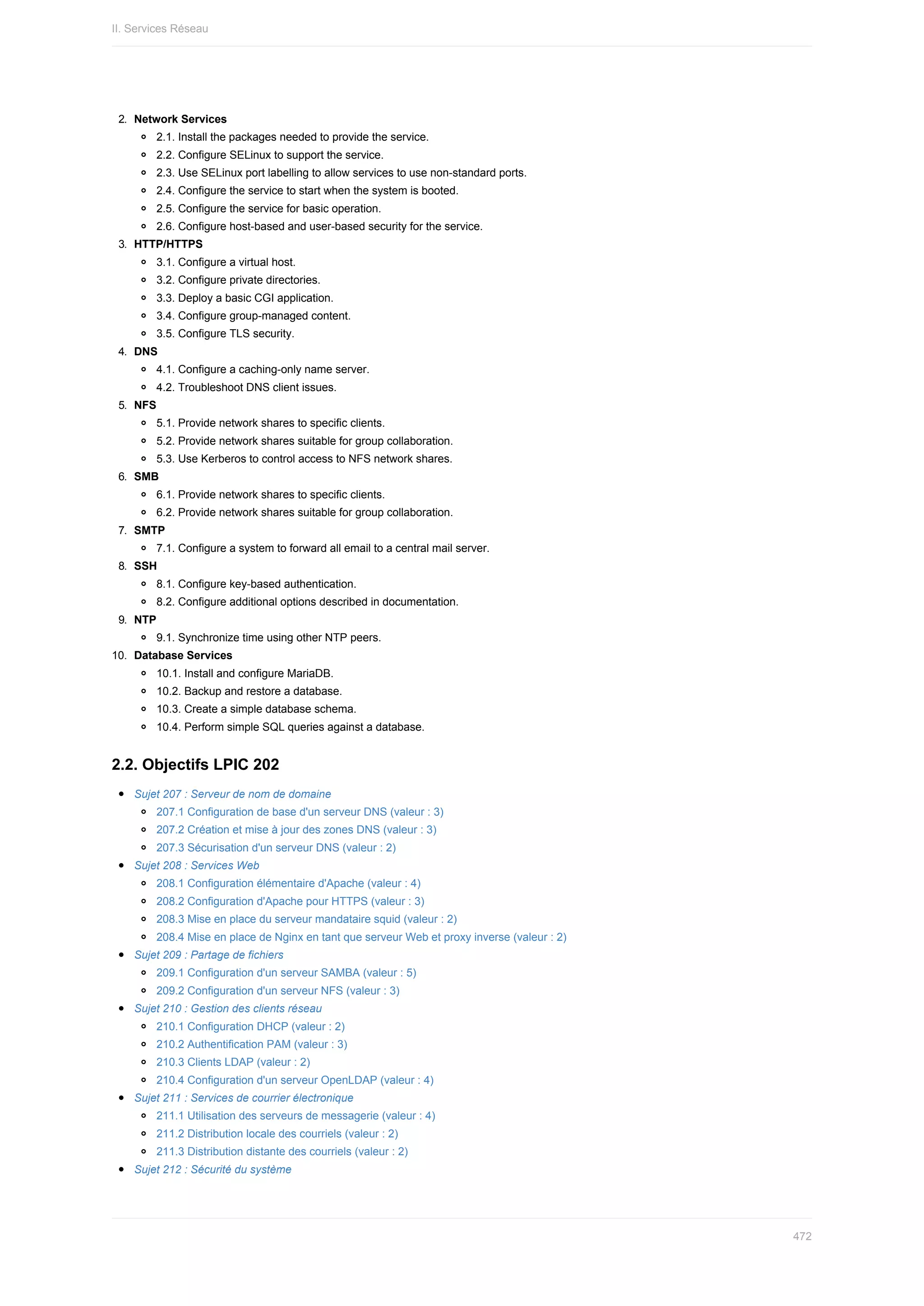 2.	 Network	Services
2.1.	Install	the	packages	needed	to	provide	the	service.
2.2.	Configure	SELinux	to	support	the	service.
2.3.	Use	SELinux	port	labelling	to	allow	services	to	use	non-standard	ports.
2.4.	Configure	the	service	to	start	when	the	system	is	booted.
2.5.	Configure	the	service	for	basic	operation.
2.6.	Configure	host-based	and	user-based	security	for	the	service.
3.	 HTTP/HTTPS
3.1.	Configure	a	virtual	host.
3.2.	Configure	private	directories.
3.3.	Deploy	a	basic	CGI	application.
3.4.	Configure	group-managed	content.
3.5.	Configure	TLS	security.
4.	 DNS
4.1.	Configure	a	caching-only	name	server.
4.2.	Troubleshoot	DNS	client	issues.
5.	 NFS
5.1.	Provide	network	shares	to	specific	clients.
5.2.	Provide	network	shares	suitable	for	group	collaboration.
5.3.	Use	Kerberos	to	control	access	to	NFS	network	shares.
6.	 SMB
6.1.	Provide	network	shares	to	specific	clients.
6.2.	Provide	network	shares	suitable	for	group	collaboration.
7.	 SMTP
7.1.	Configure	a	system	to	forward	all	email	to	a	central	mail	server.
8.	 SSH
8.1.	Configure	key-based	authentication.
8.2.	Configure	additional	options	described	in	documentation.
9.	 NTP
9.1.	Synchronize	time	using	other	NTP	peers.
10.	 Database	Services
10.1.	Install	and	configure	MariaDB.
10.2.	Backup	and	restore	a	database.
10.3.	Create	a	simple	database	schema.
10.4.	Perform	simple	SQL	queries	against	a	database.
2.2.	Objectifs	LPIC	202
Sujet	207	:	Serveur	de	nom	de	domaine
207.1	Configuration	de	base	d'un	serveur	DNS	(valeur	:	3)
207.2	Création	et	mise	à	jour	des	zones	DNS	(valeur	:	3)
207.3	Sécurisation	d'un	serveur	DNS	(valeur	:	2)
Sujet	208	:	Services	Web
208.1	Configuration	élémentaire	d'Apache	(valeur	:	4)
208.2	Configuration	d'Apache	pour	HTTPS	(valeur	:	3)
208.3	Mise	en	place	du	serveur	mandataire	squid	(valeur	:	2)
208.4	Mise	en	place	de	Nginx	en	tant	que	serveur	Web	et	proxy	inverse	(valeur	:	2)
Sujet	209	:	Partage	de	fichiers
209.1	Configuration	d'un	serveur	SAMBA	(valeur	:	5)
209.2	Configuration	d'un	serveur	NFS	(valeur	:	3)
Sujet	210	:	Gestion	des	clients	réseau
210.1	Configuration	DHCP	(valeur	:	2)
210.2	Authentification	PAM	(valeur	:	3)
210.3	Clients	LDAP	(valeur	:	2)
210.4	Configuration	d'un	serveur	OpenLDAP	(valeur	:	4)
Sujet	211	:	Services	de	courrier	électronique
211.1	Utilisation	des	serveurs	de	messagerie	(valeur	:	4)
211.2	Distribution	locale	des	courriels	(valeur	:	2)
211.3	Distribution	distante	des	courriels	(valeur	:	2)
Sujet	212	:	Sécurité	du	système
II.	Services	Réseau
472
 