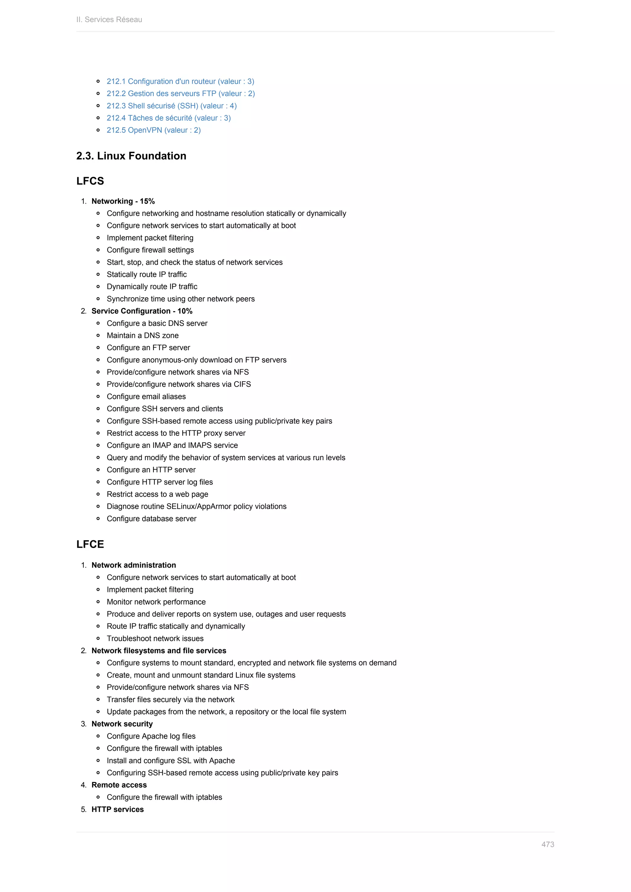 212.1	Configuration	d'un	routeur	(valeur	:	3)
212.2	Gestion	des	serveurs	FTP	(valeur	:	2)
212.3	Shell	sécurisé	(SSH)	(valeur	:	4)
212.4	Tâches	de	sécurité	(valeur	:	3)
212.5	OpenVPN	(valeur	:	2)
2.3.	Linux	Foundation
LFCS
1.	 Networking	-	15%
Configure	networking	and	hostname	resolution	statically	or	dynamically
Configure	network	services	to	start	automatically	at	boot
Implement	packet	filtering
Configure	firewall	settings
Start,	stop,	and	check	the	status	of	network	services
Statically	route	IP	traffic
Dynamically	route	IP	traffic
Synchronize	time	using	other	network	peers
2.	 Service	Configuration	-	10%
Configure	a	basic	DNS	server
Maintain	a	DNS	zone
Configure	an	FTP	server
Configure	anonymous-only	download	on	FTP	servers
Provide/configure	network	shares	via	NFS
Provide/configure	network	shares	via	CIFS
Configure	email	aliases
Configure	SSH	servers	and	clients
Configure	SSH-based	remote	access	using	public/private	key	pairs
Restrict	access	to	the	HTTP	proxy	server
Configure	an	IMAP	and	IMAPS	service
Query	and	modify	the	behavior	of	system	services	at	various	run	levels
Configure	an	HTTP	server
Configure	HTTP	server	log	files
Restrict	access	to	a	web	page
Diagnose	routine	SELinux/AppArmor	policy	violations
Configure	database	server
LFCE
1.	 Network	administration
Configure	network	services	to	start	automatically	at	boot
Implement	packet	filtering
Monitor	network	performance
Produce	and	deliver	reports	on	system	use,	outages	and	user	requests
Route	IP	traffic	statically	and	dynamically
Troubleshoot	network	issues
2.	 Network	filesystems	and	file	services
Configure	systems	to	mount	standard,	encrypted	and	network	file	systems	on	demand
Create,	mount	and	unmount	standard	Linux	file	systems
Provide/configure	network	shares	via	NFS
Transfer	files	securely	via	the	network
Update	packages	from	the	network,	a	repository	or	the	local	file	system
3.	 Network	security
Configure	Apache	log	files
Configure	the	firewall	with	iptables
Install	and	configure	SSL	with	Apache
Configuring	SSH-based	remote	access	using	public/private	key	pairs
4.	 Remote	access
Configure	the	firewall	with	iptables
5.	 HTTP	services
II.	Services	Réseau
473
 