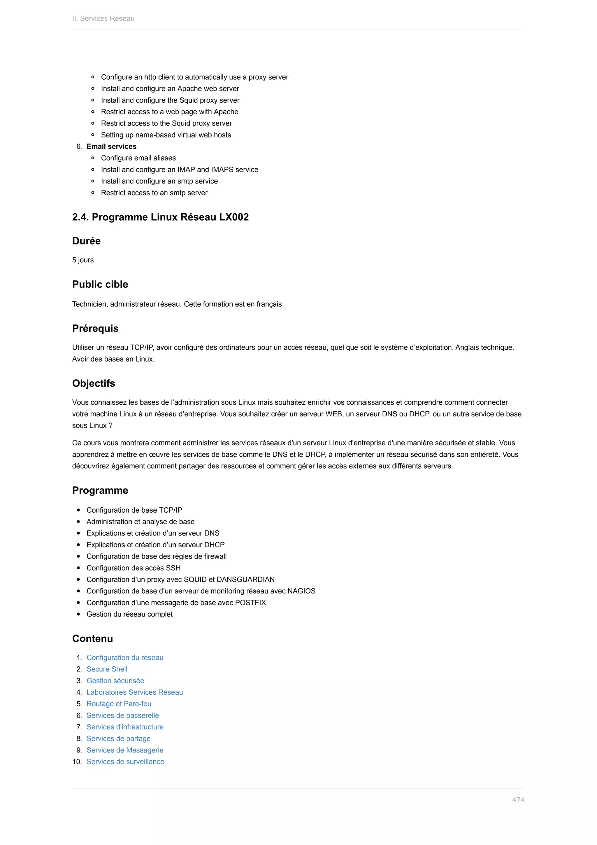 Configure	an	http	client	to	automatically	use	a	proxy	server
Install	and	configure	an	Apache	web	server
Install	and	configure	the	Squid	proxy	server
Restrict	access	to	a	web	page	with	Apache
Restrict	access	to	the	Squid	proxy	server
Setting	up	name-based	virtual	web	hosts
6.	 Email	services
Configure	email	aliases
Install	and	configure	an	IMAP	and	IMAPS	service
Install	and	configure	an	smtp	service
Restrict	access	to	an	smtp	server
2.4.	Programme	Linux	Réseau	LX002
Durée
5	jours
Public	cible
Technicien,	administrateur	réseau.	Cette	formation	est	en	français
Prérequis
Utiliser	un	réseau	TCP/IP,	avoir	configuré	des	ordinateurs	pour	un	accès	réseau,	quel	que	soit	le	système	d’exploitation.	Anglais	technique.
Avoir	des	bases	en	Linux.
Objectifs
Vous	connaissez	les	bases	de	l’administration	sous	Linux	mais	souhaitez	enrichir	vos	connaissances	et	comprendre	comment	connecter
votre	machine	Linux	à	un	réseau	d’entreprise.	Vous	souhaitez	créer	un	serveur	WEB,	un	serveur	DNS	ou	DHCP,	ou	un	autre	service	de	base
sous	Linux	?
Ce	cours	vous	montrera	comment	administrer	les	services	réseaux	d'un	serveur	Linux	d'entreprise	d'une	manière	sécurisée	et	stable.	Vous
apprendrez	à	mettre	en	œuvre	les	services	de	base	comme	le	DNS	et	le	DHCP,	à	implémenter	un	réseau	sécurisé	dans	son	entièreté.	Vous
découvrirez	également	comment	partager	des	ressources	et	comment	gérer	les	accès	externes	aux	différents	serveurs.
Programme
Configuration	de	base	TCP/IP
Administration	et	analyse	de	base
Explications	et	création	d’un	serveur	DNS
Explications	et	création	d’un	serveur	DHCP
Configuration	de	base	des	règles	de	firewall
Configuration	des	accès	SSH
Configuration	d’un	proxy	avec	SQUID	et	DANSGUARDIAN
Configuration	de	base	d’un	serveur	de	monitoring	réseau	avec	NAGIOS
Configuration	d’une	messagerie	de	base	avec	POSTFIX
Gestion	du	réseau	complet
Contenu
1.	 Configuration	du	réseau
2.	 Secure	Shell
3.	 Gestion	sécurisée
4.	 Laboratoires	Services	Réseau
5.	 Routage	et	Pare-feu
6.	 Services	de	passerelle
7.	 Services	d'infrastructure
8.	 Services	de	partage
9.	 Services	de	Messagerie
10.	 Services	de	surveillance
II.	Services	Réseau
474
 