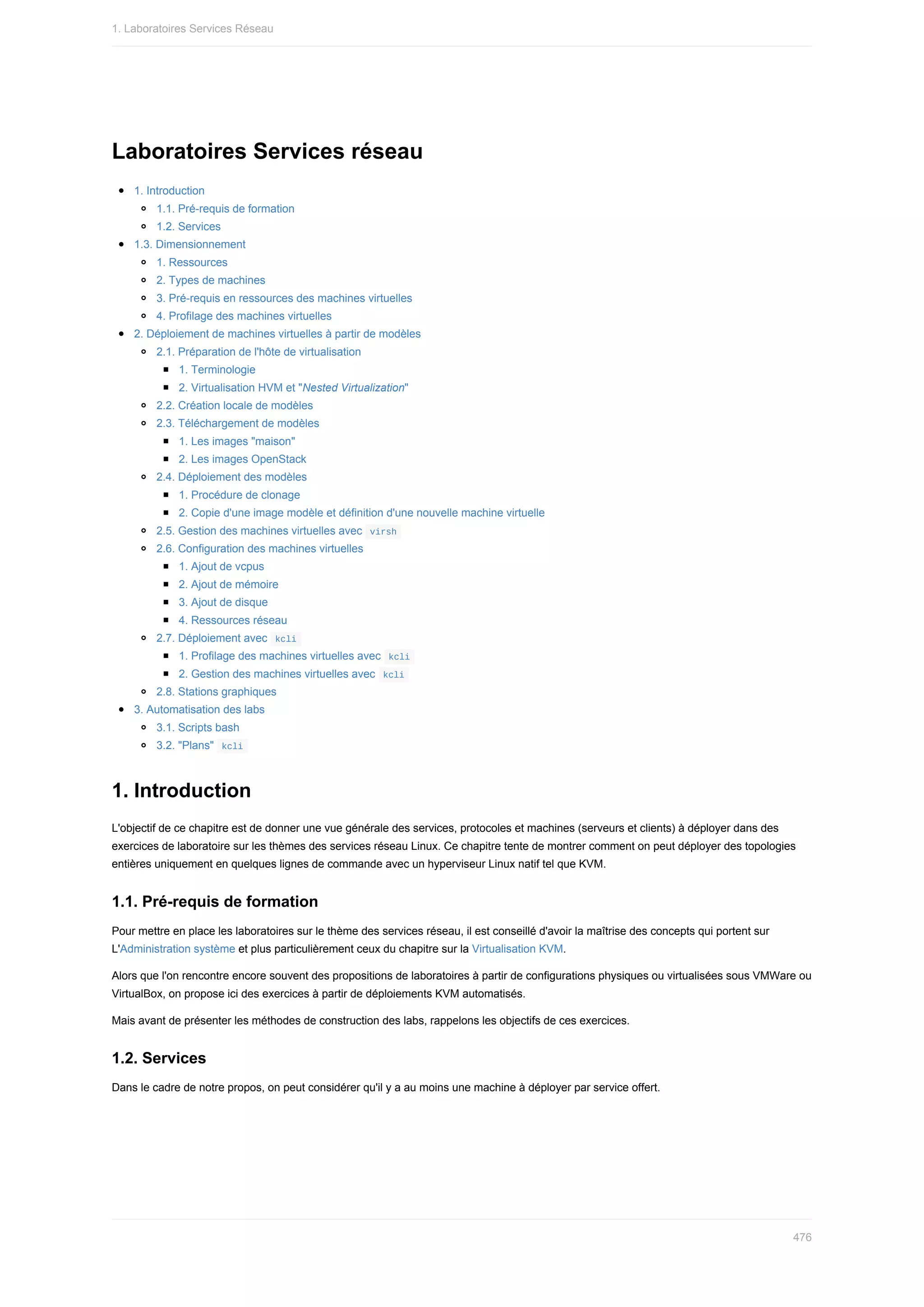 Laboratoires	Services	réseau
1.	Introduction
1.1.	Pré-requis	de	formation
1.2.	Services
1.3.	Dimensionnement
1.	Ressources
2.	Types	de	machines
3.	Pré-requis	en	ressources	des	machines	virtuelles
4.	Profilage	des	machines	virtuelles
2.	Déploiement	de	machines	virtuelles	à	partir	de	modèles
2.1.	Préparation	de	l'hôte	de	virtualisation
1.	Terminologie
2.	Virtualisation	HVM	et	"Nested	Virtualization"
2.2.	Création	locale	de	modèles
2.3.	Téléchargement	de	modèles
1.	Les	images	"maison"
2.	Les	images	OpenStack
2.4.	Déploiement	des	modèles
1.	Procédure	de	clonage
2.	Copie	d'une	image	modèle	et	définition	d'une	nouvelle	machine	virtuelle
2.5.	Gestion	des	machines	virtuelles	avec		
virsh	
2.6.	Configuration	des	machines	virtuelles
1.	Ajout	de	vcpus
2.	Ajout	de	mémoire
3.	Ajout	de	disque
4.	Ressources	réseau
2.7.	Déploiement	avec		
kcli	
1.	Profilage	des	machines	virtuelles	avec		
kcli	
2.	Gestion	des	machines	virtuelles	avec		
kcli	
2.8.	Stations	graphiques
3.	Automatisation	des	labs
3.1.	Scripts	bash
3.2.	"Plans"		
kcli	
1.	Introduction
L'objectif	de	ce	chapitre	est	de	donner	une	vue	générale	des	services,	protocoles	et	machines	(serveurs	et	clients)	à	déployer	dans	des
exercices	de	laboratoire	sur	les	thèmes	des	services	réseau	Linux.	Ce	chapitre	tente	de	montrer	comment	on	peut	déployer	des	topologies
entières	uniquement	en	quelques	lignes	de	commande	avec	un	hyperviseur	Linux	natif	tel	que	KVM.
1.1.	Pré-requis	de	formation
Pour	mettre	en	place	les	laboratoires	sur	le	thème	des	services	réseau,	il	est	conseillé	d'avoir	la	maîtrise	des	concepts	qui	portent	sur
L'Administration	système	et	plus	particulièrement	ceux	du	chapitre	sur	la	Virtualisation	KVM.
Alors	que	l'on	rencontre	encore	souvent	des	propositions	de	laboratoires	à	partir	de	configurations	physiques	ou	virtualisées	sous	VMWare	ou
VirtualBox,	on	propose	ici	des	exercices	à	partir	de	déploiements	KVM	automatisés.
Mais	avant	de	présenter	les	méthodes	de	construction	des	labs,	rappelons	les	objectifs	de	ces	exercices.
1.2.	Services
Dans	le	cadre	de	notre	propos,	on	peut	considérer	qu'il	y	a	au	moins	une	machine	à	déployer	par	service	offert.
1.	Laboratoires	Services	Réseau
476
 