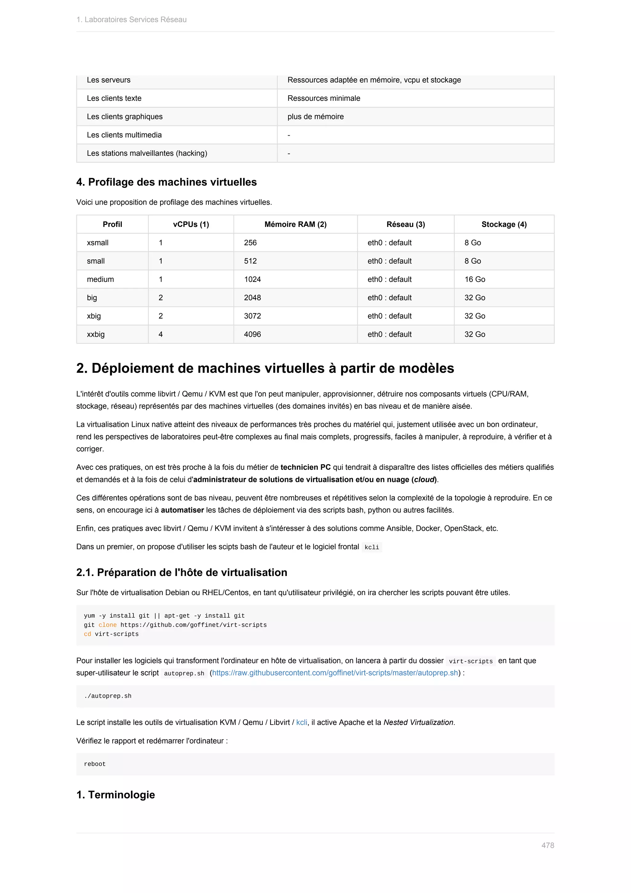 Les	serveurs Ressources	adaptée	en	mémoire,	vcpu	et	stockage
Les	clients	texte Ressources	minimale
Les	clients	graphiques plus	de	mémoire
Les	clients	multimedia -
Les	stations	malveillantes	(hacking) -
4.	Profilage	des	machines	virtuelles
Voici	une	proposition	de	profilage	des	machines	virtuelles.
Profil vCPUs	(1) Mémoire	RAM	(2) Réseau	(3) Stockage	(4)
xsmall 1 256 eth0	:	default 8	Go
small 1 512 eth0	:	default 8	Go
medium 1 1024 eth0	:	default 16	Go
big 2 2048 eth0	:	default 32	Go
xbig 2 3072 eth0	:	default 32	Go
xxbig 4 4096 eth0	:	default 32	Go
2.	Déploiement	de	machines	virtuelles	à	partir	de	modèles
L'intérêt	d'outils	comme	libvirt	/	Qemu	/	KVM	est	que	l'on	peut	manipuler,	approvisionner,	détruire	nos	composants	virtuels	(CPU/RAM,
stockage,	réseau)	représentés	par	des	machines	virtuelles	(des	domaines	invités)	en	bas	niveau	et	de	manière	aisée.
La	virtualisation	Linux	native	atteint	des	niveaux	de	performances	très	proches	du	matériel	qui,	justement	utilisée	avec	un	bon	ordinateur,
rend	les	perspectives	de	laboratoires	peut-être	complexes	au	final	mais	complets,	progressifs,	faciles	à	manipuler,	à	reproduire,	à	vérifier	et	à
corriger.
Avec	ces	pratiques,	on	est	très	proche	à	la	fois	du	métier	de	technicien	PC	qui	tendrait	à	disparaître	des	listes	officielles	des	métiers	qualifiés
et	demandés	et	à	la	fois	de	celui	d'administrateur	de	solutions	de	virtualisation	et/ou	en	nuage	(cloud).
Ces	différentes	opérations	sont	de	bas	niveau,	peuvent	être	nombreuses	et	répétitives	selon	la	complexité	de	la	topologie	à	reproduire.	En	ce
sens,	on	encourage	ici	à	automatiser	les	tâches	de	déploiement	via	des	scripts	bash,	python	ou	autres	facilités.
Enfin,	ces	pratiques	avec	libvirt	/	Qemu	/	KVM	invitent	à	s'intéresser	à	des	solutions	comme	Ansible,	Docker,	OpenStack,	etc.
Dans	un	premier,	on	propose	d'utiliser	les	scipts	bash	de	l'auteur	et	le	logiciel	frontal		
kcli	
2.1.	Préparation	de	l'hôte	de	virtualisation
Sur	l'hôte	de	virtualisation	Debian	ou	RHEL/Centos,	en	tant	qu'utilisateur	privilégié,	on	ira	chercher	les	scripts	pouvant	être	utiles.
yum	-y	install	git	||	apt-get	-y	install	git
git	clone	https://github.com/goffinet/virt-scripts
cd	virt-scripts
Pour	installer	les	logiciels	qui	transforment	l'ordinateur	en	hôte	de	virtualisation,	on	lancera	à	partir	du	dossier		
virt-scripts		en	tant	que
super-utilisateur	le	script		
autoprep.sh		(https://raw.githubusercontent.com/goffinet/virt-scripts/master/autoprep.sh)	:
./autoprep.sh
Le	script	installe	les	outils	de	virtualisation	KVM	/	Qemu	/	Libvirt	/	kcli,	il	active	Apache	et	la	Nested	Virtualization.
Vérifiez	le	rapport	et	redémarrer	l'ordinateur	:
reboot
1.	Terminologie
1.	Laboratoires	Services	Réseau
478
 