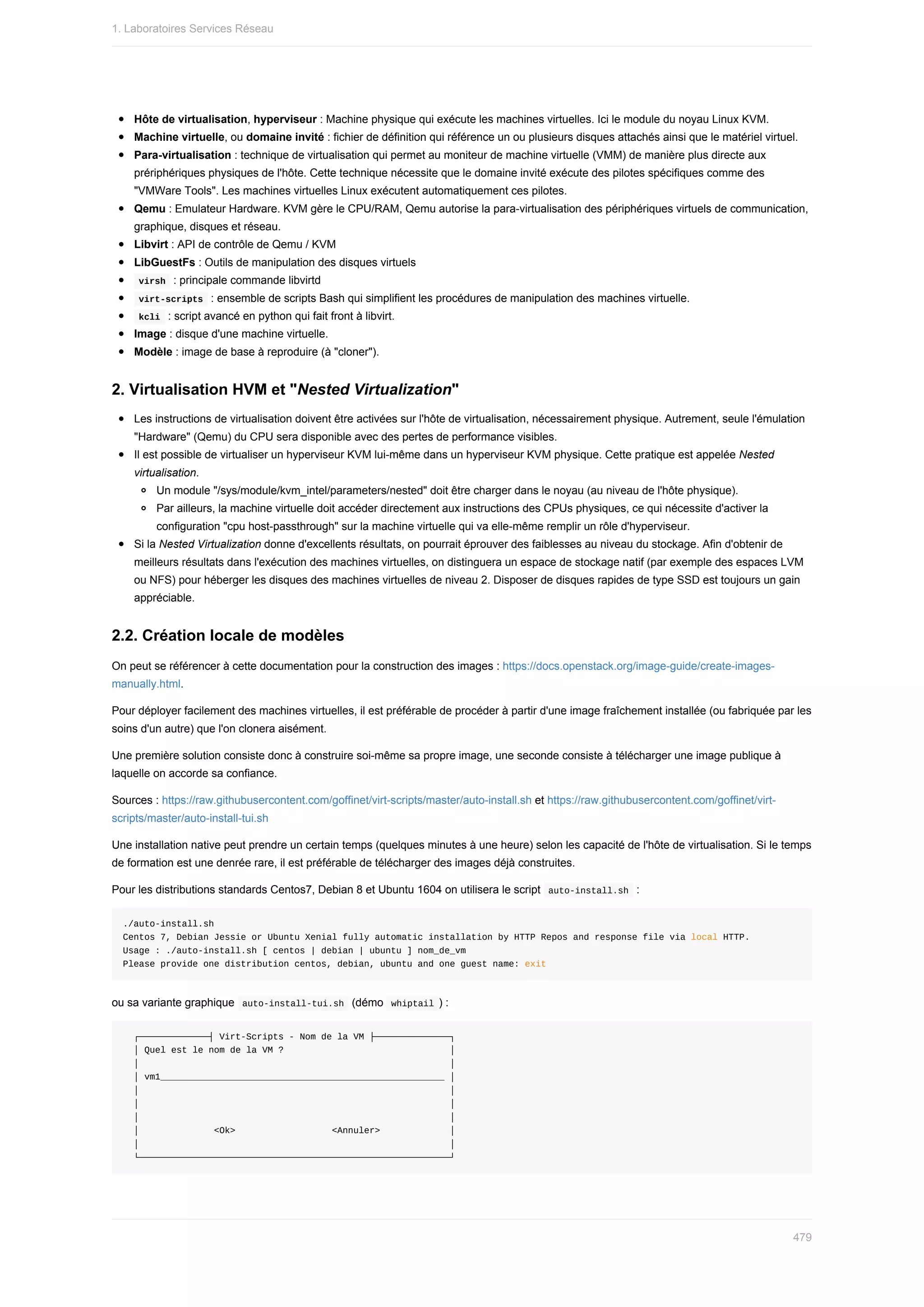 Hôte	de	virtualisation,	hyperviseur	:	Machine	physique	qui	exécute	les	machines	virtuelles.	Ici	le	module	du	noyau	Linux	KVM.
Machine	virtuelle,	ou	domaine	invité	:	fichier	de	définition	qui	référence	un	ou	plusieurs	disques	attachés	ainsi	que	le	matériel	virtuel.
Para-virtualisation	:	technique	de	virtualisation	qui	permet	au	moniteur	de	machine	virtuelle	(VMM)	de	manière	plus	directe	aux
prériphériques	physiques	de	l'hôte.	Cette	technique	nécessite	que	le	domaine	invité	exécute	des	pilotes	spécifiques	comme	des
"VMWare	Tools".	Les	machines	virtuelles	Linux	exécutent	automatiquement	ces	pilotes.
Qemu	:	Emulateur	Hardware.	KVM	gère	le	CPU/RAM,	Qemu	autorise	la	para-virtualisation	des	périphériques	virtuels	de	communication,
graphique,	disques	et	réseau.
Libvirt	:	API	de	contrôle	de	Qemu	/	KVM
LibGuestFs	:	Outils	de	manipulation	des	disques	virtuels
	
virsh		:	principale	commande	libvirtd
	
virt-scripts		:	ensemble	de	scripts	Bash	qui	simplifient	les	procédures	de	manipulation	des	machines	virtuelle.
	
kcli		:	script	avancé	en	python	qui	fait	front	à	libvirt.
Image	:	disque	d'une	machine	virtuelle.
Modèle	:	image	de	base	à	reproduire	(à	"cloner").
2.	Virtualisation	HVM	et	"Nested	Virtualization"
Les	instructions	de	virtualisation	doivent	être	activées	sur	l'hôte	de	virtualisation,	nécessairement	physique.	Autrement,	seule	l'émulation
"Hardware"	(Qemu)	du	CPU	sera	disponible	avec	des	pertes	de	performance	visibles.
Il	est	possible	de	virtualiser	un	hyperviseur	KVM	lui-même	dans	un	hyperviseur	KVM	physique.	Cette	pratique	est	appelée	Nested
virtualisation.
Un	module	"/sys/module/kvm_intel/parameters/nested"	doit	être	charger	dans	le	noyau	(au	niveau	de	l'hôte	physique).
Par	ailleurs,	la	machine	virtuelle	doit	accéder	directement	aux	instructions	des	CPUs	physiques,	ce	qui	nécessite	d'activer	la
configuration	"cpu	host-passthrough"	sur	la	machine	virtuelle	qui	va	elle-même	remplir	un	rôle	d'hyperviseur.
Si	la	Nested	Virtualization	donne	d'excellents	résultats,	on	pourrait	éprouver	des	faiblesses	au	niveau	du	stockage.	Afin	d'obtenir	de
meilleurs	résultats	dans	l'exécution	des	machines	virtuelles,	on	distinguera	un	espace	de	stockage	natif	(par	exemple	des	espaces	LVM
ou	NFS)	pour	héberger	les	disques	des	machines	virtuelles	de	niveau	2.	Disposer	de	disques	rapides	de	type	SSD	est	toujours	un	gain
appréciable.
2.2.	Création	locale	de	modèles
On	peut	se	référencer	à	cette	documentation	pour	la	construction	des	images	:	https://docs.openstack.org/image-guide/create-images-
manually.html.
Pour	déployer	facilement	des	machines	virtuelles,	il	est	préférable	de	procéder	à	partir	d'une	image	fraîchement	installée	(ou	fabriquée	par	les
soins	d'un	autre)	que	l'on	clonera	aisément.
Une	première	solution	consiste	donc	à	construire	soi-même	sa	propre	image,	une	seconde	consiste	à	télécharger	une	image	publique	à
laquelle	on	accorde	sa	confiance.
Sources	:	https://raw.githubusercontent.com/goffinet/virt-scripts/master/auto-install.sh	et	https://raw.githubusercontent.com/goffinet/virt-
scripts/master/auto-install-tui.sh
Une	installation	native	peut	prendre	un	certain	temps	(quelques	minutes	à	une	heure)	selon	les	capacité	de	l'hôte	de	virtualisation.	Si	le	temps
de	formation	est	une	denrée	rare,	il	est	préférable	de	télécharger	des	images	déjà	construites.
Pour	les	distributions	standards	Centos7,	Debian	8	et	Ubuntu	1604	on	utilisera	le	script		
auto-install.sh		:
./auto-install.sh
Centos	7,	Debian	Jessie	or	Ubuntu	Xenial	fully	automatic	installation	by	HTTP	Repos	and	response	file	via	local	HTTP.
Usage	:	./auto-install.sh	[	centos	|	debian	|	ubuntu	]	nom_de_vm
Please	provide	one	distribution	centos,	debian,	ubuntu	and	one	guest	name:	exit
ou	sa	variante	graphique		
auto-install-tui.sh		(démo		
whiptail	)	:
		┌─────────────┤	Virt-Scripts	-	Nom	de	la	VM	├──────────────┐
		│	Quel	est	le	nom	de	la	VM	?																															│
		│																																																										│
		│	vm1_____________________________________________________	│
		│																																																										│
		│																																																										│
		│																																																										│
		│														<Ok>																		<Annuler>													│
		│																																																										│
		└──────────────────────────────────────────────────────────┘
1.	Laboratoires	Services	Réseau
479
 