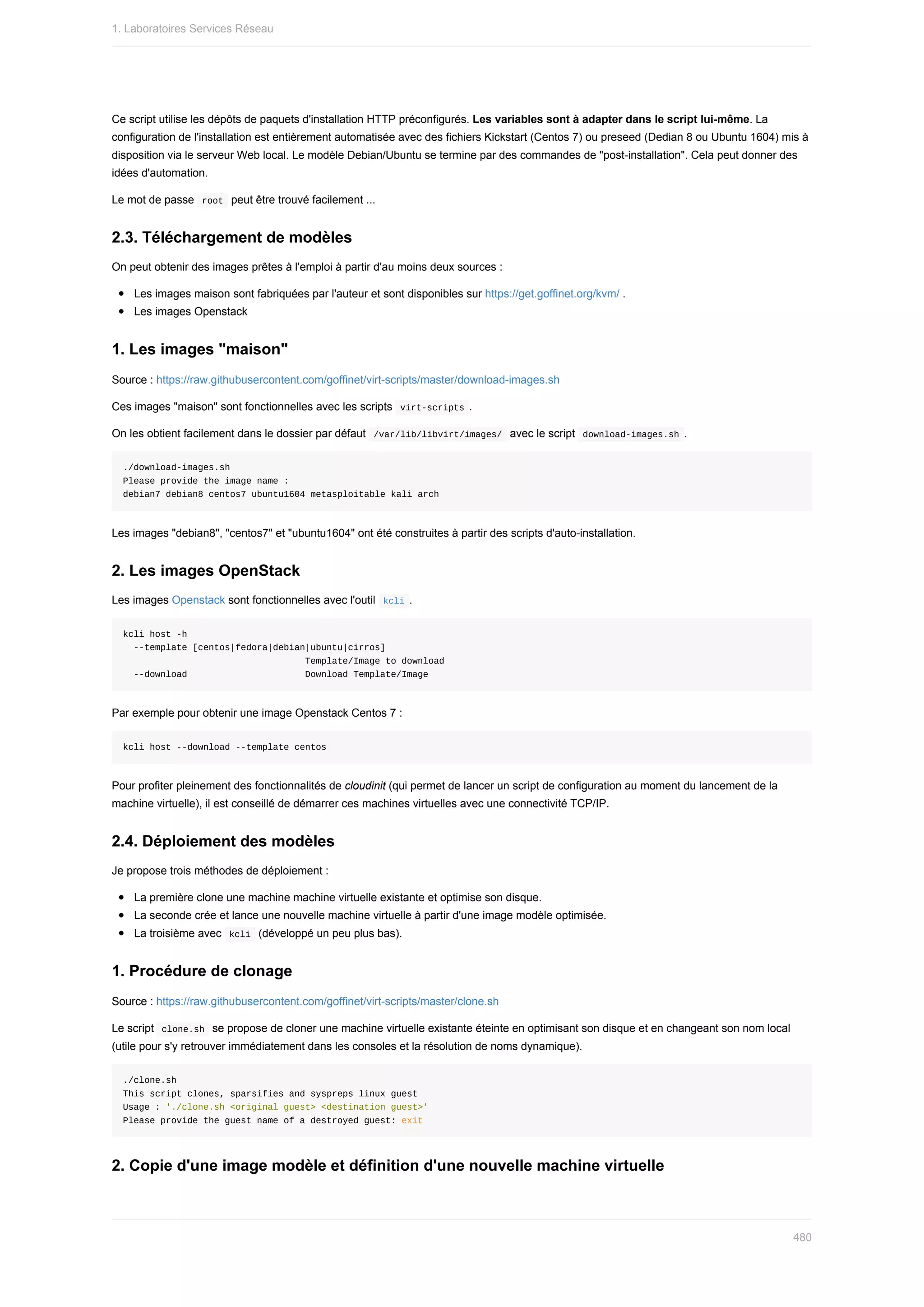 Ce	script	utilise	les	dépôts	de	paquets	d'installation	HTTP	préconfigurés.	Les	variables	sont	à	adapter	dans	le	script	lui-même.	La
configuration	de	l'installation	est	entièrement	automatisée	avec	des	fichiers	Kickstart	(Centos	7)	ou	preseed	(Dedian	8	ou	Ubuntu	1604)	mis	à
disposition	via	le	serveur	Web	local.	Le	modèle	Debian/Ubuntu	se	termine	par	des	commandes	de	"post-installation".	Cela	peut	donner	des
idées	d'automation.
Le	mot	de	passe		
root		peut	être	trouvé	facilement	...
2.3.	Téléchargement	de	modèles
On	peut	obtenir	des	images	prêtes	à	l'emploi	à	partir	d'au	moins	deux	sources	:
Les	images	maison	sont	fabriquées	par	l'auteur	et	sont	disponibles	sur	https://get.goffinet.org/kvm/	.
Les	images	Openstack
1.	Les	images	"maison"
Source	:	https://raw.githubusercontent.com/goffinet/virt-scripts/master/download-images.sh
Ces	images	"maison"	sont	fonctionnelles	avec	les	scripts		
virt-scripts	.
On	les	obtient	facilement	dans	le	dossier	par	défaut		
/var/lib/libvirt/images/		avec	le	script		
download-images.sh	.
./download-images.sh
Please	provide	the	image	name	:
debian7	debian8	centos7	ubuntu1604	metasploitable	kali	arch
Les	images	"debian8",	"centos7"	et	"ubuntu1604"	ont	été	construites	à	partir	des	scripts	d'auto-installation.
2.	Les	images	OpenStack
Les	images	Openstack	sont	fonctionnelles	avec	l'outil		
kcli	.
kcli	host	-h
		--template	[centos|fedora|debian|ubuntu|cirros]
																																		Template/Image	to	download
		--download																						Download	Template/Image
Par	exemple	pour	obtenir	une	image	Openstack	Centos	7	:
kcli	host	--download	--template	centos
Pour	profiter	pleinement	des	fonctionnalités	de	cloudinit	(qui	permet	de	lancer	un	script	de	configuration	au	moment	du	lancement	de	la
machine	virtuelle),	il	est	conseillé	de	démarrer	ces	machines	virtuelles	avec	une	connectivité	TCP/IP.
2.4.	Déploiement	des	modèles
Je	propose	trois	méthodes	de	déploiement	:
La	première	clone	une	machine	machine	virtuelle	existante	et	optimise	son	disque.
La	seconde	crée	et	lance	une	nouvelle	machine	virtuelle	à	partir	d'une	image	modèle	optimisée.
La	troisième	avec		
kcli		(développé	un	peu	plus	bas).
1.	Procédure	de	clonage
Source	:	https://raw.githubusercontent.com/goffinet/virt-scripts/master/clone.sh
Le	script		
clone.sh		se	propose	de	cloner	une	machine	virtuelle	existante	éteinte	en	optimisant	son	disque	et	en	changeant	son	nom	local
(utile	pour	s'y	retrouver	immédiatement	dans	les	consoles	et	la	résolution	de	noms	dynamique).
./clone.sh
This	script	clones,	sparsifies	and	syspreps	linux	guest
Usage	:	'./clone.sh	<original	guest>	<destination	guest>'
Please	provide	the	guest	name	of	a	destroyed	guest:	exit
2.	Copie	d'une	image	modèle	et	définition	d'une	nouvelle	machine	virtuelle
1.	Laboratoires	Services	Réseau
480
 