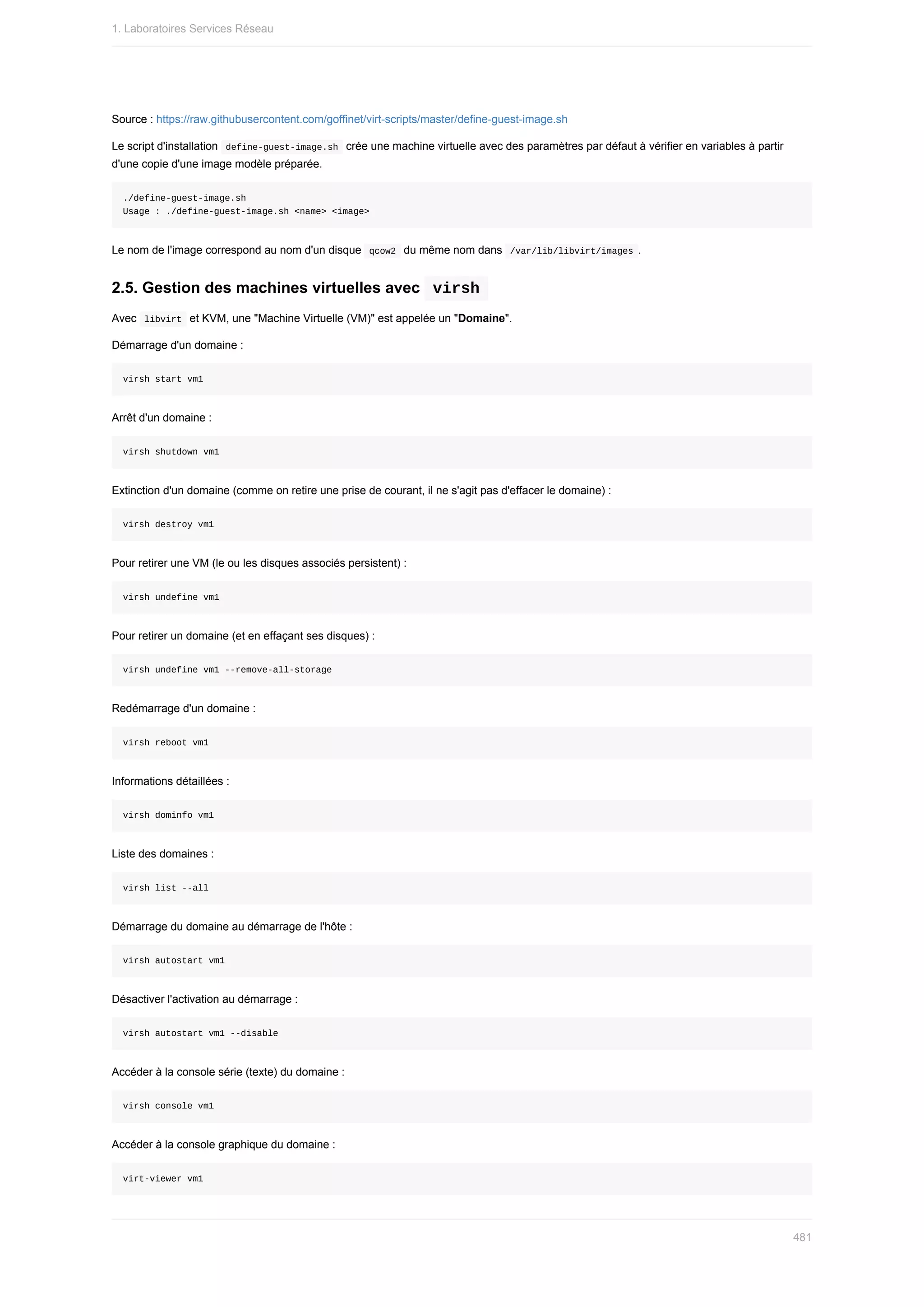 Source	:	https://raw.githubusercontent.com/goffinet/virt-scripts/master/define-guest-image.sh
Le	script	d'installation		
define-guest-image.sh		crée	une	machine	virtuelle	avec	des	paramètres	par	défaut	à	vérifier	en	variables	à	partir
d'une	copie	d'une	image	modèle	préparée.
./define-guest-image.sh
Usage	:	./define-guest-image.sh	<name>	<image>
Le	nom	de	l'image	correspond	au	nom	d'un	disque		
qcow2		du	même	nom	dans		
/var/lib/libvirt/images	.
2.5.	Gestion	des	machines	virtuelles	avec		
virsh	
Avec		
libvirt		et	KVM,	une	"Machine	Virtuelle	(VM)"	est	appelée	un	"Domaine".
Démarrage	d'un	domaine	:
virsh	start	vm1
Arrêt	d'un	domaine	:
virsh	shutdown	vm1
Extinction	d'un	domaine	(comme	on	retire	une	prise	de	courant,	il	ne	s'agit	pas	d'effacer	le	domaine)	:
virsh	destroy	vm1
Pour	retirer	une	VM	(le	ou	les	disques	associés	persistent)	:
virsh	undefine	vm1
Pour	retirer	un	domaine	(et	en	effaçant	ses	disques)	:
virsh	undefine	vm1	--remove-all-storage
Redémarrage	d'un	domaine	:
virsh	reboot	vm1
Informations	détaillées	:
virsh	dominfo	vm1
Liste	des	domaines	:
virsh	list	--all
Démarrage	du	domaine	au	démarrage	de	l'hôte	:
virsh	autostart	vm1
Désactiver	l'activation	au	démarrage	:
virsh	autostart	vm1	--disable
Accéder	à	la	console	série	(texte)	du	domaine	:
virsh	console	vm1
Accéder	à	la	console	graphique	du	domaine	:
virt-viewer	vm1
1.	Laboratoires	Services	Réseau
481
 