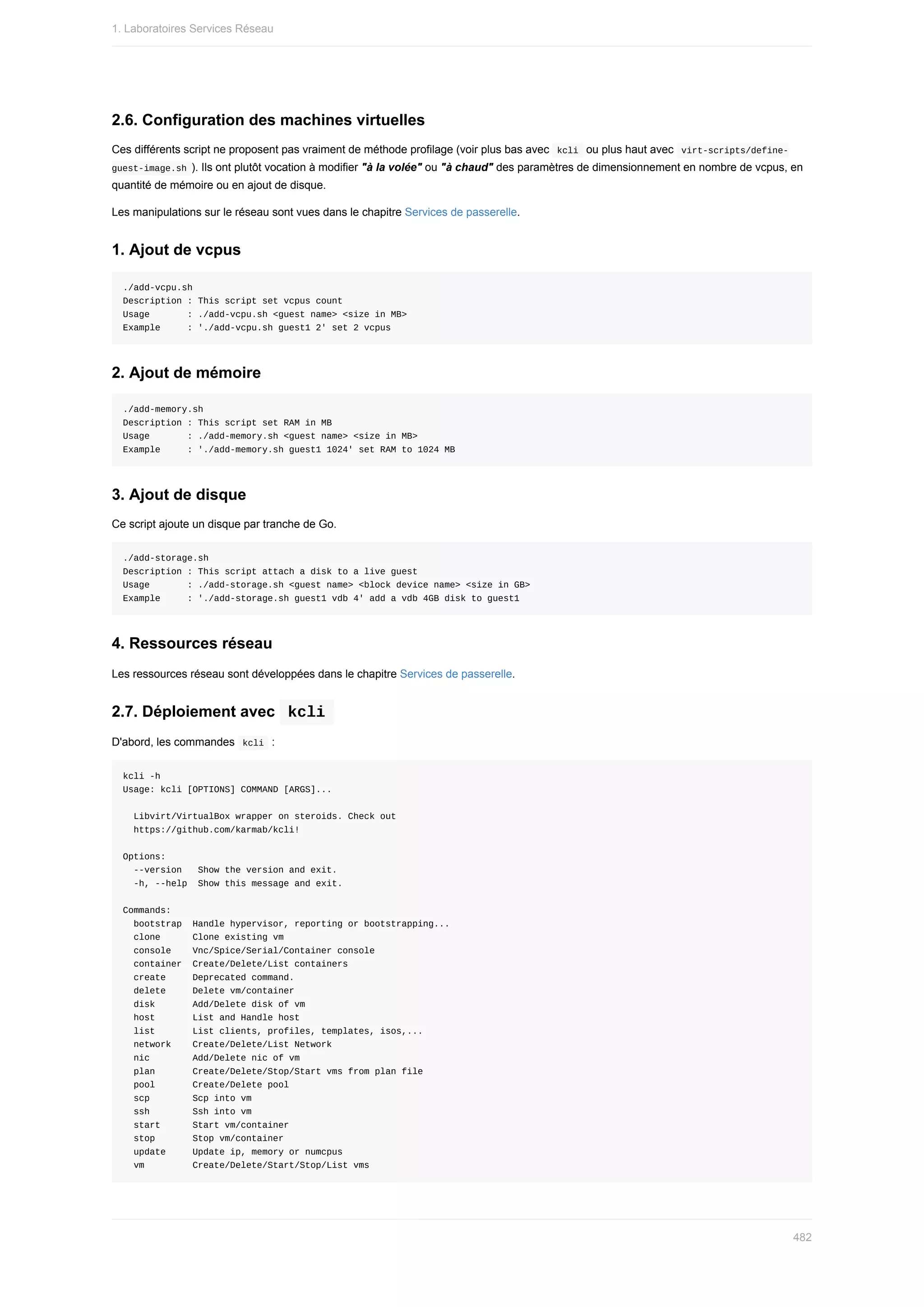 2.6.	Configuration	des	machines	virtuelles
Ces	différents	script	ne	proposent	pas	vraiment	de	méthode	profilage	(voir	plus	bas	avec		
kcli		ou	plus	haut	avec		
virt-scripts/define-
guest-image.sh	).	Ils	ont	plutôt	vocation	à	modifier	"à	la	volée"	ou	"à	chaud"	des	paramètres	de	dimensionnement	en	nombre	de	vcpus,	en
quantité	de	mémoire	ou	en	ajout	de	disque.
Les	manipulations	sur	le	réseau	sont	vues	dans	le	chapitre	Services	de	passerelle.
1.	Ajout	de	vcpus
./add-vcpu.sh
Description	:	This	script	set	vcpus	count
Usage							:	./add-vcpu.sh	<guest	name>	<size	in	MB>
Example					:	'./add-vcpu.sh	guest1	2'	set	2	vcpus
2.	Ajout	de	mémoire
./add-memory.sh
Description	:	This	script	set	RAM	in	MB
Usage							:	./add-memory.sh	<guest	name>	<size	in	MB>
Example					:	'./add-memory.sh	guest1	1024'	set	RAM	to	1024	MB
3.	Ajout	de	disque
Ce	script	ajoute	un	disque	par	tranche	de	Go.
./add-storage.sh
Description	:	This	script	attach	a	disk	to	a	live	guest
Usage							:	./add-storage.sh	<guest	name>	<block	device	name>	<size	in	GB>
Example					:	'./add-storage.sh	guest1	vdb	4'	add	a	vdb	4GB	disk	to	guest1
4.	Ressources	réseau
Les	ressources	réseau	sont	développées	dans	le	chapitre	Services	de	passerelle.
2.7.	Déploiement	avec		
kcli	
D'abord,	les	commandes		
kcli		:
kcli	-h
Usage:	kcli	[OPTIONS]	COMMAND	[ARGS]...
		Libvirt/VirtualBox	wrapper	on	steroids.	Check	out
		https://github.com/karmab/kcli!
Options:
		--version			Show	the	version	and	exit.
		-h,	--help		Show	this	message	and	exit.
Commands:
		bootstrap		Handle	hypervisor,	reporting	or	bootstrapping...
		clone						Clone	existing	vm
		console				Vnc/Spice/Serial/Container	console
		container		Create/Delete/List	containers
		create					Deprecated	command.
		delete					Delete	vm/container
		disk							Add/Delete	disk	of	vm
		host							List	and	Handle	host
		list							List	clients,	profiles,	templates,	isos,...
		network				Create/Delete/List	Network
		nic								Add/Delete	nic	of	vm
		plan							Create/Delete/Stop/Start	vms	from	plan	file
		pool							Create/Delete	pool
		scp								Scp	into	vm
		ssh								Ssh	into	vm
		start						Start	vm/container
		stop							Stop	vm/container
		update					Update	ip,	memory	or	numcpus
		vm									Create/Delete/Start/Stop/List	vms
1.	Laboratoires	Services	Réseau
482
 