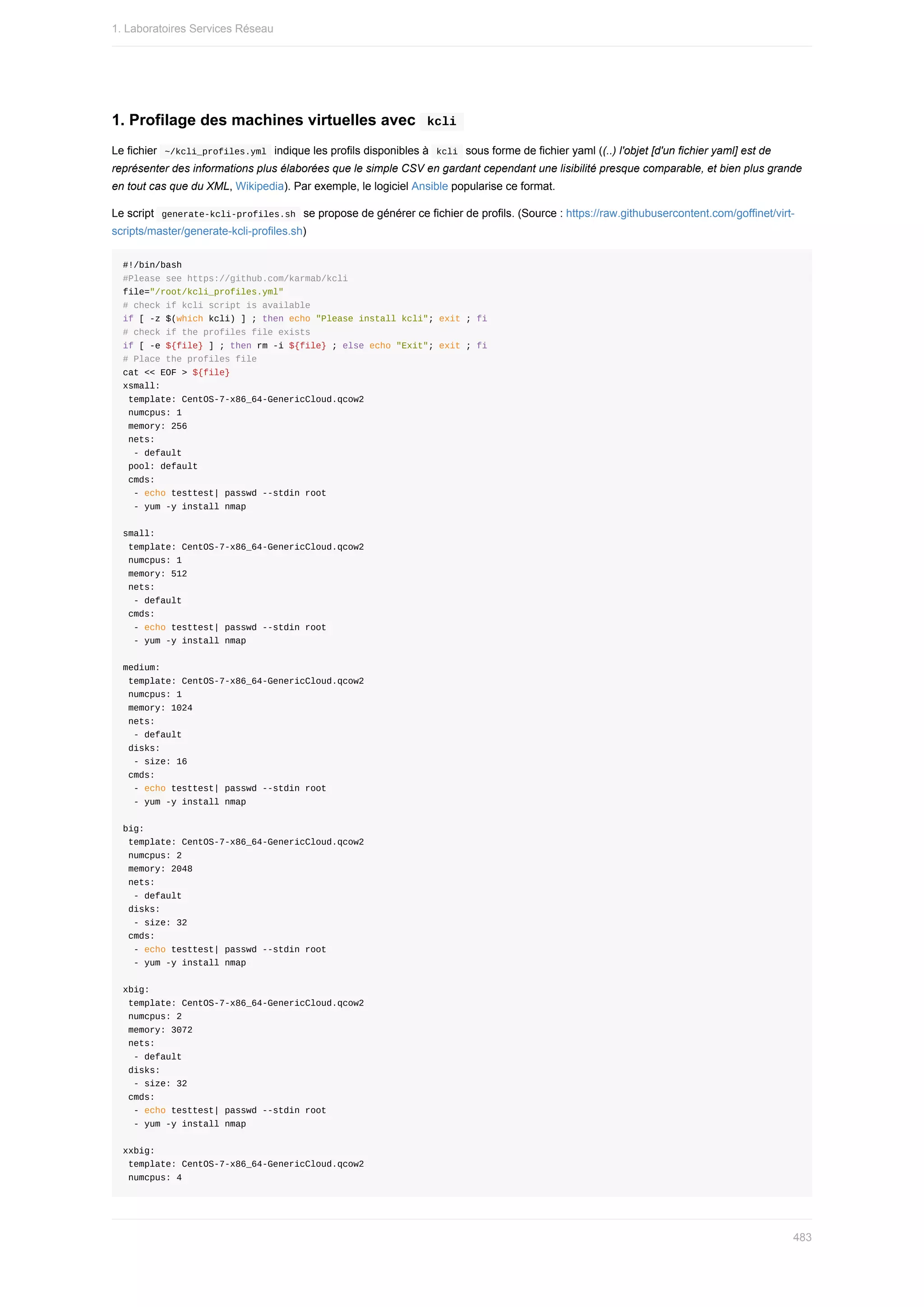 1.	Profilage	des	machines	virtuelles	avec		
kcli	
Le	fichier		
~/kcli_profiles.yml		indique	les	profils	disponibles	à		
kcli		sous	forme	de	fichier	yaml	((..)	l'objet	[d'un	fichier	yaml]	est	de
représenter	des	informations	plus	élaborées	que	le	simple	CSV	en	gardant	cependant	une	lisibilité	presque	comparable,	et	bien	plus	grande
en	tout	cas	que	du	XML,	Wikipedia).	Par	exemple,	le	logiciel	Ansible	popularise	ce	format.
Le	script		
generate-kcli-profiles.sh		se	propose	de	générer	ce	fichier	de	profils.	(Source	:	https://raw.githubusercontent.com/goffinet/virt-
scripts/master/generate-kcli-profiles.sh)
#!/bin/bash
#Please	see	https://github.com/karmab/kcli
file="/root/kcli_profiles.yml"
#	check	if	kcli	script	is	available
if	[	-z	$(which	kcli)	]	;	then	echo	"Please	install	kcli";	exit	;	fi
#	check	if	the	profiles	file	exists
if	[	-e	${file}	]	;	then	rm	-i	${file}	;	else	echo	"Exit";	exit	;	fi
#	Place	the	profiles	file
cat	<<	EOF	>	${file}
xsmall:
	template:	CentOS-7-x86_64-GenericCloud.qcow2
	numcpus:	1
	memory:	256
	nets:
		-	default
	pool:	default
	cmds:
		-	echo	testtest|	passwd	--stdin	root
		-	yum	-y	install	nmap
small:
	template:	CentOS-7-x86_64-GenericCloud.qcow2
	numcpus:	1
	memory:	512
	nets:
		-	default
	cmds:
		-	echo	testtest|	passwd	--stdin	root
		-	yum	-y	install	nmap
medium:
	template:	CentOS-7-x86_64-GenericCloud.qcow2
	numcpus:	1
	memory:	1024
	nets:
		-	default
	disks:
		-	size:	16
	cmds:
		-	echo	testtest|	passwd	--stdin	root
		-	yum	-y	install	nmap
big:
	template:	CentOS-7-x86_64-GenericCloud.qcow2
	numcpus:	2
	memory:	2048
	nets:
		-	default
	disks:
		-	size:	32
	cmds:
		-	echo	testtest|	passwd	--stdin	root
		-	yum	-y	install	nmap
xbig:
	template:	CentOS-7-x86_64-GenericCloud.qcow2
	numcpus:	2
	memory:	3072
	nets:
		-	default
	disks:
		-	size:	32
	cmds:
		-	echo	testtest|	passwd	--stdin	root
		-	yum	-y	install	nmap
xxbig:
	template:	CentOS-7-x86_64-GenericCloud.qcow2
	numcpus:	4
1.	Laboratoires	Services	Réseau
483
 