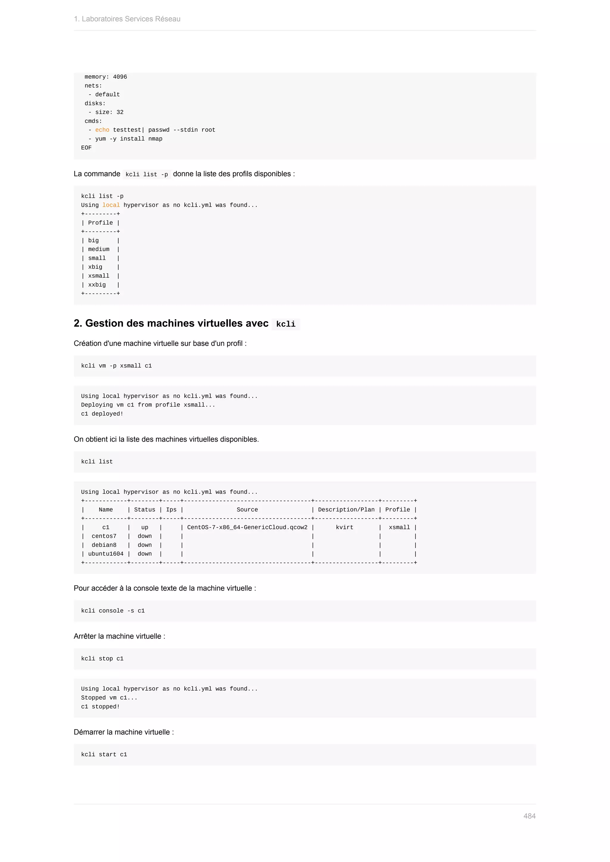 memory:	4096
	nets:
		-	default
	disks:
		-	size:	32
	cmds:
		-	echo	testtest|	passwd	--stdin	root
		-	yum	-y	install	nmap
EOF
La	commande		
kcli	list	-p		donne	la	liste	des	profils	disponibles	:
kcli	list	-p
Using	local	hypervisor	as	no	kcli.yml	was	found...
+---------+
|	Profile	|
+---------+
|	big					|
|	medium		|
|	small			|
|	xbig				|
|	xsmall		|
|	xxbig			|
+---------+
2.	Gestion	des	machines	virtuelles	avec		
kcli	
Création	d'une	machine	virtuelle	sur	base	d'un	profil	:
kcli	vm	-p	xsmall	c1
Using	local	hypervisor	as	no	kcli.yml	was	found...
Deploying	vm	c1	from	profile	xsmall...
c1	deployed!
On	obtient	ici	la	liste	des	machines	virtuelles	disponibles.
kcli	list
Using	local	hypervisor	as	no	kcli.yml	was	found...
+------------+--------+-----+------------------------------------+------------------+---------+
|				Name				|	Status	|	Ips	|															Source															|	Description/Plan	|	Profile	|
+------------+--------+-----+------------------------------------+------------------+---------+
|					c1					|			up			|					|	CentOS-7-x86_64-GenericCloud.qcow2	|						kvirt							|		xsmall	|
|		centos7			|		down		|					|																																				|																		|									|
|		debian8			|		down		|					|																																				|																		|									|
|	ubuntu1604	|		down		|					|																																				|																		|									|
+------------+--------+-----+------------------------------------+------------------+---------+
Pour	accéder	à	la	console	texte	de	la	machine	virtuelle	:
kcli	console	-s	c1
Arrêter	la	machine	virtuelle	:
kcli	stop	c1
Using	local	hypervisor	as	no	kcli.yml	was	found...
Stopped	vm	c1...
c1	stopped!
Démarrer	la	machine	virtuelle	:
kcli	start	c1
1.	Laboratoires	Services	Réseau
484
 