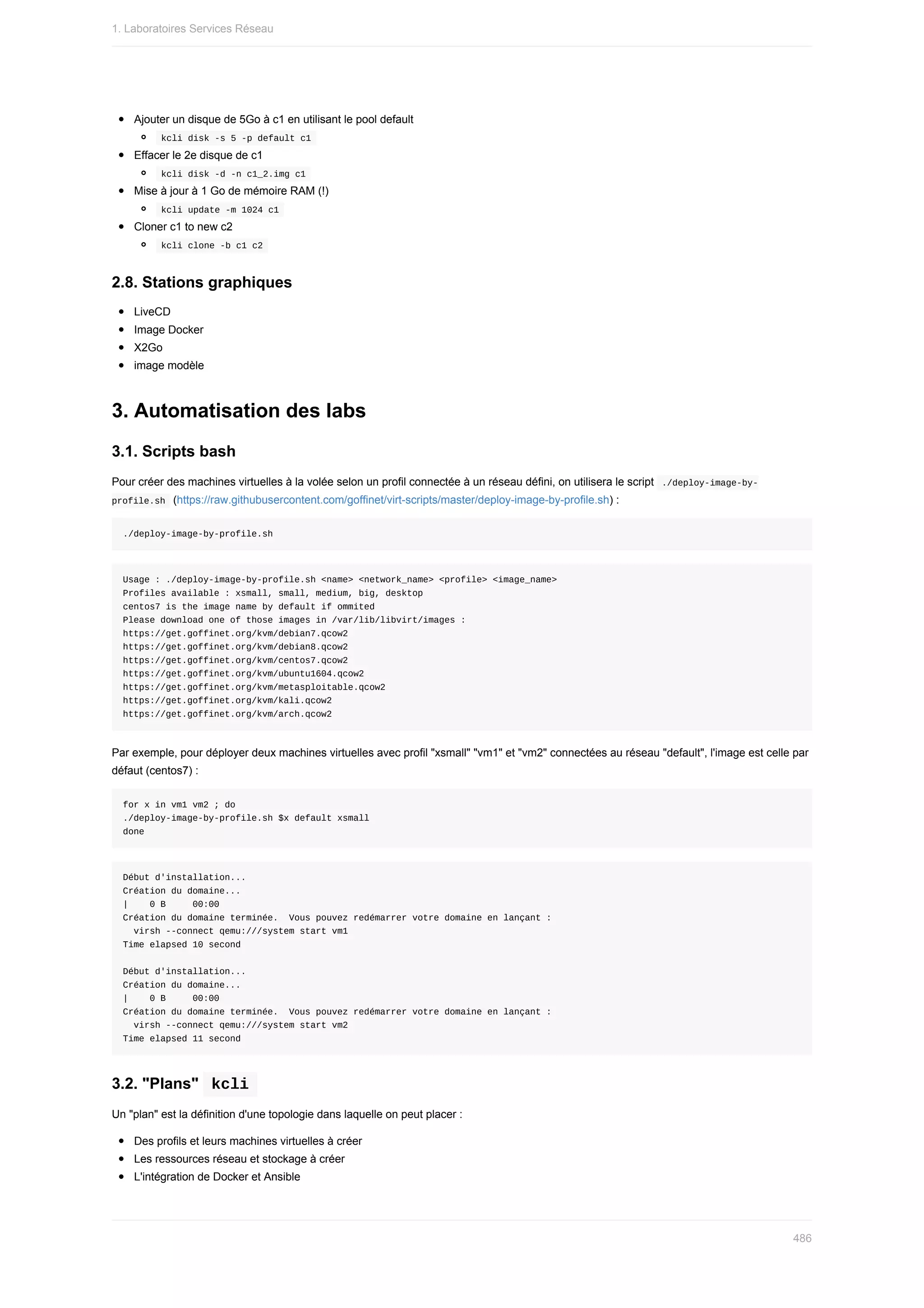 Ajouter	un	disque	de	5Go	à	c1	en	utilisant	le	pool	default
	
kcli	disk	-s	5	-p	default	c1	
Effacer	le	2e	disque	de	c1
	
kcli	disk	-d	-n	c1_2.img	c1	
Mise	à	jour	à	1	Go	de	mémoire	RAM	(!)
	
kcli	update	-m	1024	c1	
Cloner	c1	to	new	c2
	
kcli	clone	-b	c1	c2	
2.8.	Stations	graphiques
LiveCD
Image	Docker
X2Go
image	modèle
3.	Automatisation	des	labs
3.1.	Scripts	bash
Pour	créer	des	machines	virtuelles	à	la	volée	selon	un	profil	connectée	à	un	réseau	défini,	on	utilisera	le	script		
./deploy-image-by-
profile.sh		(https://raw.githubusercontent.com/goffinet/virt-scripts/master/deploy-image-by-profile.sh)	:
./deploy-image-by-profile.sh
Usage	:	./deploy-image-by-profile.sh	<name>	<network_name>	<profile>	<image_name>
Profiles	available	:	xsmall,	small,	medium,	big,	desktop
centos7	is	the	image	name	by	default	if	ommited
Please	download	one	of	those	images	in	/var/lib/libvirt/images	:
https://get.goffinet.org/kvm/debian7.qcow2
https://get.goffinet.org/kvm/debian8.qcow2
https://get.goffinet.org/kvm/centos7.qcow2
https://get.goffinet.org/kvm/ubuntu1604.qcow2
https://get.goffinet.org/kvm/metasploitable.qcow2
https://get.goffinet.org/kvm/kali.qcow2
https://get.goffinet.org/kvm/arch.qcow2
Par	exemple,	pour	déployer	deux	machines	virtuelles	avec	profil	"xsmall"	"vm1"	et	"vm2"	connectées	au	réseau	"default",	l'image	est	celle	par
défaut	(centos7)	:
for	x	in	vm1	vm2	;	do
./deploy-image-by-profile.sh	$x	default	xsmall
done
Début	d'installation...
Création	du	domaine...																																																																																																								
|				0	B					00:00
Création	du	domaine	terminée.		Vous	pouvez	redémarrer	votre	domaine	en	lançant	:
		virsh	--connect	qemu:///system	start	vm1
Time	elapsed	10	second
Début	d'installation...
Création	du	domaine...																																																																																																								
|				0	B					00:00
Création	du	domaine	terminée.		Vous	pouvez	redémarrer	votre	domaine	en	lançant	:
		virsh	--connect	qemu:///system	start	vm2
Time	elapsed	11	second
3.2.	"Plans"		
kcli	
Un	"plan"	est	la	définition	d'une	topologie	dans	laquelle	on	peut	placer	:
Des	profils	et	leurs	machines	virtuelles	à	créer
Les	ressources	réseau	et	stockage	à	créer
L'intégration	de	Docker	et	Ansible
1.	Laboratoires	Services	Réseau
486
 
