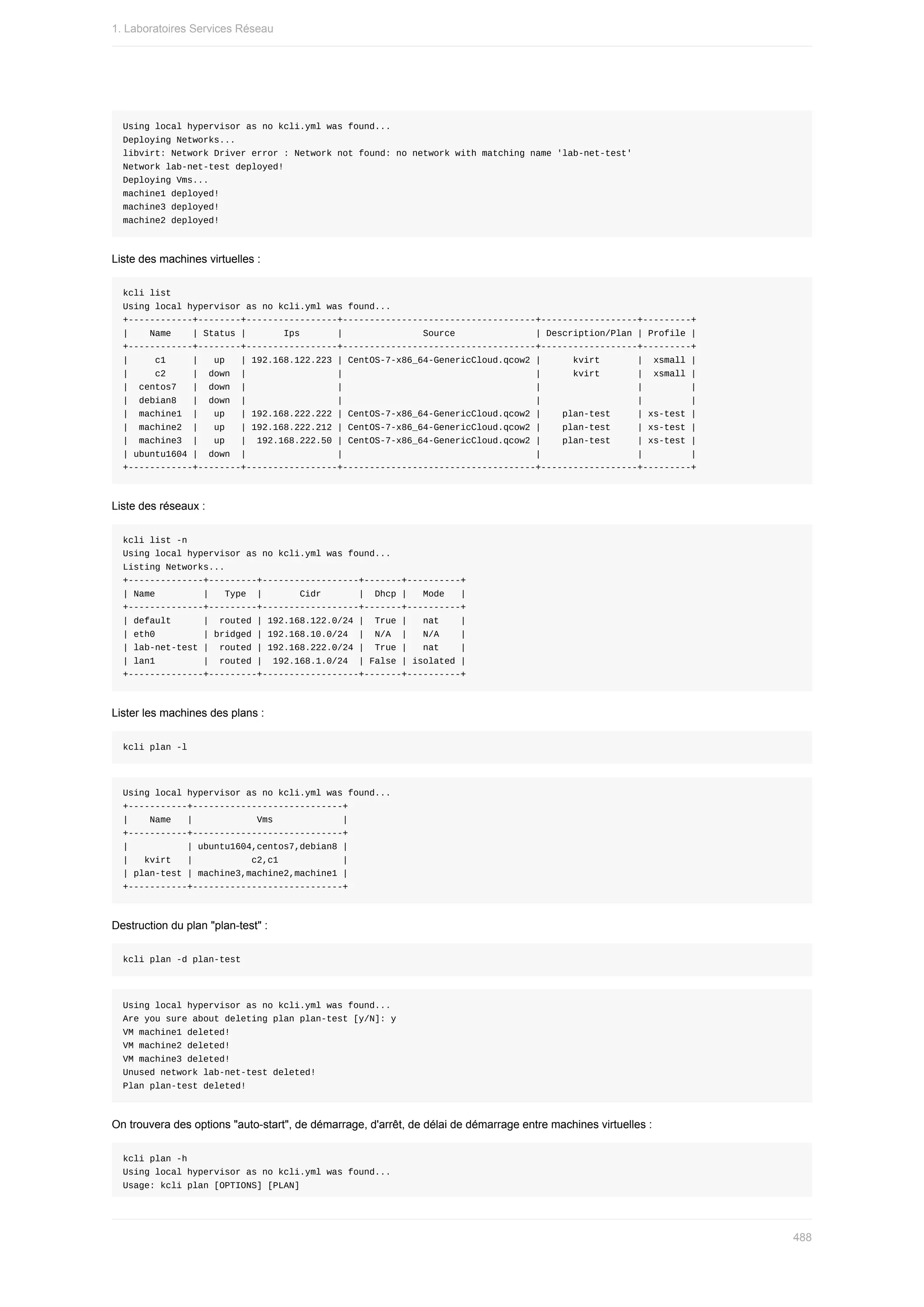 Using	local	hypervisor	as	no	kcli.yml	was	found...
Deploying	Networks...
libvirt:	Network	Driver	error	:	Network	not	found:	no	network	with	matching	name	'lab-net-test'
Network	lab-net-test	deployed!
Deploying	Vms...
machine1	deployed!
machine3	deployed!
machine2	deployed!
Liste	des	machines	virtuelles	:
kcli	list
Using	local	hypervisor	as	no	kcli.yml	was	found...
+------------+--------+-----------------+------------------------------------+------------------+---------+
|				Name				|	Status	|							Ips							|															Source															|	Description/Plan	|	Profile	|
+------------+--------+-----------------+------------------------------------+------------------+---------+
|					c1					|			up			|	192.168.122.223	|	CentOS-7-x86_64-GenericCloud.qcow2	|						kvirt							|		xsmall	|
|					c2					|		down		|																	|																																				|						kvirt							|		xsmall	|
|		centos7			|		down		|																	|																																				|																		|									|
|		debian8			|		down		|																	|																																				|																		|									|
|		machine1		|			up			|	192.168.222.222	|	CentOS-7-x86_64-GenericCloud.qcow2	|				plan-test					|	xs-test	|
|		machine2		|			up			|	192.168.222.212	|	CentOS-7-x86_64-GenericCloud.qcow2	|				plan-test					|	xs-test	|
|		machine3		|			up			|		192.168.222.50	|	CentOS-7-x86_64-GenericCloud.qcow2	|				plan-test					|	xs-test	|
|	ubuntu1604	|		down		|																	|																																				|																		|									|
+------------+--------+-----------------+------------------------------------+------------------+---------+
Liste	des	réseaux	:
kcli	list	-n
Using	local	hypervisor	as	no	kcli.yml	was	found...
Listing	Networks...
+--------------+---------+------------------+-------+----------+
|	Name									|			Type		|							Cidr							|		Dhcp	|			Mode			|
+--------------+---------+------------------+-------+----------+
|	default						|		routed	|	192.168.122.0/24	|		True	|			nat				|
|	eth0									|	bridged	|	192.168.10.0/24		|		N/A		|			N/A				|
|	lab-net-test	|		routed	|	192.168.222.0/24	|		True	|			nat				|
|	lan1									|		routed	|		192.168.1.0/24		|	False	|	isolated	|
+--------------+---------+------------------+-------+----------+
Lister	les	machines	des	plans	:
kcli	plan	-l
Using	local	hypervisor	as	no	kcli.yml	was	found...
+-----------+----------------------------+
|				Name			|												Vms													|
+-----------+----------------------------+
|											|	ubuntu1604,centos7,debian8	|
|			kvirt			|											c2,c1												|
|	plan-test	|	machine3,machine2,machine1	|
+-----------+----------------------------+
Destruction	du	plan	"plan-test"	:
kcli	plan	-d	plan-test
Using	local	hypervisor	as	no	kcli.yml	was	found...
Are	you	sure	about	deleting	plan	plan-test	[y/N]:	y
VM	machine1	deleted!
VM	machine2	deleted!
VM	machine3	deleted!
Unused	network	lab-net-test	deleted!
Plan	plan-test	deleted!
On	trouvera	des	options	"auto-start",	de	démarrage,	d'arrêt,	de	délai	de	démarrage	entre	machines	virtuelles	:
kcli	plan	-h
Using	local	hypervisor	as	no	kcli.yml	was	found...
Usage:	kcli	plan	[OPTIONS]	[PLAN]
1.	Laboratoires	Services	Réseau
488
 