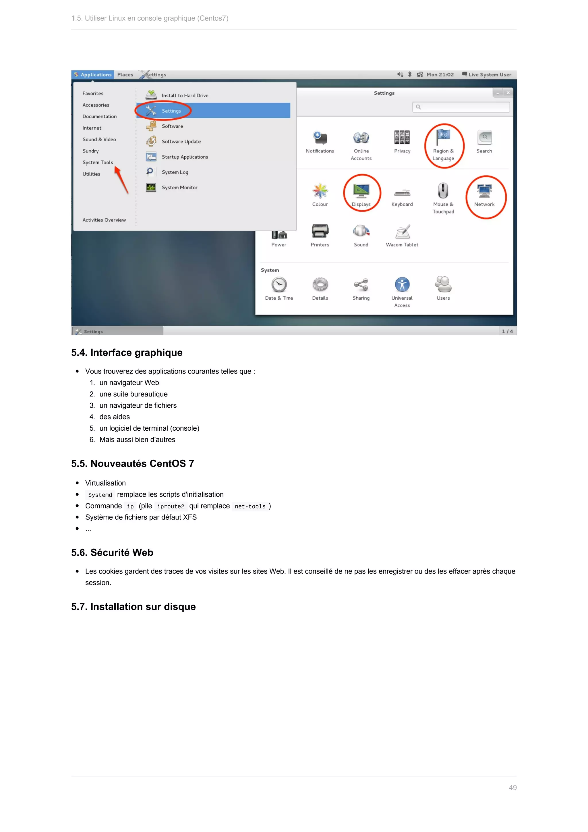 5.4.	Interface	graphique
Vous	trouverez	des	applications	courantes	telles	que	:
1.	 un	navigateur	Web
2.	 une	suite	bureautique
3.	 un	navigateur	de	fichiers
4.	 des	aides
5.	 un	logiciel	de	terminal	(console)
6.	 Mais	aussi	bien	d'autres
5.5.	Nouveautés	CentOS	7
Virtualisation
	
Systemd		remplace	les	scripts	d'initialisation
Commande		
ip		(pile		
iproute2		qui	remplace		net-tools	)
Système	de	fichiers	par	défaut	XFS
...
5.6.	Sécurité	Web
Les	cookies	gardent	des	traces	de	vos	visites	sur	les	sites	Web.	Il	est	conseillé	de	ne	pas	les	enregistrer	ou	des	les	effacer	après	chaque
session.
5.7.	Installation	sur	disque
1.5.	Utiliser	Linux	en	console	graphique	(Centos7)
49
 