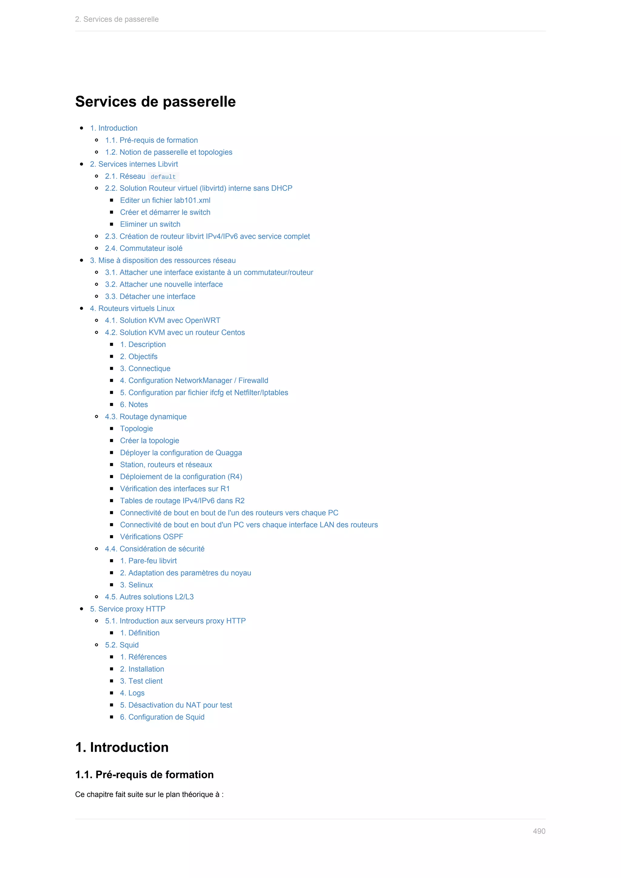 Services	de	passerelle
1.	Introduction
1.1.	Pré-requis	de	formation
1.2.	Notion	de	passerelle	et	topologies
2.	Services	internes	Libvirt
2.1.	Réseau		
default	
2.2.	Solution	Routeur	virtuel	(libvirtd)	interne	sans	DHCP
Editer	un	fichier	lab101.xml
Créer	et	démarrer	le	switch
Eliminer	un	switch
2.3.	Création	de	routeur	libvirt	IPv4/IPv6	avec	service	complet
2.4.	Commutateur	isolé
3.	Mise	à	disposition	des	ressources	réseau
3.1.	Attacher	une	interface	existante	à	un	commutateur/routeur
3.2.	Attacher	une	nouvelle	interface
3.3.	Détacher	une	interface
4.	Routeurs	virtuels	Linux
4.1.	Solution	KVM	avec	OpenWRT
4.2.	Solution	KVM	avec	un	routeur	Centos
1.	Description
2.	Objectifs
3.	Connectique
4.	Configuration	NetworkManager	/	Firewalld
5.	Configuration	par	fichier	ifcfg	et	Netfilter/Iptables
6.	Notes
4.3.	Routage	dynamique
Topologie
Créer	la	topologie
Déployer	la	configuration	de	Quagga
Station,	routeurs	et	réseaux
Déploiement	de	la	configuration	(R4)
Vérification	des	interfaces	sur	R1
Tables	de	routage	IPv4/IPv6	dans	R2
Connectivité	de	bout	en	bout	de	l'un	des	routeurs	vers	chaque	PC
Connectivité	de	bout	en	bout	d'un	PC	vers	chaque	interface	LAN	des	routeurs
Vérifications	OSPF
4.4.	Considération	de	sécurité
1.	Pare-feu	libvirt
2.	Adaptation	des	paramètres	du	noyau
3.	Selinux
4.5.	Autres	solutions	L2/L3
5.	Service	proxy	HTTP
5.1.	Introduction	aux	serveurs	proxy	HTTP
1.	Définition
5.2.	Squid
1.	Références
2.	Installation
3.	Test	client
4.	Logs
5.	Désactivation	du	NAT	pour	test
6.	Configuration	de	Squid
1.	Introduction
1.1.	Pré-requis	de	formation
Ce	chapitre	fait	suite	sur	le	plan	théorique	à	:
2.	Services	de	passerelle
490
 