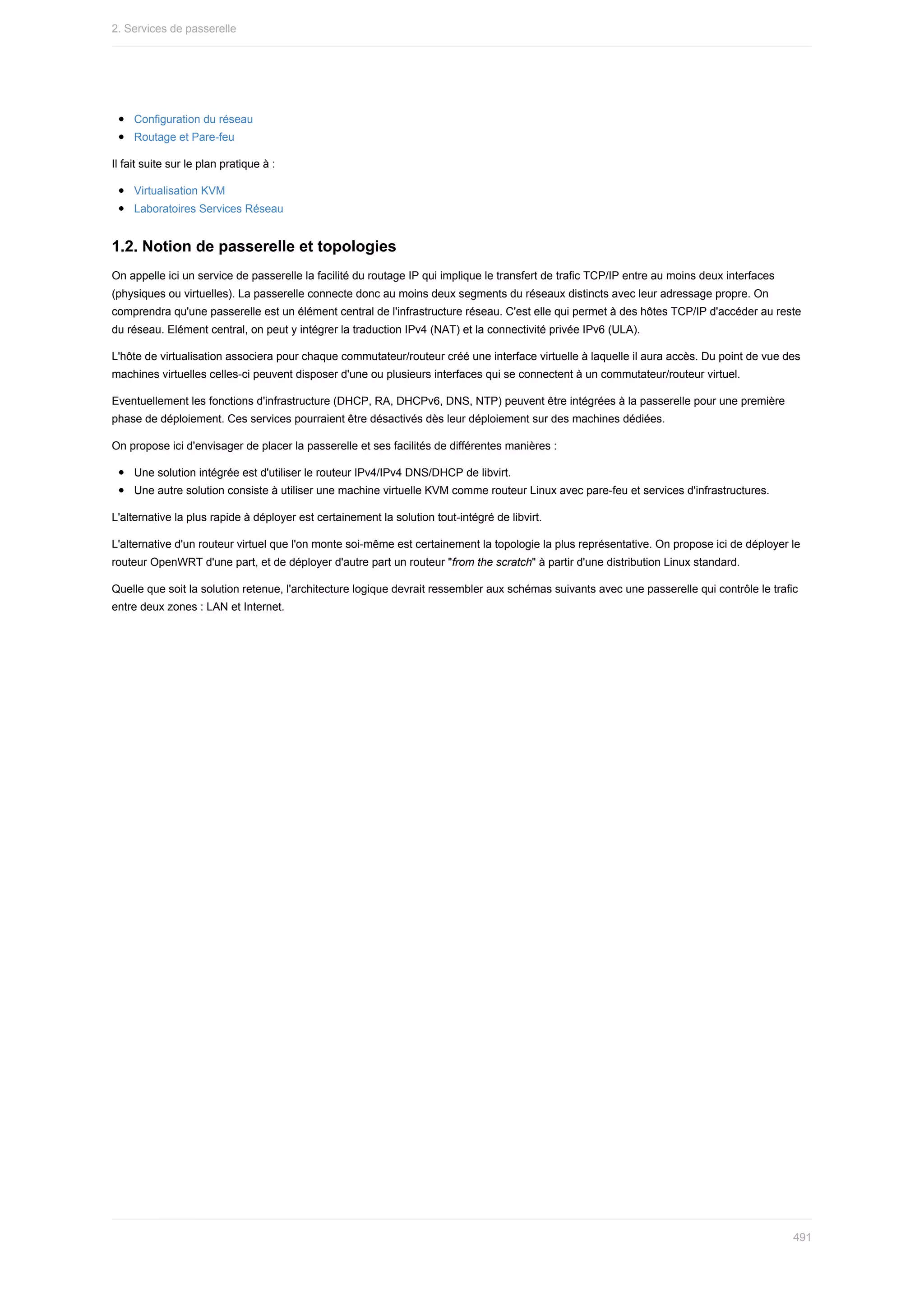 Configuration	du	réseau
Routage	et	Pare-feu
Il	fait	suite	sur	le	plan	pratique	à	:
Virtualisation	KVM
Laboratoires	Services	Réseau
1.2.	Notion	de	passerelle	et	topologies
On	appelle	ici	un	service	de	passerelle	la	facilité	du	routage	IP	qui	implique	le	transfert	de	trafic	TCP/IP	entre	au	moins	deux	interfaces
(physiques	ou	virtuelles).	La	passerelle	connecte	donc	au	moins	deux	segments	du	réseaux	distincts	avec	leur	adressage	propre.	On
comprendra	qu'une	passerelle	est	un	élément	central	de	l'infrastructure	réseau.	C'est	elle	qui	permet	à	des	hôtes	TCP/IP	d'accéder	au	reste
du	réseau.	Elément	central,	on	peut	y	intégrer	la	traduction	IPv4	(NAT)	et	la	connectivité	privée	IPv6	(ULA).
L'hôte	de	virtualisation	associera	pour	chaque	commutateur/routeur	créé	une	interface	virtuelle	à	laquelle	il	aura	accès.	Du	point	de	vue	des
machines	virtuelles	celles-ci	peuvent	disposer	d'une	ou	plusieurs	interfaces	qui	se	connectent	à	un	commutateur/routeur	virtuel.
Eventuellement	les	fonctions	d'infrastructure	(DHCP,	RA,	DHCPv6,	DNS,	NTP)	peuvent	être	intégrées	à	la	passerelle	pour	une	première
phase	de	déploiement.	Ces	services	pourraient	être	désactivés	dès	leur	déploiement	sur	des	machines	dédiées.
On	propose	ici	d'envisager	de	placer	la	passerelle	et	ses	facilités	de	différentes	manières	:
Une	solution	intégrée	est	d'utiliser	le	routeur	IPv4/IPv4	DNS/DHCP	de	libvirt.
Une	autre	solution	consiste	à	utiliser	une	machine	virtuelle	KVM	comme	routeur	Linux	avec	pare-feu	et	services	d'infrastructures.
L'alternative	la	plus	rapide	à	déployer	est	certainement	la	solution	tout-intégré	de	libvirt.
L'alternative	d'un	routeur	virtuel	que	l'on	monte	soi-même	est	certainement	la	topologie	la	plus	représentative.	On	propose	ici	de	déployer	le
routeur	OpenWRT	d'une	part,	et	de	déployer	d'autre	part	un	routeur	"from	the	scratch"	à	partir	d'une	distribution	Linux	standard.
Quelle	que	soit	la	solution	retenue,	l'architecture	logique	devrait	ressembler	aux	schémas	suivants	avec	une	passerelle	qui	contrôle	le	trafic
entre	deux	zones	:	LAN	et	Internet.
2.	Services	de	passerelle
491
 