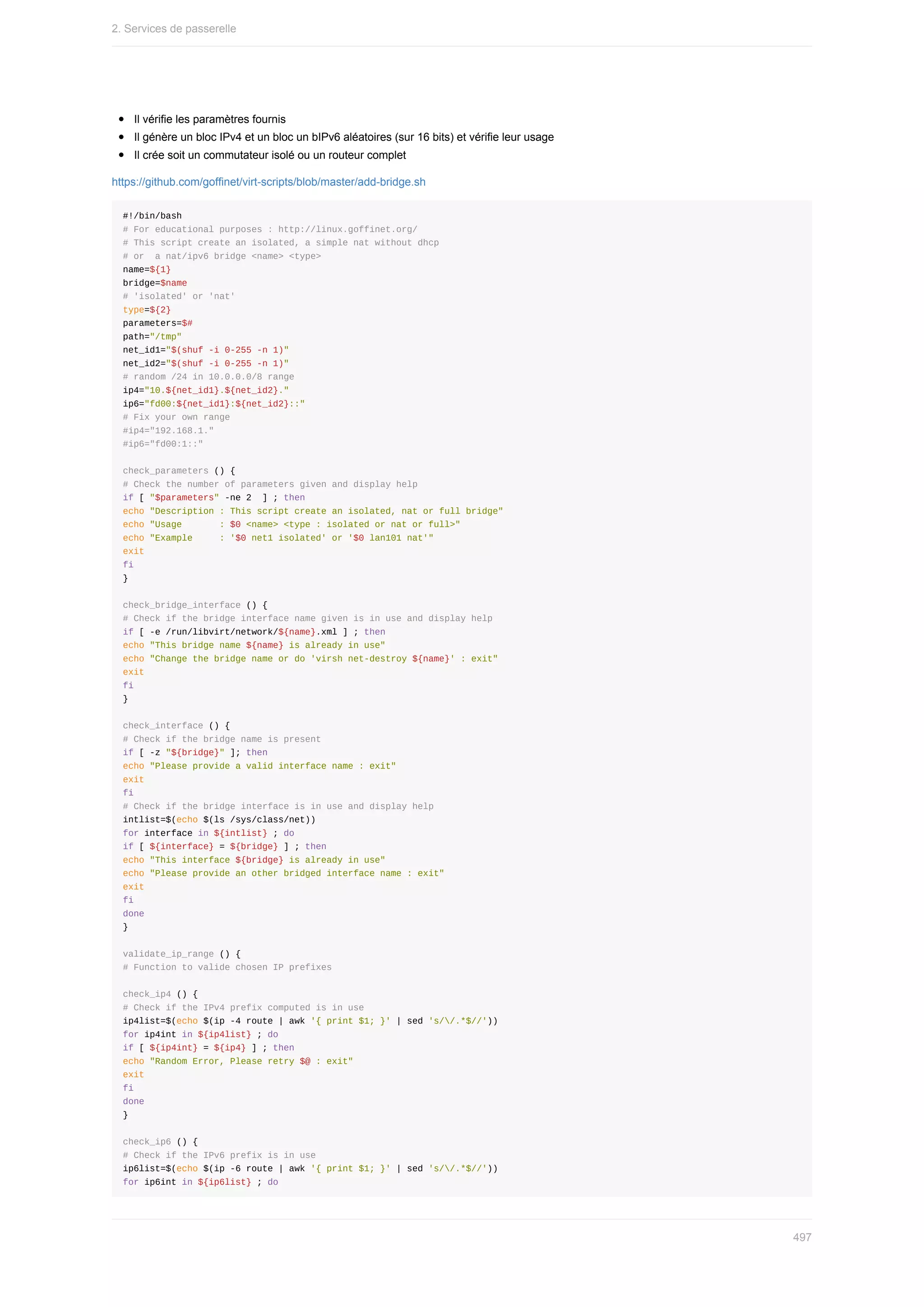 Il	vérifie	les	paramètres	fournis
Il	génère	un	bloc	IPv4	et	un	bloc	un	bIPv6	aléatoires	(sur	16	bits)	et	vérifie	leur	usage
Il	crée	soit	un	commutateur	isolé	ou	un	routeur	complet
https://github.com/goffinet/virt-scripts/blob/master/add-bridge.sh
#!/bin/bash
#	For	educational	purposes	:	http://linux.goffinet.org/
#	This	script	create	an	isolated,	a	simple	nat	without	dhcp
#	or		a	nat/ipv6	bridge	<name>	<type>
name=${1}
bridge=$name
#	'isolated'	or	'nat'
type=${2}
parameters=$#
path="/tmp"
net_id1="$(shuf	-i	0-255	-n	1)"
net_id2="$(shuf	-i	0-255	-n	1)"
#	random	/24	in	10.0.0.0/8	range
ip4="10.${net_id1}.${net_id2}."
ip6="fd00:${net_id1}:${net_id2}::"
#	Fix	your	own	range
#ip4="192.168.1."
#ip6="fd00:1::"
check_parameters	()	{
#	Check	the	number	of	parameters	given	and	display	help
if	[	"$parameters"	-ne	2		]	;	then
echo	"Description	:	This	script	create	an	isolated,	nat	or	full	bridge"
echo	"Usage							:	$0	<name>	<type	:	isolated	or	nat	or	full>"
echo	"Example					:	'$0	net1	isolated'	or	'$0	lan101	nat'"
exit
fi
}
check_bridge_interface	()	{
#	Check	if	the	bridge	interface	name	given	is	in	use	and	display	help
if	[	-e	/run/libvirt/network/${name}.xml	]	;	then
echo	"This	bridge	name	${name}	is	already	in	use"
echo	"Change	the	bridge	name	or	do	'virsh	net-destroy	${name}'	:	exit"
exit
fi
}
check_interface	()	{
#	Check	if	the	bridge	name	is	present
if	[	-z	"${bridge}"	];	then
echo	"Please	provide	a	valid	interface	name	:	exit"
exit
fi
#	Check	if	the	bridge	interface	is	in	use	and	display	help
intlist=$(echo	$(ls	/sys/class/net))
for	interface	in	${intlist}	;	do
if	[	${interface}	=	${bridge}	]	;	then
echo	"This	interface	${bridge}	is	already	in	use"
echo	"Please	provide	an	other	bridged	interface	name	:	exit"
exit
fi
done
}
validate_ip_range	()	{
#	Function	to	valide	chosen	IP	prefixes
check_ip4	()	{
#	Check	if	the	IPv4	prefix	computed	is	in	use
ip4list=$(echo	$(ip	-4	route	|	awk	'{	print	$1;	}'	|	sed	's//.*$//'))
for	ip4int	in	${ip4list}	;	do
if	[	${ip4int}	=	${ip4}	]	;	then
echo	"Random	Error,	Please	retry	$@	:	exit"
exit
fi
done
}
check_ip6	()	{
#	Check	if	the	IPv6	prefix	is	in	use
ip6list=$(echo	$(ip	-6	route	|	awk	'{	print	$1;	}'	|	sed	's//.*$//'))
for	ip6int	in	${ip6list}	;	do
2.	Services	de	passerelle
497
 