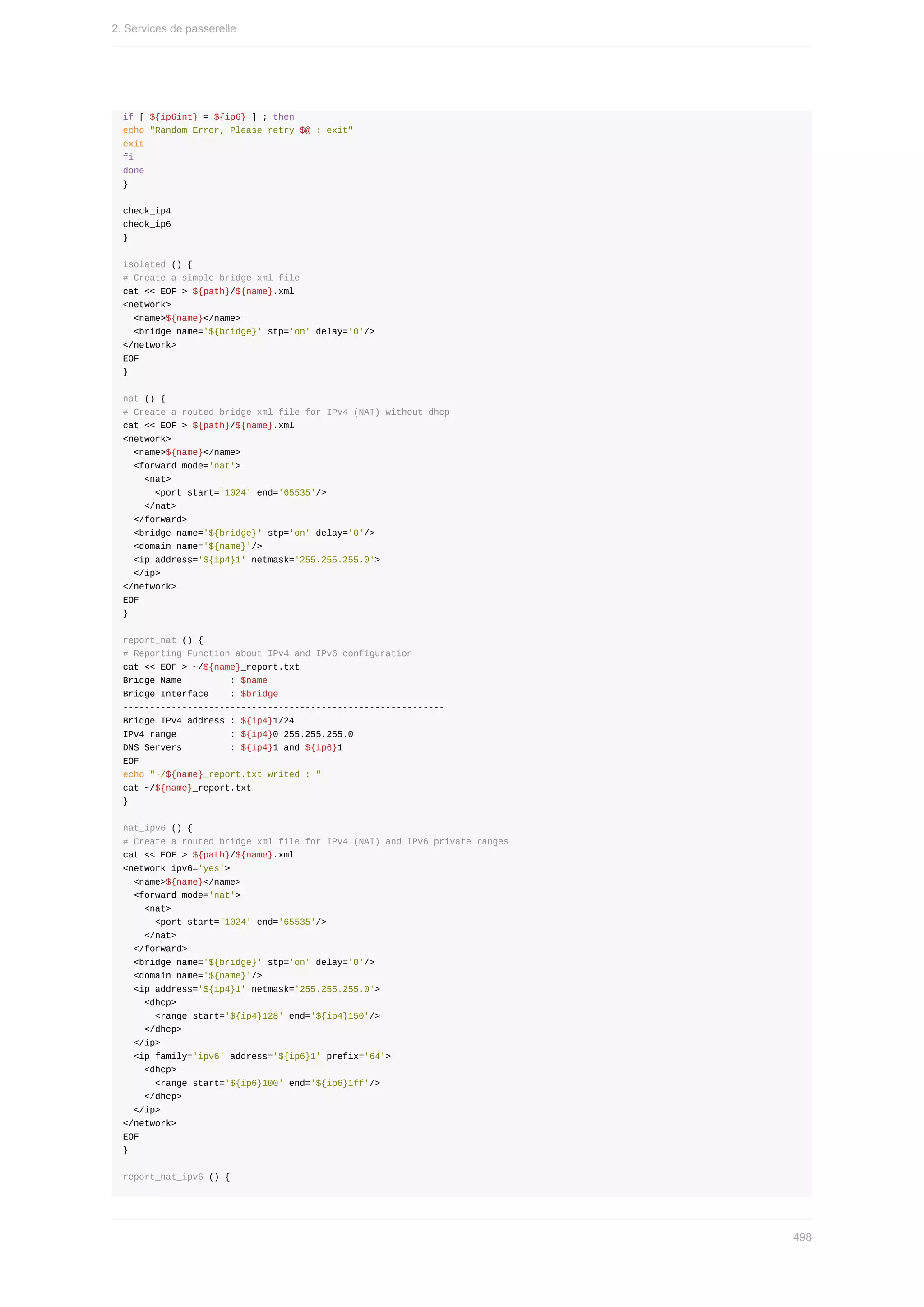 if	[	${ip6int}	=	${ip6}	]	;	then
echo	"Random	Error,	Please	retry	$@	:	exit"
exit
fi
done
}
check_ip4
check_ip6
}
isolated	()	{
#	Create	a	simple	bridge	xml	file
cat	<<	EOF	>	${path}/${name}.xml
<network>
		<name>${name}</name>
		<bridge	name='${bridge}'	stp='on'	delay='0'/>
</network>
EOF
}
nat	()	{
#	Create	a	routed	bridge	xml	file	for	IPv4	(NAT)	without	dhcp
cat	<<	EOF	>	${path}/${name}.xml
<network>
		<name>${name}</name>
		<forward	mode='nat'>
				<nat>
						<port	start='1024'	end='65535'/>
				</nat>
		</forward>
		<bridge	name='${bridge}'	stp='on'	delay='0'/>
		<domain	name='${name}'/>
		<ip	address='${ip4}1'	netmask='255.255.255.0'>
		</ip>
</network>
EOF
}
report_nat	()	{
#	Reporting	Function	about	IPv4	and	IPv6	configuration
cat	<<	EOF	>	~/${name}_report.txt
Bridge	Name									:	$name
Bridge	Interface				:	$bridge
------------------------------------------------------------
Bridge	IPv4	address	:	${ip4}1/24
IPv4	range										:	${ip4}0	255.255.255.0
DNS	Servers									:	${ip4}1	and	${ip6}1
EOF
echo	"~/${name}_report.txt	writed	:	"
cat	~/${name}_report.txt
}
nat_ipv6	()	{
#	Create	a	routed	bridge	xml	file	for	IPv4	(NAT)	and	IPv6	private	ranges
cat	<<	EOF	>	${path}/${name}.xml
<network	ipv6='yes'>
		<name>${name}</name>
		<forward	mode='nat'>
				<nat>
						<port	start='1024'	end='65535'/>
				</nat>
		</forward>
		<bridge	name='${bridge}'	stp='on'	delay='0'/>
		<domain	name='${name}'/>
		<ip	address='${ip4}1'	netmask='255.255.255.0'>
				<dhcp>
						<range	start='${ip4}128'	end='${ip4}150'/>
				</dhcp>
		</ip>
		<ip	family='ipv6'	address='${ip6}1'	prefix='64'>
				<dhcp>
						<range	start='${ip6}100'	end='${ip6}1ff'/>
				</dhcp>
		</ip>
</network>
EOF
}
report_nat_ipv6	()	{
2.	Services	de	passerelle
498
 