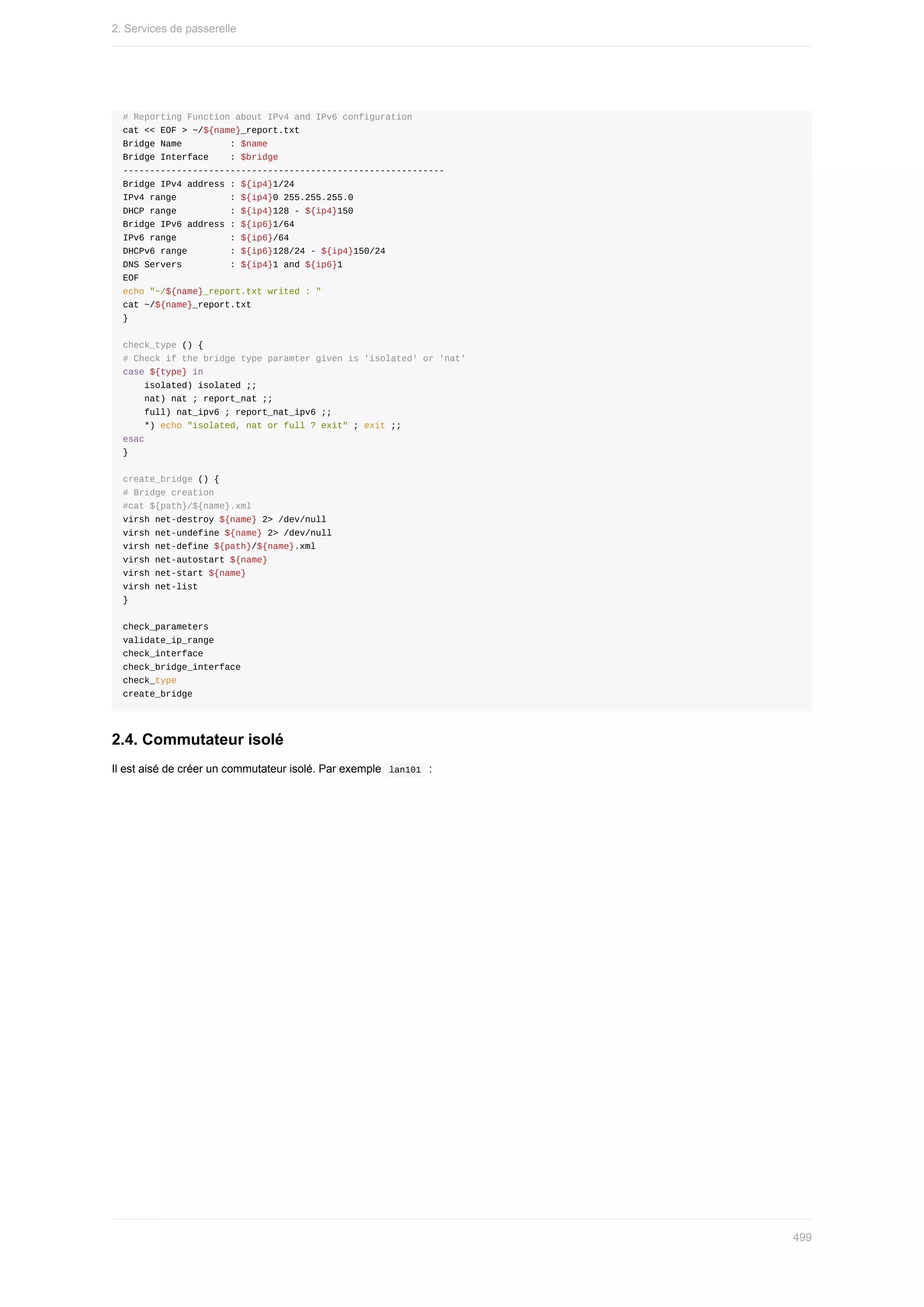 #	Reporting	Function	about	IPv4	and	IPv6	configuration
cat	<<	EOF	>	~/${name}_report.txt
Bridge	Name									:	$name
Bridge	Interface				:	$bridge
------------------------------------------------------------
Bridge	IPv4	address	:	${ip4}1/24
IPv4	range										:	${ip4}0	255.255.255.0
DHCP	range										:	${ip4}128	-	${ip4}150
Bridge	IPv6	address	:	${ip6}1/64
IPv6	range										:	${ip6}/64
DHCPv6	range								:	${ip6}128/24	-	${ip4}150/24
DNS	Servers									:	${ip4}1	and	${ip6}1
EOF
echo	"~/${name}_report.txt	writed	:	"
cat	~/${name}_report.txt
}
check_type	()	{
#	Check	if	the	bridge	type	paramter	given	is	'isolated'	or	'nat'
case	${type}	in
				isolated)	isolated	;;
				nat)	nat	;	report_nat	;;
				full)	nat_ipv6	;	report_nat_ipv6	;;
				*)	echo	"isolated,	nat	or	full	?	exit"	;	exit	;;
esac
}
create_bridge	()	{
#	Bridge	creation
#cat	${path}/${name}.xml
virsh	net-destroy	${name}	2>	/dev/null
virsh	net-undefine	${name}	2>	/dev/null
virsh	net-define	${path}/${name}.xml
virsh	net-autostart	${name}
virsh	net-start	${name}
virsh	net-list
}
check_parameters
validate_ip_range
check_interface
check_bridge_interface
check_type
create_bridge
2.4.	Commutateur	isolé
Il	est	aisé	de	créer	un	commutateur	isolé.	Par	exemple		
lan101		:
2.	Services	de	passerelle
499
 