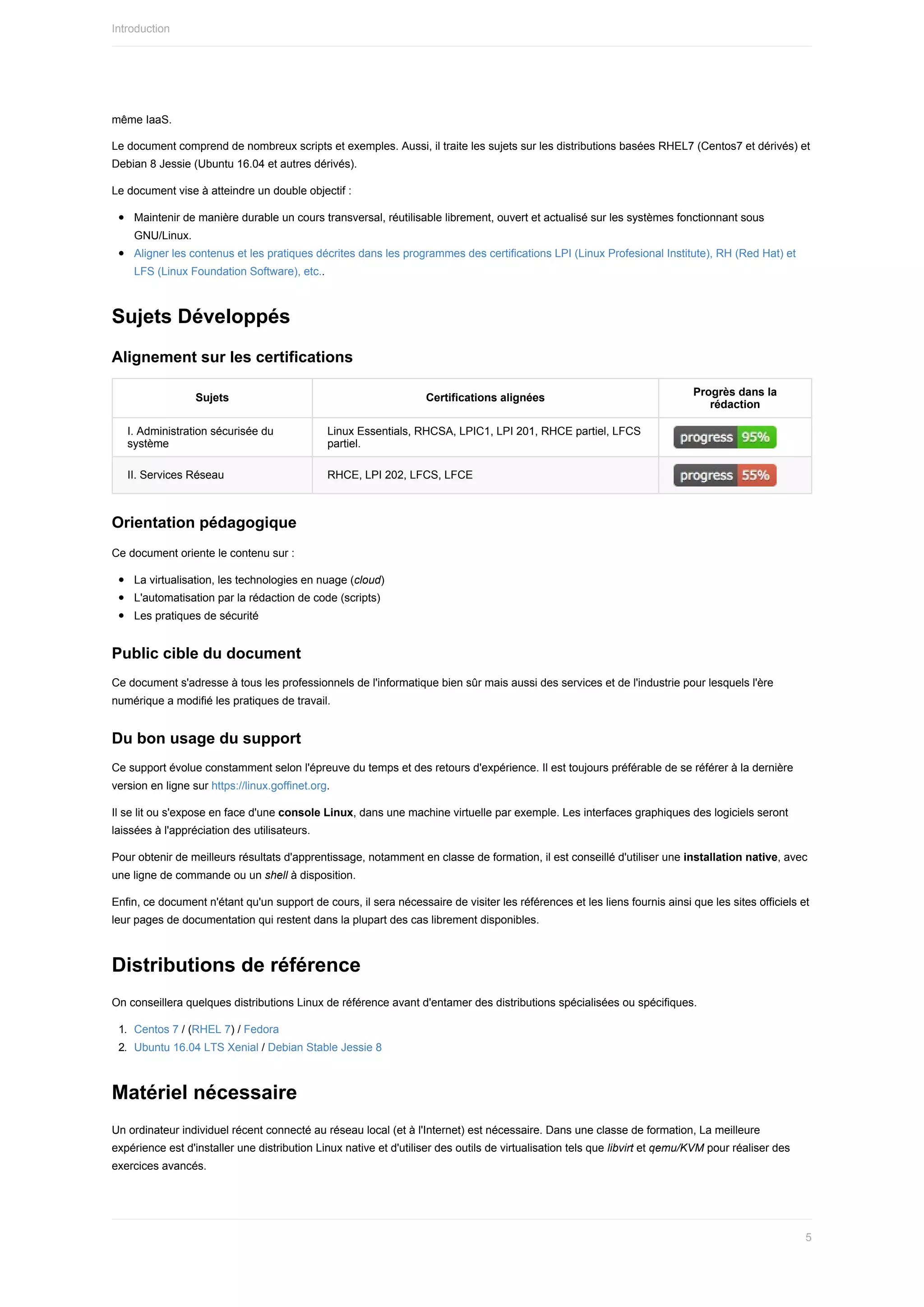 même	IaaS.
Le	document	comprend	de	nombreux	scripts	et	exemples.	Aussi,	il	traite	les	sujets	sur	les	distributions	basées	RHEL7	(Centos7	et	dérivés)	et
Debian	8	Jessie	(Ubuntu	16.04	et	autres	dérivés).
Le	document	vise	à	atteindre	un	double	objectif	:
Maintenir	de	manière	durable	un	cours	transversal,	réutilisable	librement,	ouvert	et	actualisé	sur	les	systèmes	fonctionnant	sous
GNU/Linux.
Aligner	les	contenus	et	les	pratiques	décrites	dans	les	programmes	des	certifications	LPI	(Linux	Profesional	Institute),	RH	(Red	Hat)	et
LFS	(Linux	Foundation	Software),	etc..
Sujets	Développés
Alignement	sur	les	certifications
Sujets Certifications	alignées
Progrès	dans	la
rédaction
I.	Administration	sécurisée	du
système
Linux	Essentials,	RHCSA,	LPIC1,	LPI	201,	RHCE	partiel,	LFCS
partiel.
II.	Services	Réseau RHCE,	LPI	202,	LFCS,	LFCE
Orientation	pédagogique
Ce	document	oriente	le	contenu	sur	:
La	virtualisation,	les	technologies	en	nuage	(cloud)
L'automatisation	par	la	rédaction	de	code	(scripts)
Les	pratiques	de	sécurité
Public	cible	du	document
Ce	document	s'adresse	à	tous	les	professionnels	de	l'informatique	bien	sûr	mais	aussi	des	services	et	de	l'industrie	pour	lesquels	l'ère
numérique	a	modifié	les	pratiques	de	travail.
Du	bon	usage	du	support
Ce	support	évolue	constamment	selon	l'épreuve	du	temps	et	des	retours	d'expérience.	Il	est	toujours	préférable	de	se	référer	à	la	dernière
version	en	ligne	sur	https://linux.goffinet.org.
Il	se	lit	ou	s'expose	en	face	d'une	console	Linux,	dans	une	machine	virtuelle	par	exemple.	Les	interfaces	graphiques	des	logiciels	seront
laissées	à	l'appréciation	des	utilisateurs.
Pour	obtenir	de	meilleurs	résultats	d'apprentissage,	notamment	en	classe	de	formation,	il	est	conseillé	d'utiliser	une	installation	native,	avec
une	ligne	de	commande	ou	un	shell	à	disposition.
Enfin,	ce	document	n'étant	qu'un	support	de	cours,	il	sera	nécessaire	de	visiter	les	références	et	les	liens	fournis	ainsi	que	les	sites	officiels	et
leur	pages	de	documentation	qui	restent	dans	la	plupart	des	cas	librement	disponibles.
Distributions	de	référence
On	conseillera	quelques	distributions	Linux	de	référence	avant	d'entamer	des	distributions	spécialisées	ou	spécifiques.
1.	 Centos	7	/	(RHEL	7)	/	Fedora
2.	 Ubuntu	16.04	LTS	Xenial	/	Debian	Stable	Jessie	8
Matériel	nécessaire
Un	ordinateur	individuel	récent	connecté	au	réseau	local	(et	à	l'Internet)	est	nécessaire.	Dans	une	classe	de	formation,	La	meilleure
expérience	est	d'installer	une	distribution	Linux	native	et	d'utiliser	des	outils	de	virtualisation	tels	que	libvirt	et	qemu/KVM	pour	réaliser	des
exercices	avancés.
Introduction
5
 