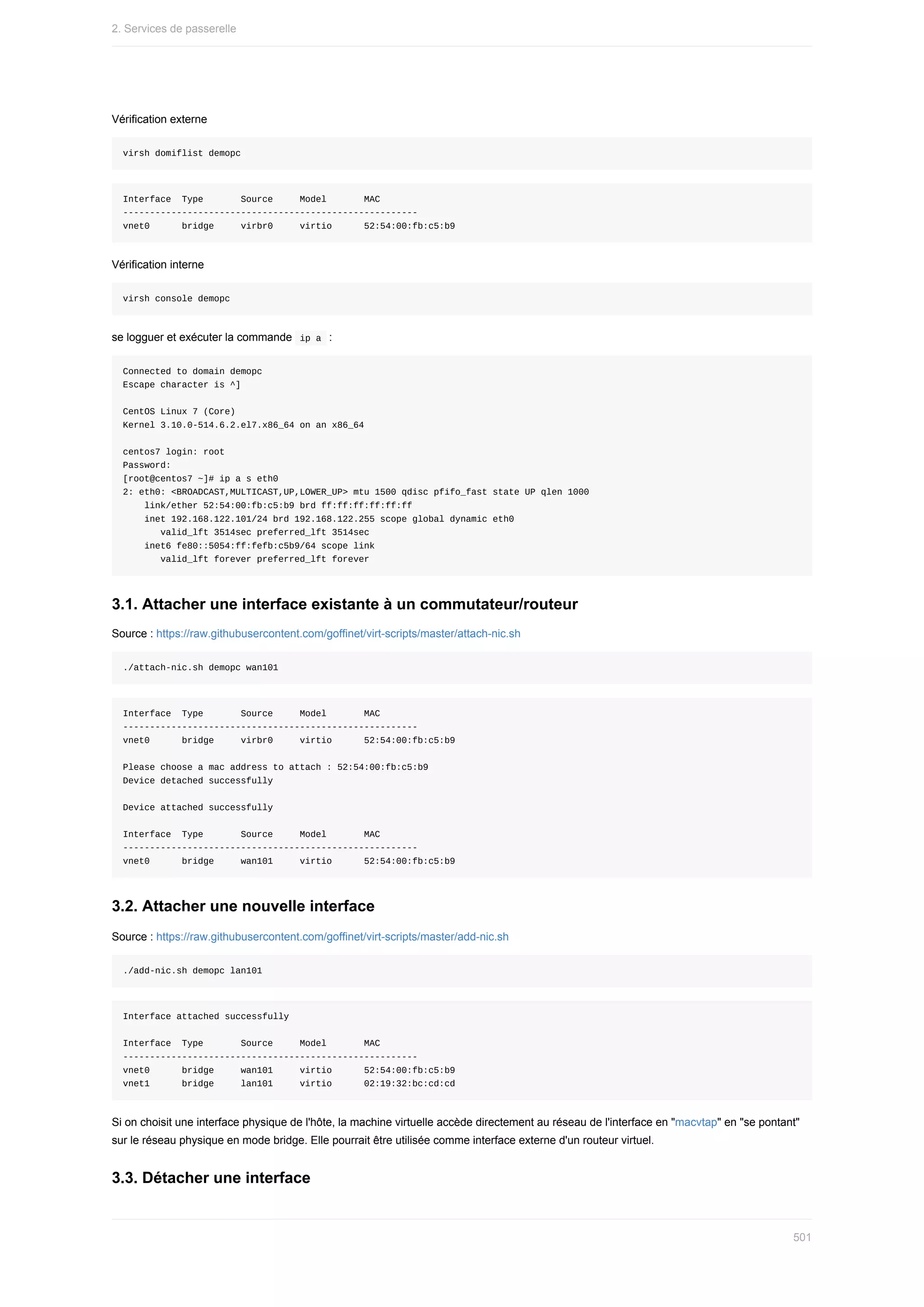 Vérification	externe
virsh	domiflist	demopc
Interface		Type							Source					Model							MAC
-------------------------------------------------------
vnet0						bridge					virbr0					virtio						52:54:00:fb:c5:b9
Vérification	interne
virsh	console	demopc
se	logguer	et	exécuter	la	commande		
ip	a		:
Connected	to	domain	demopc
Escape	character	is	^]
CentOS	Linux	7	(Core)
Kernel	3.10.0-514.6.2.el7.x86_64	on	an	x86_64
centos7	login:	root
Password:
[root@centos7	~]#	ip	a	s	eth0
2:	eth0:	<BROADCAST,MULTICAST,UP,LOWER_UP>	mtu	1500	qdisc	pfifo_fast	state	UP	qlen	1000
				link/ether	52:54:00:fb:c5:b9	brd	ff:ff:ff:ff:ff:ff
				inet	192.168.122.101/24	brd	192.168.122.255	scope	global	dynamic	eth0
							valid_lft	3514sec	preferred_lft	3514sec
				inet6	fe80::5054:ff:fefb:c5b9/64	scope	link
							valid_lft	forever	preferred_lft	forever
3.1.	Attacher	une	interface	existante	à	un	commutateur/routeur
Source	:	https://raw.githubusercontent.com/goffinet/virt-scripts/master/attach-nic.sh
./attach-nic.sh	demopc	wan101
Interface		Type							Source					Model							MAC
-------------------------------------------------------
vnet0						bridge					virbr0					virtio						52:54:00:fb:c5:b9
Please	choose	a	mac	address	to	attach	:	52:54:00:fb:c5:b9
Device	detached	successfully
Device	attached	successfully
Interface		Type							Source					Model							MAC
-------------------------------------------------------
vnet0						bridge					wan101					virtio						52:54:00:fb:c5:b9
3.2.	Attacher	une	nouvelle	interface
Source	:	https://raw.githubusercontent.com/goffinet/virt-scripts/master/add-nic.sh
./add-nic.sh	demopc	lan101
Interface	attached	successfully
Interface		Type							Source					Model							MAC
-------------------------------------------------------
vnet0						bridge					wan101					virtio						52:54:00:fb:c5:b9
vnet1						bridge					lan101					virtio						02:19:32:bc:cd:cd
Si	on	choisit	une	interface	physique	de	l'hôte,	la	machine	virtuelle	accède	directement	au	réseau	de	l'interface	en	"macvtap"	en	"se	pontant"
sur	le	réseau	physique	en	mode	bridge.	Elle	pourrait	être	utilisée	comme	interface	externe	d'un	routeur	virtuel.
3.3.	Détacher	une	interface
2.	Services	de	passerelle
501
 