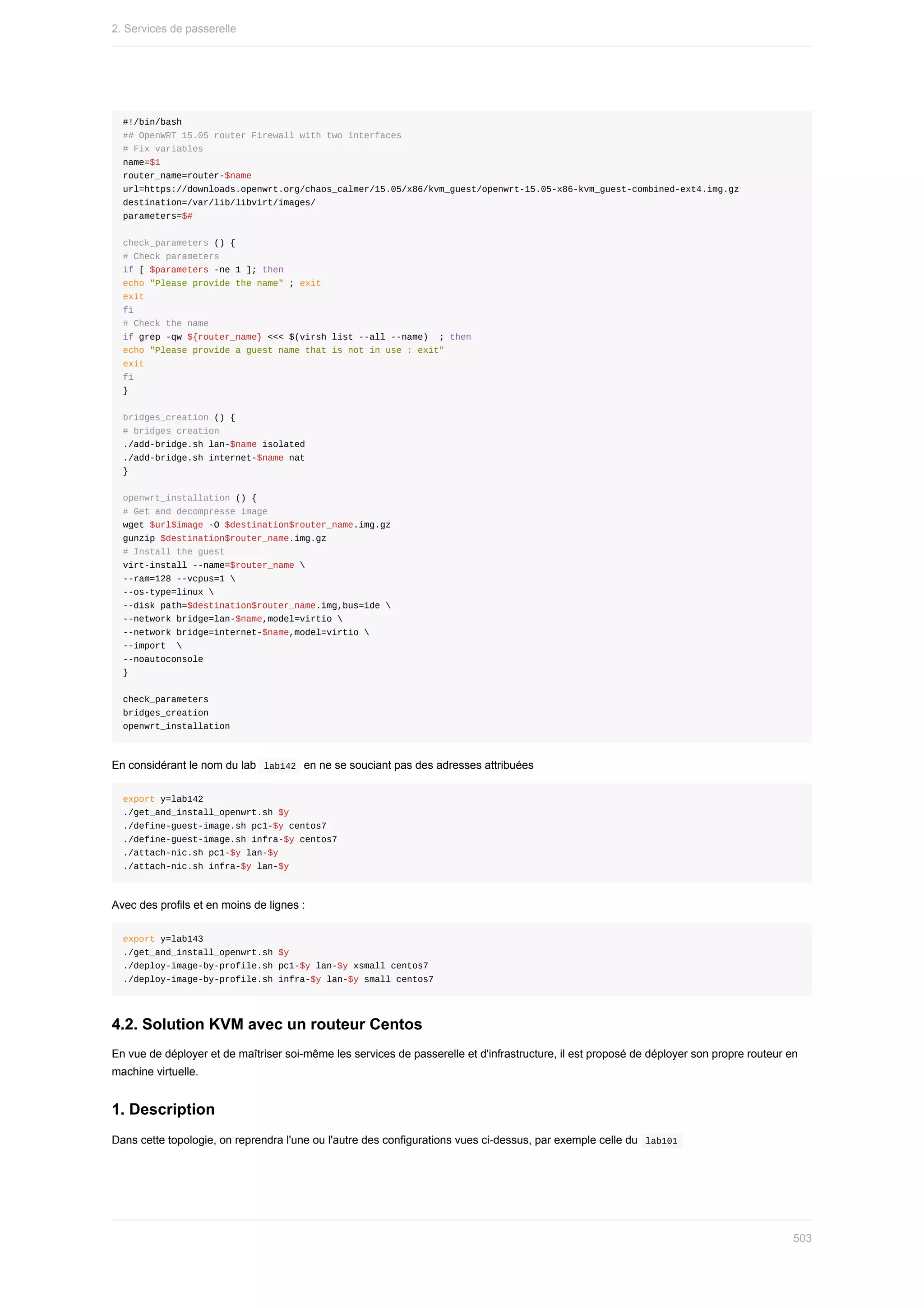 #!/bin/bash
##	OpenWRT	15.05	router	Firewall	with	two	interfaces
#	Fix	variables
name=$1
router_name=router-$name
url=https://downloads.openwrt.org/chaos_calmer/15.05/x86/kvm_guest/openwrt-15.05-x86-kvm_guest-combined-ext4.img.gz
destination=/var/lib/libvirt/images/
parameters=$#
check_parameters	()	{
#	Check	parameters
if	[	$parameters	-ne	1	];	then
echo	"Please	provide	the	name"	;	exit
exit
fi
#	Check	the	name
if	grep	-qw	${router_name}	<<<	$(virsh	list	--all	--name)		;	then
echo	"Please	provide	a	guest	name	that	is	not	in	use	:	exit"
exit
fi
}
bridges_creation	()	{
#	bridges	creation
./add-bridge.sh	lan-$name	isolated
./add-bridge.sh	internet-$name	nat
}
openwrt_installation	()	{
#	Get	and	decompresse	image
wget	$url$image	-O	$destination$router_name.img.gz
gunzip	$destination$router_name.img.gz
#	Install	the	guest
virt-install	--name=$router_name	
--ram=128	--vcpus=1	
--os-type=linux	
--disk	path=$destination$router_name.img,bus=ide	
--network	bridge=lan-$name,model=virtio	
--network	bridge=internet-$name,model=virtio	
--import		
--noautoconsole
}
check_parameters
bridges_creation
openwrt_installation
En	considérant	le	nom	du	lab		
lab142		en	ne	se	souciant	pas	des	adresses	attribuées
export	y=lab142
./get_and_install_openwrt.sh	$y
./define-guest-image.sh	pc1-$y	centos7
./define-guest-image.sh	infra-$y	centos7
./attach-nic.sh	pc1-$y	lan-$y
./attach-nic.sh	infra-$y	lan-$y
Avec	des	profils	et	en	moins	de	lignes	:
export	y=lab143
./get_and_install_openwrt.sh	$y
./deploy-image-by-profile.sh	pc1-$y	lan-$y	xsmall	centos7
./deploy-image-by-profile.sh	infra-$y	lan-$y	small	centos7
4.2.	Solution	KVM	avec	un	routeur	Centos
En	vue	de	déployer	et	de	maîtriser	soi-même	les	services	de	passerelle	et	d'infrastructure,	il	est	proposé	de	déployer	son	propre	routeur	en
machine	virtuelle.
1.	Description
Dans	cette	topologie,	on	reprendra	l'une	ou	l'autre	des	configurations	vues	ci-dessus,	par	exemple	celle	du		
lab101	
2.	Services	de	passerelle
503
 