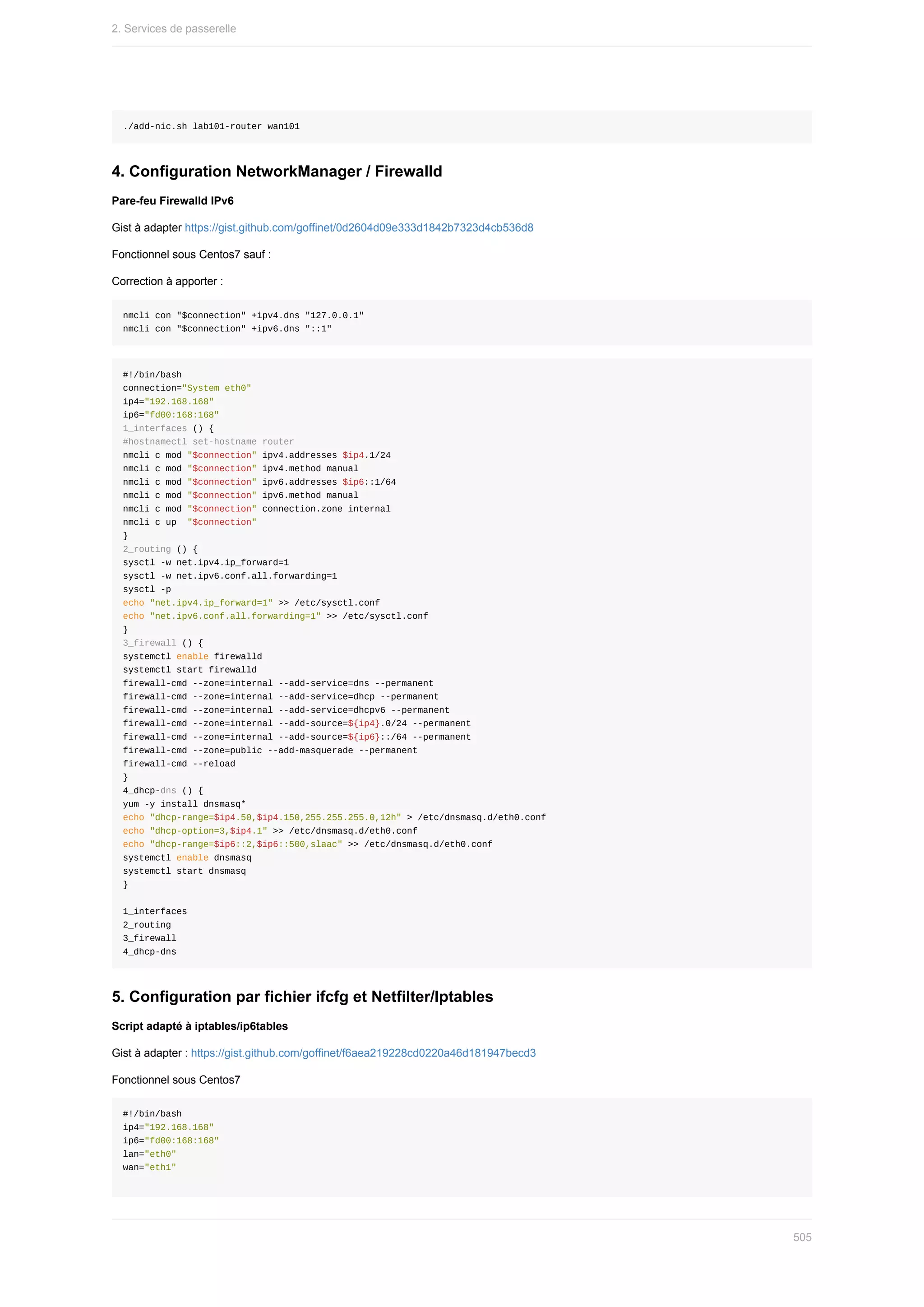 ./add-nic.sh	lab101-router	wan101
4.	Configuration	NetworkManager	/	Firewalld
Pare-feu	Firewalld	IPv6
Gist	à	adapter	https://gist.github.com/goffinet/0d2604d09e333d1842b7323d4cb536d8
Fonctionnel	sous	Centos7	sauf	:
Correction	à	apporter	:
nmcli	con	"$connection"	+ipv4.dns	"127.0.0.1"
nmcli	con	"$connection"	+ipv6.dns	"::1"
#!/bin/bash
connection="System	eth0"
ip4="192.168.168"
ip6="fd00:168:168"
1_interfaces	()	{
#hostnamectl	set-hostname	router
nmcli	c	mod	"$connection"	ipv4.addresses	$ip4.1/24
nmcli	c	mod	"$connection"	ipv4.method	manual
nmcli	c	mod	"$connection"	ipv6.addresses	$ip6::1/64
nmcli	c	mod	"$connection"	ipv6.method	manual
nmcli	c	mod	"$connection"	connection.zone	internal
nmcli	c	up		"$connection"
}
2_routing	()	{
sysctl	-w	net.ipv4.ip_forward=1
sysctl	-w	net.ipv6.conf.all.forwarding=1
sysctl	-p
echo	"net.ipv4.ip_forward=1"	>>	/etc/sysctl.conf
echo	"net.ipv6.conf.all.forwarding=1"	>>	/etc/sysctl.conf
}
3_firewall	()	{
systemctl	enable	firewalld
systemctl	start	firewalld
firewall-cmd	--zone=internal	--add-service=dns	--permanent
firewall-cmd	--zone=internal	--add-service=dhcp	--permanent
firewall-cmd	--zone=internal	--add-service=dhcpv6	--permanent
firewall-cmd	--zone=internal	--add-source=${ip4}.0/24	--permanent
firewall-cmd	--zone=internal	--add-source=${ip6}::/64	--permanent
firewall-cmd	--zone=public	--add-masquerade	--permanent
firewall-cmd	--reload
}
4_dhcp-dns	()	{
yum	-y	install	dnsmasq*
echo	"dhcp-range=$ip4.50,$ip4.150,255.255.255.0,12h"	>	/etc/dnsmasq.d/eth0.conf
echo	"dhcp-option=3,$ip4.1"	>>	/etc/dnsmasq.d/eth0.conf
echo	"dhcp-range=$ip6::2,$ip6::500,slaac"	>>	/etc/dnsmasq.d/eth0.conf
systemctl	enable	dnsmasq
systemctl	start	dnsmasq
}
1_interfaces
2_routing
3_firewall
4_dhcp-dns
5.	Configuration	par	fichier	ifcfg	et	Netfilter/Iptables
Script	adapté	à	iptables/ip6tables
Gist	à	adapter	:	https://gist.github.com/goffinet/f6aea219228cd0220a46d181947becd3
Fonctionnel	sous	Centos7
#!/bin/bash
ip4="192.168.168"
ip6="fd00:168:168"
lan="eth0"
wan="eth1"
2.	Services	de	passerelle
505
 
