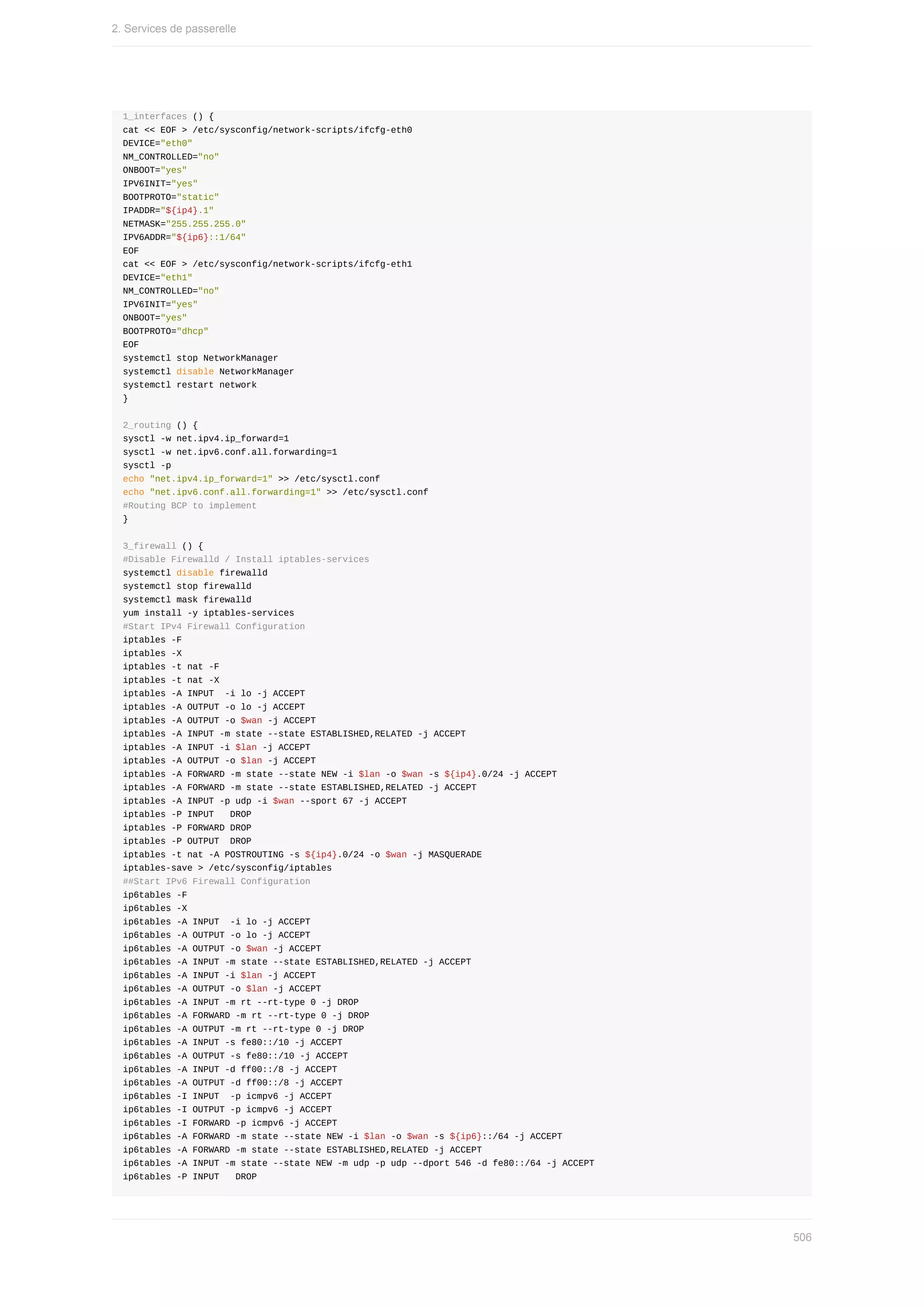 1_interfaces	()	{
cat	<<	EOF	>	/etc/sysconfig/network-scripts/ifcfg-eth0
DEVICE="eth0"
NM_CONTROLLED="no"
ONBOOT="yes"
IPV6INIT="yes"
BOOTPROTO="static"
IPADDR="${ip4}.1"
NETMASK="255.255.255.0"
IPV6ADDR="${ip6}::1/64"
EOF
cat	<<	EOF	>	/etc/sysconfig/network-scripts/ifcfg-eth1
DEVICE="eth1"
NM_CONTROLLED="no"
IPV6INIT="yes"
ONBOOT="yes"
BOOTPROTO="dhcp"
EOF
systemctl	stop	NetworkManager
systemctl	disable	NetworkManager
systemctl	restart	network
}
2_routing	()	{
sysctl	-w	net.ipv4.ip_forward=1
sysctl	-w	net.ipv6.conf.all.forwarding=1
sysctl	-p
echo	"net.ipv4.ip_forward=1"	>>	/etc/sysctl.conf
echo	"net.ipv6.conf.all.forwarding=1"	>>	/etc/sysctl.conf
#Routing	BCP	to	implement
}
3_firewall	()	{
#Disable	Firewalld	/	Install	iptables-services
systemctl	disable	firewalld
systemctl	stop	firewalld
systemctl	mask	firewalld
yum	install	-y	iptables-services
#Start	IPv4	Firewall	Configuration
iptables	-F
iptables	-X
iptables	-t	nat	-F
iptables	-t	nat	-X
iptables	-A	INPUT		-i	lo	-j	ACCEPT
iptables	-A	OUTPUT	-o	lo	-j	ACCEPT
iptables	-A	OUTPUT	-o	$wan	-j	ACCEPT
iptables	-A	INPUT	-m	state	--state	ESTABLISHED,RELATED	-j	ACCEPT
iptables	-A	INPUT	-i	$lan	-j	ACCEPT
iptables	-A	OUTPUT	-o	$lan	-j	ACCEPT
iptables	-A	FORWARD	-m	state	--state	NEW	-i	$lan	-o	$wan	-s	${ip4}.0/24	-j	ACCEPT
iptables	-A	FORWARD	-m	state	--state	ESTABLISHED,RELATED	-j	ACCEPT
iptables	-A	INPUT	-p	udp	-i	$wan	--sport	67	-j	ACCEPT
iptables	-P	INPUT			DROP
iptables	-P	FORWARD	DROP
iptables	-P	OUTPUT		DROP
iptables	-t	nat	-A	POSTROUTING	-s	${ip4}.0/24	-o	$wan	-j	MASQUERADE
iptables-save	>	/etc/sysconfig/iptables
##Start	IPv6	Firewall	Configuration
ip6tables	-F
ip6tables	-X
ip6tables	-A	INPUT		-i	lo	-j	ACCEPT
ip6tables	-A	OUTPUT	-o	lo	-j	ACCEPT
ip6tables	-A	OUTPUT	-o	$wan	-j	ACCEPT
ip6tables	-A	INPUT	-m	state	--state	ESTABLISHED,RELATED	-j	ACCEPT
ip6tables	-A	INPUT	-i	$lan	-j	ACCEPT
ip6tables	-A	OUTPUT	-o	$lan	-j	ACCEPT
ip6tables	-A	INPUT	-m	rt	--rt-type	0	-j	DROP
ip6tables	-A	FORWARD	-m	rt	--rt-type	0	-j	DROP
ip6tables	-A	OUTPUT	-m	rt	--rt-type	0	-j	DROP
ip6tables	-A	INPUT	-s	fe80::/10	-j	ACCEPT
ip6tables	-A	OUTPUT	-s	fe80::/10	-j	ACCEPT
ip6tables	-A	INPUT	-d	ff00::/8	-j	ACCEPT
ip6tables	-A	OUTPUT	-d	ff00::/8	-j	ACCEPT
ip6tables	-I	INPUT		-p	icmpv6	-j	ACCEPT
ip6tables	-I	OUTPUT	-p	icmpv6	-j	ACCEPT
ip6tables	-I	FORWARD	-p	icmpv6	-j	ACCEPT
ip6tables	-A	FORWARD	-m	state	--state	NEW	-i	$lan	-o	$wan	-s	${ip6}::/64	-j	ACCEPT
ip6tables	-A	FORWARD	-m	state	--state	ESTABLISHED,RELATED	-j	ACCEPT
ip6tables	-A	INPUT	-m	state	--state	NEW	-m	udp	-p	udp	--dport	546	-d	fe80::/64	-j	ACCEPT
ip6tables	-P	INPUT			DROP
2.	Services	de	passerelle
506
 
