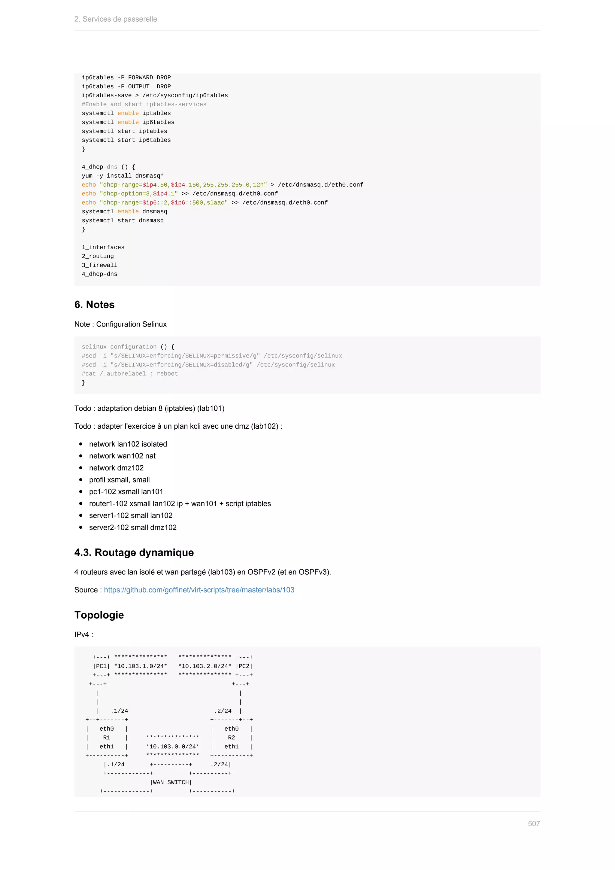 ip6tables	-P	FORWARD	DROP
ip6tables	-P	OUTPUT		DROP
ip6tables-save	>	/etc/sysconfig/ip6tables
#Enable	and	start	iptables-services
systemctl	enable	iptables
systemctl	enable	ip6tables
systemctl	start	iptables
systemctl	start	ip6tables
}
4_dhcp-dns	()	{
yum	-y	install	dnsmasq*
echo	"dhcp-range=$ip4.50,$ip4.150,255.255.255.0,12h"	>	/etc/dnsmasq.d/eth0.conf
echo	"dhcp-option=3,$ip4.1"	>>	/etc/dnsmasq.d/eth0.conf
echo	"dhcp-range=$ip6::2,$ip6::500,slaac"	>>	/etc/dnsmasq.d/eth0.conf
systemctl	enable	dnsmasq
systemctl	start	dnsmasq
}
1_interfaces
2_routing
3_firewall
4_dhcp-dns
6.	Notes
Note	:	Configuration	Selinux
selinux_configuration	()	{
#sed	-i	"s/SELINUX=enforcing/SELINUX=permissive/g"	/etc/sysconfig/selinux
#sed	-i	"s/SELINUX=enforcing/SELINUX=disabled/g"	/etc/sysconfig/selinux
#cat	/.autorelabel	;	reboot
}
Todo	:	adaptation	debian	8	(iptables)	(lab101)
Todo	:	adapter	l'exercice	à	un	plan	kcli	avec	une	dmz	(lab102)	:
network	lan102	isolated
network	wan102	nat
network	dmz102
profil	xsmall,	small
pc1-102	xsmall	lan101
router1-102	xsmall	lan102	ip	+	wan101	+	script	iptables
server1-102	small	lan102
server2-102	small	dmz102
4.3.	Routage	dynamique
4	routeurs	avec	lan	isolé	et	wan	partagé	(lab103)	en	OSPFv2	(et	en	OSPFv3).
Source	:	https://github.com/goffinet/virt-scripts/tree/master/labs/103
Topologie
IPv4	:
			+---+	***************			***************	+---+
			|PC1|	*10.103.1.0/24*			*10.103.2.0/24*	|PC2|
			+---+	***************			***************	+---+
		+---+																																			+---+
				|																																							|
				|																																							|
				|			.1/24																								.2/24		|
	+--+-------+																							+-------+--+
	|			eth0			|																							|			eth0			|
	|				R1				|					***************			|				R2				|
	|			eth1			|					*10.103.0.0/24*			|			eth1			|
	+----------+					***************			+----------+
						|.1/24							+----------+					.2/24|
						+------------+										+----------+
																			|WAN	SWITCH|
					+-------------+										+-----------+
2.	Services	de	passerelle
507
 